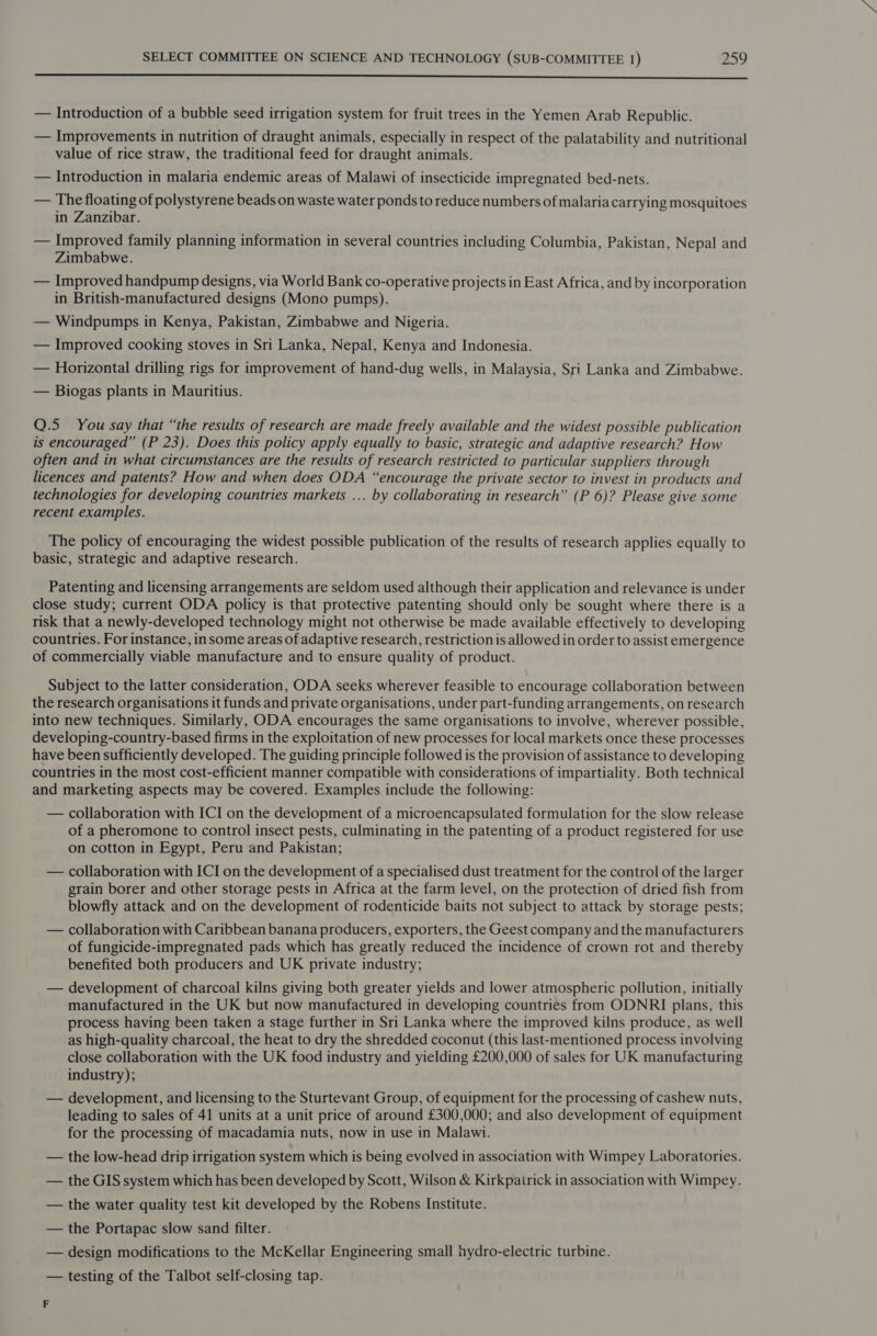 SE Sp SR sen al es a a — Introduction of a bubble seed irrigation system for fruit trees in the Yemen Arab Republic. — Improvements in nutrition of draught animals, especially in respect of the palatability and nutritional value of rice straw, the traditional feed for draught animals. — Introduction in malaria endemic areas of Malawi of insecticide impregnated bed-nets. — The floating of polystyrene beads on waste water ponds to reduce numbers of malaria carrying mosquitoes in Zanzibar. — Improved family planning information in several countries including Columbia, Pakistan, Nepal and Zimbabwe. — Improved handpump designs, via World Bank co-operative projects in East Africa, and by incorporation in British-manufactured designs (Mono pumps). — Windpunmps in Kenya, Pakistan, Zimbabwe and Nigeria. — Improved cooking stoves in Sri Lanka, Nepal, Kenya and Indonesia. — Horizontal drilling rigs for improvement of hand-dug wells, in Malaysia, Sri Lanka and Zimbabwe. — Biogas plants in Mauritius. Q.5 You say that “the results of research are made freely available and the widest possible publication is encouraged” (P 23). Does this policy apply equally to basic, strategic and adaptive research? How often and in what circumstances are the results of research restricted to particular suppliers through licences and patents? How and when does ODA “encourage the private sector to invest in products and technologies for developing countries markets ... by collaborating in research” (P 6)? Please give some recent examples. The policy of encouraging the widest possible publication of the results of research applies equally to basic, strategic and adaptive research. Patenting and licensing arrangements are seldom used although their application and relevance is under close study; current ODA policy is that protective patenting should only be sought where there is a risk that a newly-developed technology might not otherwise be made available effectively to developing countries. For instance, insome areas of adaptive research, restriction is allowed in order to assist emergence of commercially viable manufacture and to ensure quality of product. Subject to the latter consideration, ODA seeks wherever feasible to encourage collaboration between the research organisations it funds and private organisations, under part-funding arrangements, on research into new techniques. Similarly, ODA encourages the same organisations to involve, wherever possible, developing-country-based firms in the exploitation of new processes for local markets once these processes have been sufficiently developed. The guiding principle followed is the provision of assistance to developing countries in the most cost-efficient manner compatible with considerations of impartiality. Both technical and marketing aspects may be covered. Examples include the following: — collaboration with ICI on the development of a microencapsulated formulation for the slow release of a pheromone to control insect pests, culminating in the patenting of a product registered for use on cotton in Egypt, Peru and Pakistan; — collaboration with ICI on the development of a specialised dust treatment for the control of the larger grain borer and other storage pests in Africa at the farm level, on the protection of dried fish from blowfly attack and on the development of rodenticide baits not subject to attack by storage pests; — collaboration with Caribbean banana producers, exporters, the Geest company and the manufacturers of fungicide-impregnated pads which has greatly reduced the incidence of crown rot and thereby benefited both producers and UK private industry; — development of charcoal kilns giving both greater yields and lower atmospheric pollution, initially manufactured in the UK but now manufactured in developing countries from ODNRI plans, this process having been taken a stage further in Sri Lanka where the improved kilns produce, as well as high-quality charcoal, the heat to dry the shredded coconut (this last-mentioned process involving close collaboration with the UK food industry and yielding £200,000 of sales for UK manufacturing industry); — development, and licensing to the Sturtevant Group, of equipment for the processing of cashew nuts, leading to sales of 41 units at a unit price of around £300,000; and also development of equipment for the processing of macadamia nuts, now in use in Malawi. — the low-head drip irrigation system which is being evolved in association with Wimpey Laboratories. — the GIS system which has been developed by Scott, Wilson &amp; Kirkpairick in association with Wimpey. — the water quality test kit developed by the Robens Institute. — the Portapac slow sand filter. — design modifications to the McKellar Engineering small hydro-electric turbine. — testing of the Talbot self-closing tap. F