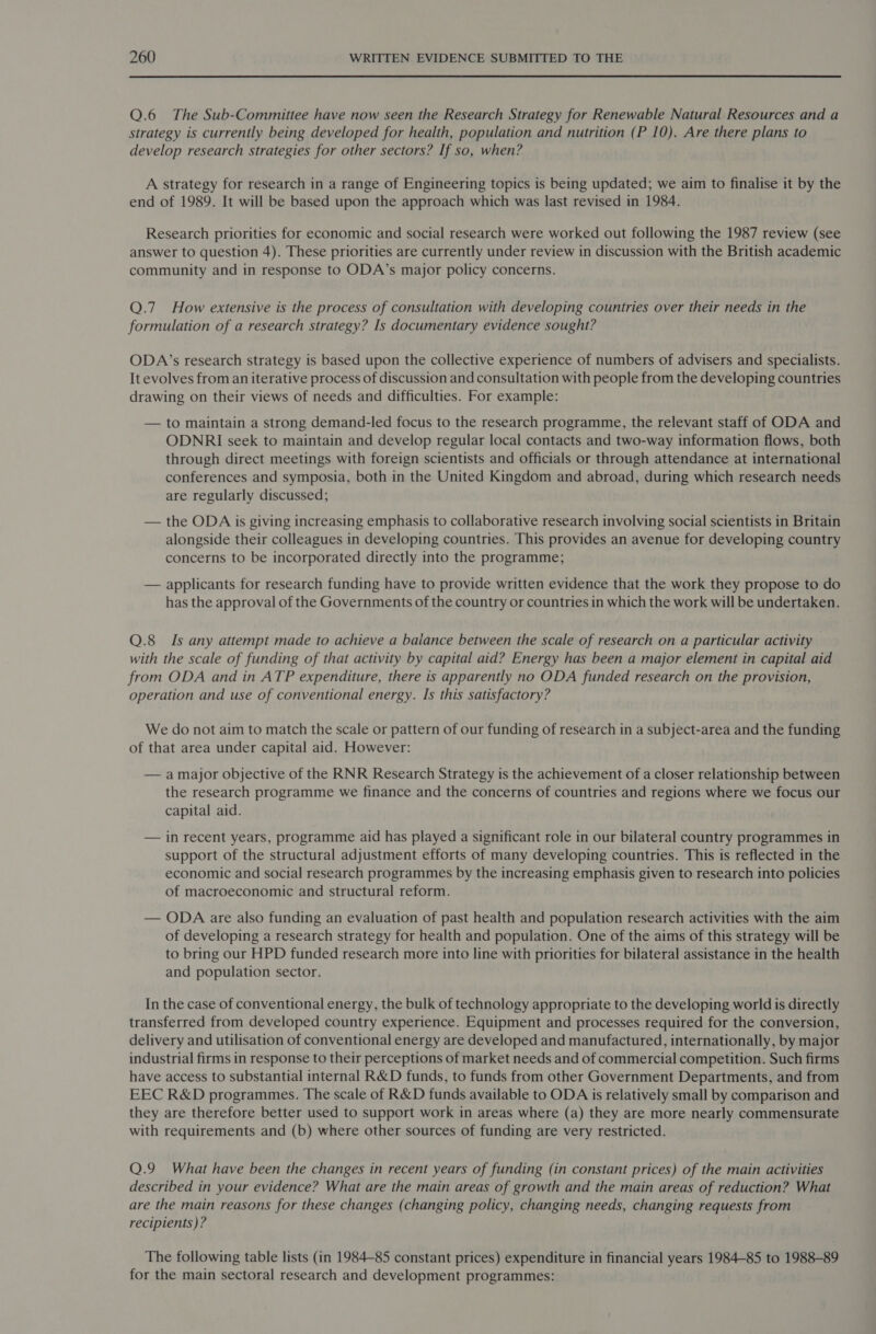  Q.6 The Sub-Committee have now seen the Research Strategy for Renewable Natural Resources and a strategy is currently being developed for health, population and nutrition (P 10). Are there plans to develop research strategies for other sectors? If so, when? A strategy for research in a range of Engineering topics is being updated; we aim to finalise it by the end of 1989. It will be based upon the approach which was last revised in 1984. Research priorities for economic and social research were worked out following the 1987 review (see answer to question 4). These priorities are currently under review in discussion with the British academic community and in response to ODA’s major policy concerns. Q.7 How extensive is the process of consultation with developing countries over their needs in the formulation of a research strategy? Is documentary evidence sought? ODA’s research strategy is based upon the collective experience of numbers of advisers and specialists. It evolves from an iterative process of discussion and consultation with people from the developing countries drawing on their views of needs and difficulties. For example: — to maintain a strong demand-led focus to the research programme, the relevant staff of ODA and ODNRI seek to maintain and develop regular local contacts and two-way information flows, both through direct meetings with foreign scientists and officials or through attendance at international conferences and symposia, both in the United Kingdom and abroad, during which research needs are regularly discussed; — the ODA is giving increasing emphasis to collaborative research involving social scientists in Britain alongside their colleagues in developing countries. This provides an avenue for developing country concerns to be incorporated directly into the programme; — applicants for research funding have to provide written evidence that the work they propose to do has the approval of the Governments of the country or countries in which the work will be undertaken. Q.8 Is any attempt made to achieve a balance between the scale of research on a particular activity with the scale of funding of that activity by capital aid? Energy has been a major element in capital aid from ODA and in ATP expenditure, there is apparently no ODA funded research on the provision, operation and use of conventional energy. Is this satisfactory? We do not aim to match the scale or pattern of our funding of research in a subject-area and the funding of that area under capital aid. However: — amajor objective of the RNR Research Strategy is the achievement of a closer relationship between the research programme we finance and the concerns of countries and regions where we focus our capital aid. — in recent years, programme aid has played a significant role in our bilateral country programmes in support of the structural adjustment efforts of many developing countries. This is reflected in the economic and social research programmes by the increasing emphasis given to research into policies of macroeconomic and structural reform. — ODA are also funding an evaluation of past health and population research activities with the aim of developing a research strategy for health and population. One of the aims of this strategy will be to bring our HPD funded research more into line with priorities for bilateral assistance in the health and population sector. In the case of conventional energy, the bulk of technology appropriate to the developing world is directly transferred from developed country experience. Equipment and processes required for the conversion, delivery and utilisation of conventional energy are developed and manufactured, internationally, by major industrial firms in response to their perceptions of market needs and of commercial competition. Such firms have access to substantial internal R&amp;D funds, to funds from other Government Departments, and from EEC R&amp;D programmes. The scale of R&amp;D funds available to ODA is relatively small by comparison and they are therefore better used to support work in areas where (a) they are more nearly commensurate with requirements and (b) where other sources of funding are very restricted. Q.9 What have been the changes in recent years of funding (in constant prices) of the main activities described in your evidence? What are the main areas of growth and the main areas of reduction? What are the main reasons for these changes (changing policy, changing needs, changing requests from recipients)? The following table lists (in 1984-85 constant prices) expenditure in financial years 1984-85 to 1988-89 for the main sectoral research and development programmes: