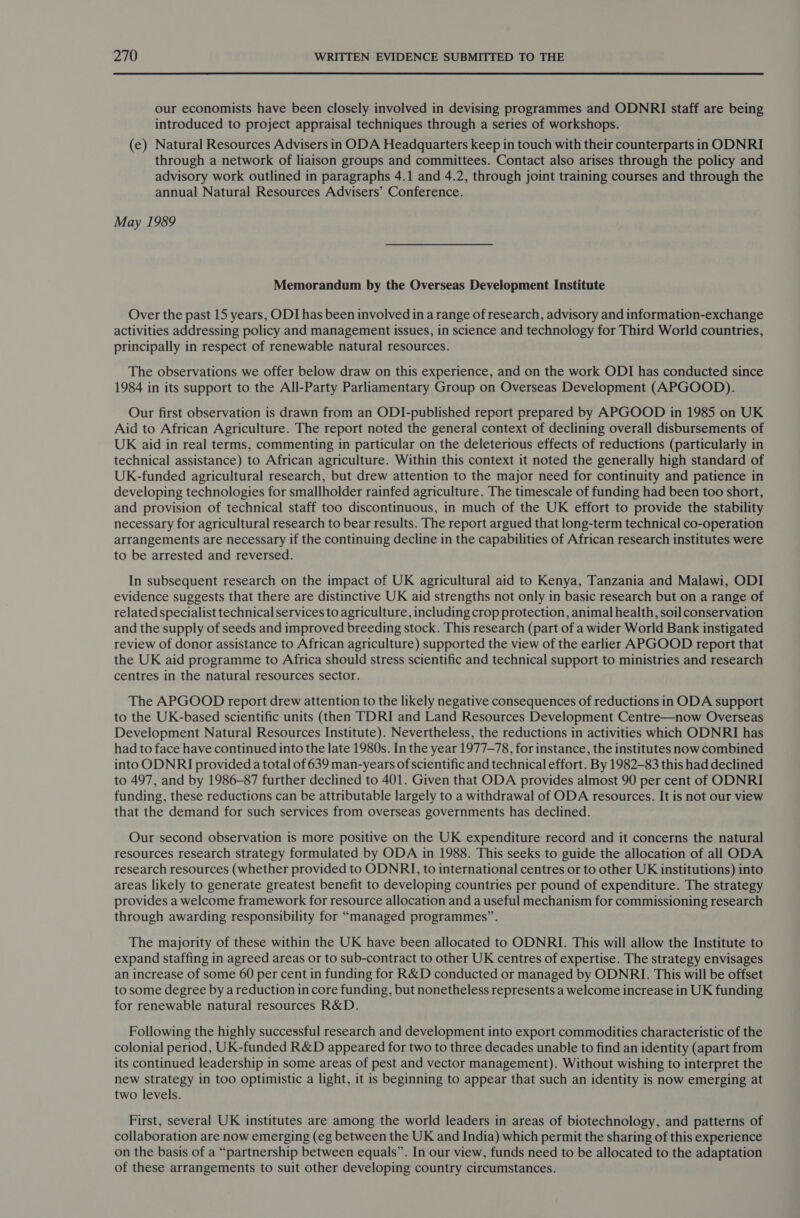 our economists have been closely involved in devising programmes and ODNRI staff are being introduced to project appraisal techniques through a series of workshops. (e) Natural Resources Advisers in ODA Headquarters keep in touch with their counterparts in ODNRI through a network of liaison groups and committees. Contact also arises through the policy and advisory work outlined in paragraphs 4.1 and 4.2, through joint training courses and through the annual Natural Resources Advisers’ Conference. May 1989 Memorandum by the Overseas Development Institute Over the past 15 years, ODI has been involved in a range of research, advisory and information-exchange activities addressing policy and management issues, in science and technology for Third World countries, principally in respect of renewable natural resources. The observations we offer below draw on this experience, and on the work ODI has conducted since 1984 in its support to the All-Party Parliamentary Group on Overseas Development (APGOOD). Our first observation is drawn from an ODI-published report prepared by APGOOD in 1985 on UK Aid to African Agriculture. The report noted the general context of declining overall disbursements of UK aid in real terms, commenting in particular on the deleterious effects of reductions (particularly in technical assistance) to African agriculture. Within this context it noted the generally high standard of UK-funded agricultural research, but drew attention to the major need for continuity and patience in developing technologies for smallholder rainfed agriculture. The timescale of funding had been too short, and provision of technical staff too discontinuous, in much of the UK effort to provide the stability necessary for agricultural research to bear results. The report argued that long-term technical co-operation arrangements are necessary if the continuing decline in the capabilities of African research institutes were to be arrested and reversed. In subsequent research on the impact of UK agricultural aid to Kenya, Tanzania and Malawi, ODI evidence suggests that there are distinctive UK aid strengths not only in basic research but on a range of related specialist technical services to agriculture, including crop protection, animal health, soil conservation and the supply of seeds and improved breeding stock. This research (part of a wider World Bank instigated review of donor assistance to African agriculture) supported the view of the earlier APGOOD report that the UK aid programme to Africa should stress scientific and technical support to ministries and research centres in the natural resources sector. The APGOOD report drew attention to the likely negative consequences of reductions in ODA support to the UK-based scientific units (then TDRI and Land Resources Development Centre—now Overseas Development Natural Resources Institute). Nevertheless, the reductions in activities which ODNRI has had to face have continued into the late 1980s. In the year 1977-78, for instance, the institutes now combined into ODNRI provided a total of 639 man-years of scientific and technical effort. By 1982-83 this had declined to 497, and by 1986-87 further declined to 401. Given that ODA provides almost 90 per cent of ODNRI funding, these reductions can be attributable largely to a withdrawal of ODA resources. It is not our view that the demand for such services from overseas governments has declined. Our second observation is more positive on the UK expenditure record and it concerns the natural resources research strategy formulated by ODA in 1988. This seeks to guide the allocation of all ODA research resources (whether provided to ODNRI, to international centres or to other UK institutions) into areas likely to generate greatest benefit to developing countries per pound of expenditure. The strategy provides a welcome framework for resource allocation and a useful mechanism for commissioning research through awarding responsibility for “managed programmes”. The majority of these within the UK have been allocated to ODNRI. This will allow the Institute to expand staffing in agreed areas or to sub-contract to other UK centres of expertise. The strategy envisages an increase of some 60 per cent in funding for R&amp;D conducted or managed by ODNRI. This will be offset to some degree by a reduction in core funding, but nonetheless represents a welcome increase in UK funding for renewable natural resources R&amp;D. Following the highly successful research and development into export commodities characteristic of the colonial period, UK-funded R&amp;D appeared for two to three decades unable to find an identity (apart from its continued leadership in some areas of pest and vector management). Without wishing to interpret the new strategy in too optimistic a light, it is beginning to appear that such an identity is now emerging at two levels. First, several UK institutes are among the world leaders in areas of biotechnology, and patterns of collaboration are now emerging (eg between the UK and India) which permit the sharing of this experience on the basis of a “partnership between equals”. In our view, funds need to be allocated to the adaptation of these arrangements to suit other developing country circumstances.
