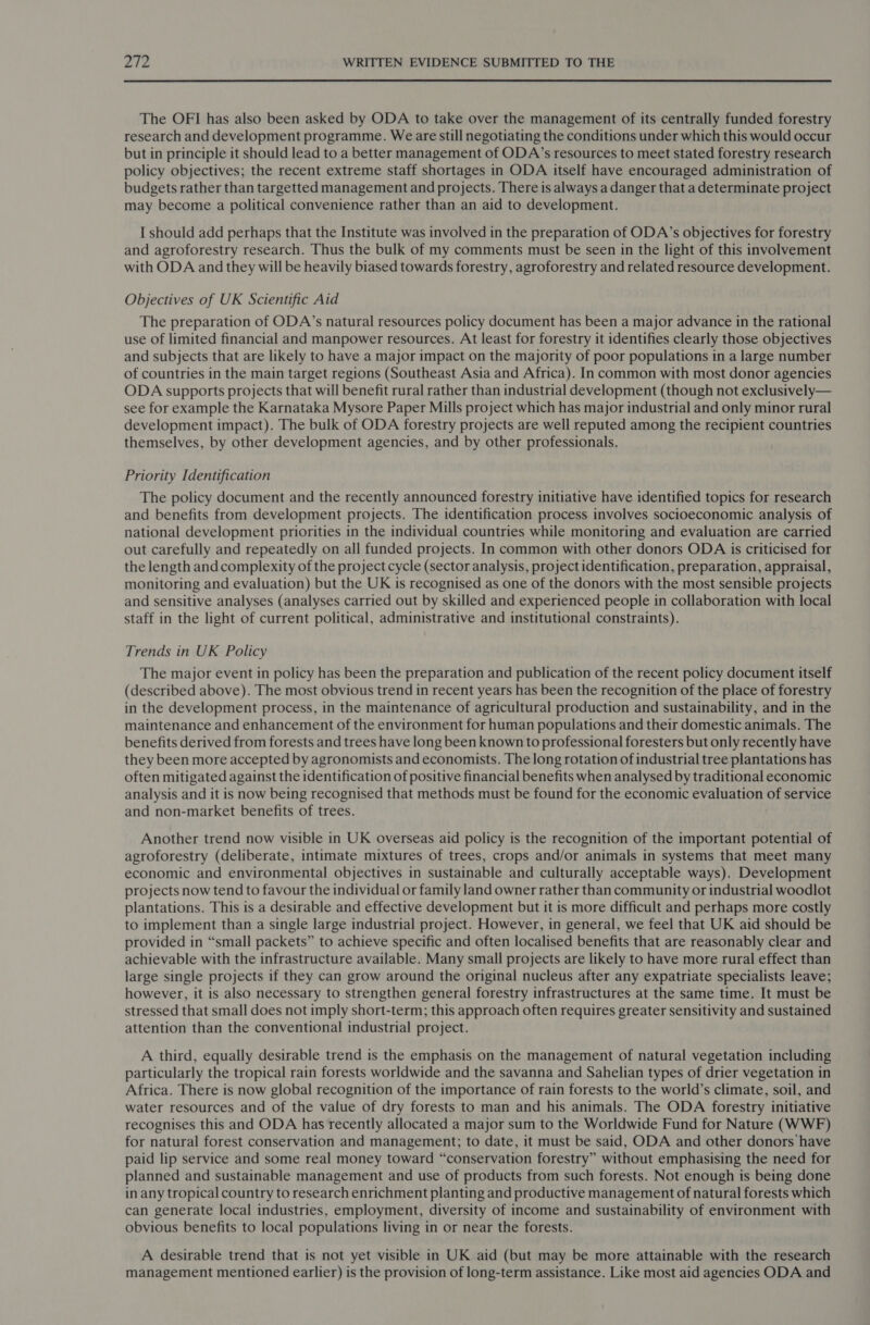  The OFI has also been asked by ODA to take over the management of its centrally funded forestry research and development programme. We are still negotiating the conditions under which this would occur but in principle it should lead to a better management of ODA’s resources to meet stated forestry research policy objectives; the recent extreme staff shortages in ODA itself have encouraged administration of budgets rather than targetted management and projects. There is always a danger that a determinate project may become a political convenience rather than an aid to development. I should add perhaps that the Institute was involved in the preparation of ODA’s objectives for forestry and agroforestry research. Thus the bulk of my comments must be seen in the light of this involvement with ODA and they will be heavily biased towards forestry, agroforestry and related resource development. Objectives of UK Scientific Aid The preparation of ODA’s natural resources policy document has been a major advance in the rational use of limited financial and manpower resources. At least for forestry it identifies clearly those objectives and subjects that are likely to have a major impact on the majority of poor populations in a large number of countries in the main target regions (Southeast Asia and Africa). In common with most donor agencies ODA supports projects that will benefit rural rather than industrial development (though not exclusively— see for example the Karnataka Mysore Paper Mills project which has major industrial and only minor rural development impact). The bulk of ODA forestry projects are well reputed among the recipient countries themselves, by other development agencies, and by other professionals. Priority Identification The policy document and the recently announced forestry initiative have identified topics for research and benefits from development projects. The identification process involves socioeconomic analysis of national development priorities in the individual countries while monitoring and evaluation are carried out carefully and repeatedly on all funded projects. In common with other donors ODA is criticised for the length and complexity of the project cycle (sector analysis, project identification, preparation, appraisal, monitoring and evaluation) but the UK is recognised as one of the donors with the most sensible projects and sensitive analyses (analyses carried out by skilled and experienced people in collaboration with local staff in the light of current political, administrative and institutional constraints). Trends in UK Policy The major event in policy has been the preparation and publication of the recent policy document itself (described above). The most obvious trend in recent years has been the recognition of the place of forestry in the development process, in the maintenance of agricultural production and sustainability, and in the maintenance and enhancement of the environment for human populations and their domestic animals. The benefits derived from forests and trees have long been known to professional foresters but only recently have they been more accepted by agronomists and economists. The long rotation of industrial tree plantations has often mitigated against the identification of positive financial benefits when analysed by traditional economic analysis and it is now being recognised that methods must be found for the economic evaluation of service and non-market benefits of trees. Another trend now visible in UK overseas aid policy is the recognition of the important potential of agroforestry (deliberate, intimate mixtures of trees, crops and/or animals in systems that meet many economic and environmental objectives in sustainable and culturally acceptable ways). Development projects now tend to favour the individual or family land owner rather than community or industrial woodlot plantations. This is a desirable and effective development but it is more difficult and perhaps more costly to implement than a single large industrial project. However, in general, we feel that UK aid should be provided in “small packets” to achieve specific and often localised benefits that are reasonably clear and achievable with the infrastructure available. Many small projects are likely to have more rural effect than large single projects if they can grow around the original nucleus after any expatriate specialists leave; however, it is also necessary to strengthen general forestry infrastructures at the same time. It must be stressed that small does not imply short-term; this approach often requires greater sensitivity and sustained attention than the conventional industrial project. A third, equally desirable trend is the emphasis on the management of natural vegetation including particularly the tropical rain forests worldwide and the savanna and Sahelian types of drier vegetation in Africa. There is now global recognition of the importance of rain forests to the world’s climate, soil, and water resources and of the value of dry forests to man and his animals. The ODA forestry initiative recognises this and ODA has recently allocated a major sum to the Worldwide Fund for Nature (WWF) for natural forest conservation and management; to date, it must be said, ODA and other donors have paid lip service and some real money toward “conservation forestry” without emphasising the need for planned and sustainable management and use of products from such forests. Not enough is being done in any tropical country to research enrichment planting and productive management of natural forests which can generate local industries, employment, diversity of income and sustainability of environment with obvious benefits to local populations living in or near the forests. A desirable trend that is not yet visible in UK aid (but may be more attainable with the research management mentioned earlier) is the provision of long-term assistance. Like most aid agencies ODA and