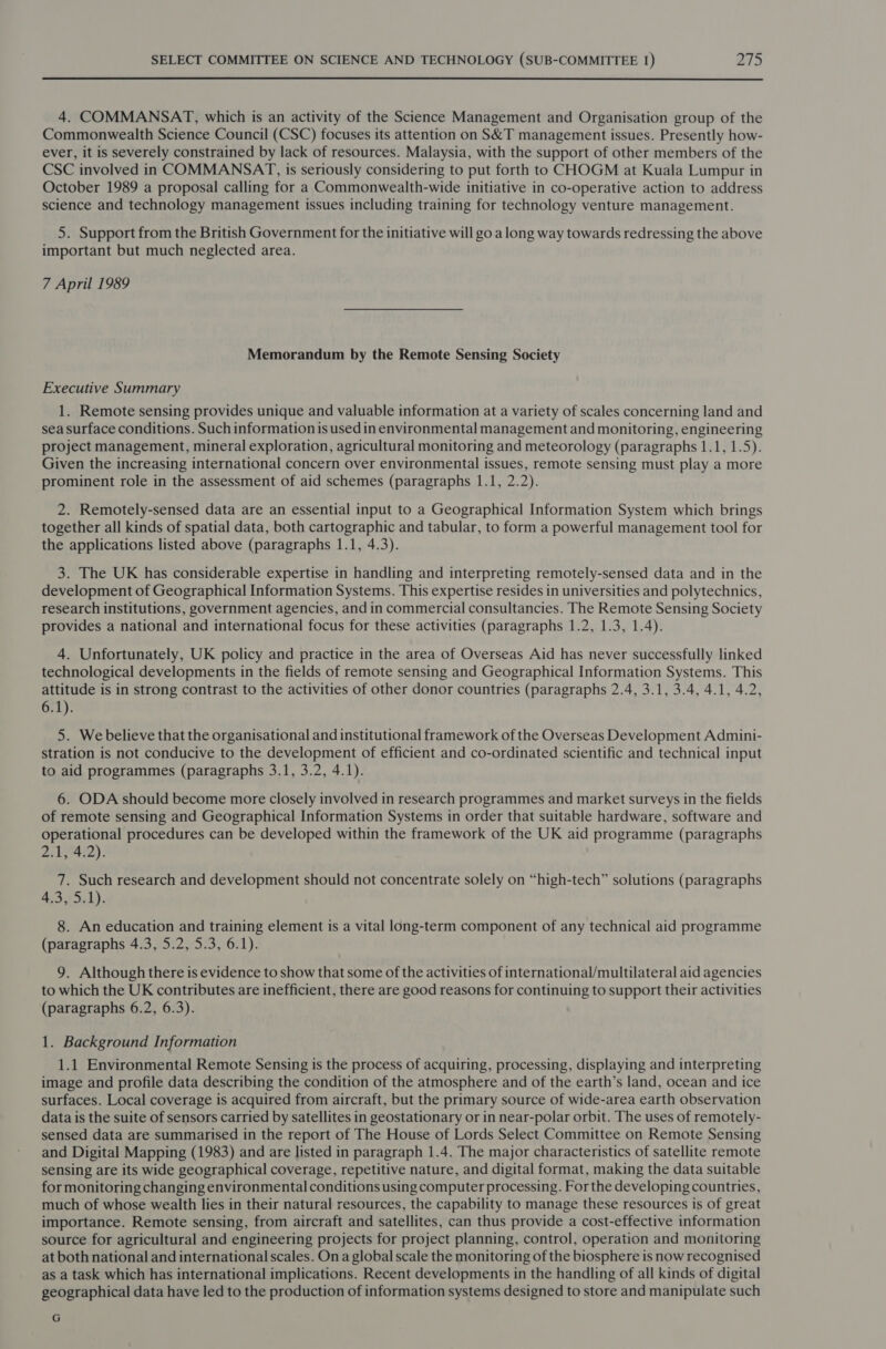  4. COMMANSAT, which is an activity of the Science Management and Organisation group of the Commonwealth Science Council (CSC) focuses its attention on S&amp;T management issues. Presently how- ever, it is severely constrained by lack of resources. Malaysia, with the support of other members of the CSC involved in COMMANSAT, is seriously considering to put forth to CHOGM at Kuala Lumpur in October 1989 a proposal calling for a Commonwealth-wide initiative in co-operative action to address science and technology management issues including training for technology venture management. 5. Support from the British Government for the initiative will go a long way towards redressing the above important but much neglected area. 7 April 1989 Memorandum by the Remote Sensing Society Executive Summary 1. Remote sensing provides unique and valuable information at a variety of scales concerning land and sea surface conditions. Such information is used in environmental management and monitoring, engineering project management, mineral exploration, agricultural monitoring and meteorology (paragraphs 1.1, 1.5). Given the increasing international concern over environmental issues, remote sensing must play a more prominent role in the assessment of aid schemes (paragraphs 1.1, 2.2). 2. Remotely-sensed data are an essential input to a Geographical Information System which brings together all kinds of spatial data, both cartographic and tabular, to form a powerful management tool for the applications listed above (paragraphs 1.1, 4.3). 3. The UK has considerable expertise in handling and interpreting remotely-sensed data and in the development of Geographical Information Systems. This expertise resides in universities and polytechnics, research institutions, government agencies, and in commercial consultancies. The Remote Sensing Society provides a national and international focus for these activities (paragraphs 1.2, 1.3, 1.4). 4. Unfortunately, UK policy and practice in the area of Overseas Aid has never successfully linked technological developments in the fields of remote sensing and Geographical Information Systems. This attitude is in strong contrast to the activities of other donor countries (paragraphs 2.4, 3.1, 3.4, 4.1, 4.2, 6.1). 5. We believe that the organisational and institutional framework of the Overseas Development Admini- stration is not conducive to the development of efficient and co-ordinated scientific and technical input to aid programmes (paragraphs 3.1, 3.2, 4.1). 6. ODA should become more closely involved in research programmes and market surveys in the fields of remote sensing and Geographical Information Systems in order that suitable hardware, software and operational procedures can be developed within the framework of the UK aid programme (paragraphs Zi Ly): 7. Such research and development should not concentrate solely on “high-tech” solutions (paragraphs 43.2301). 8. An education and training element is a vital long-term component of any technical aid programme (paragraphs 4.3, 5.2, 5.3, 6.1). 9. Although there is evidence to show that some of the activities of international/multilateral aid agencies to which the UK contributes are inefficient, there are good reasons for continuing to support their activities (paragraphs 6.2, 6.3). 1. Background Information 1.1 Environmental Remote Sensing is the process of acquiring, processing, displaying and interpreting image and profile data describing the condition of the atmosphere and of the earth’s land, ocean and ice surfaces. Local coverage is acquired from aircraft, but the primary source of wide-area earth observation data is the suite of sensors carried by satellites in geostationary or in near-polar orbit. The uses of remotely- sensed data are summarised in the report of The House of Lords Select Committee on Remote Sensing and Digital Mapping (1983) and are listed in paragraph 1.4. The major characteristics of satellite remote sensing are its wide geographical coverage, repetitive nature, and digital format, making the data suitable for monitoring changing environmental conditions using computer processing. For the developing countries, much of whose wealth lies in their natural resources, the capability to manage these resources is of great importance. Remote sensing, from aircraft and satellites, can thus provide a cost-effective information source for agricultural and engineering projects for project planning, control, operation and monitoring at both national and international scales. Ona global scale the monitoring of the biosphere is now recognised as a task which has international implications. Recent developments in the handling of all kinds of digital geographical data have led to the production of information systems designed to store and manipulate such G