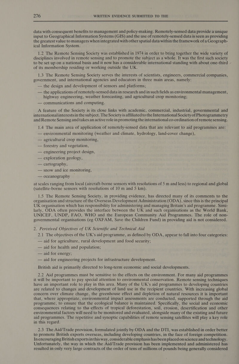  data with consequent benefits to management and policy-making. Remotely-sensed data provide a unique input to Geographical Information Systems (GIS) and the use of remotely-sensed data is seen as providing the greatest value to managers when integrated with other spatial data within the framework of a Geograph- ical Information System. 1.2 The Remote Sensing Society was established in 1974 in order to bring together the wide variety of disciplines involved in remote sensing and to promote the subject as a whole. It was the first such society to be set up on a national basis and it now has a considerable international standing with about one-third of its membership residing or working outside the UK. 1.3 The Remote Sensing Society serves the interests of scientists, engineers, commercial companies, government, and international agencies and educators in three main areas, namely: — the design and development of sensors and platforms; — the applications of remotely-sensed data in research and in such fields as environmental management, highway engineering, weather forecasting, and agricultural crop monitoring; — communications and computing. A feature of the Society is its close links with academic, commercial, industrial, governmental and international interests in the subject. The Society is affiliated to the International Society of Photogrammetry and Remote Sensing and takes an active role in promoting the international co-ordination of remote sensing. 1.4 The main area of application of remotely-sensed data that are relevant to aid programmes are: — environmental monitoring (weather and climate, hydrology, land-cover change), — agricultural crop monitoring, — forestry and vegetation, — engineering project design, — exploration geology, — cartography, — snow and ice monitoring, — oceanography at scales ranging from local (aircraft-borne sensors with resolutions of 5 m and less) to regional and global (satellite-borne sensors with resolutions of 10 m and 5 km). 1.5 The Remote Sensing Society, in providing evidence, has directed many of its comments to the organisation and structure of the Overseas Development Administration (ODA), since this is the principal UK organisation which has responsibility for administering and managing Britain’s aid programme. Simi- larly, ODA often provides the interface between the UK and such organisations as the World Bank, UNICEF, UNDP, FAO, WHO and the European Community Aid Programmes. The role of non- governmental organisations (eg OXFAM, Save the Children Fund) in providing aid is not considered. 2. Perceived Objectives of UK Scientific and Technical Aid 2.1 The objectives of the UK’s aid programme, as defined by ODA, appear to fall into four categories: — aid for agriculture, rural development and food security; — aid for health and population; — aid for energy; — aid for engineering projects for infrastructure development. British aid is primarily directed to long-term economic and social developments. 2.2 Aid programmes must be sensitive to the effects on the environment. For many aid programmes it will be important to pay special attention to environmental conservation. Remote sensing techniques have an important role to play in this area. Many of the UK’s aid programmes to developing countries are related to changes and development of land use in the recipient countries. With increasing global concern over climate change, the greenhouse effect and depletion of natural resources it is important that, where appropriate, environmental impact assessments are conducted, supported through the aid programme, to ensure that the ecological balance is maintained. Specifically, the social and economic consequences relating to the effects of tropical deforestation, soil, erosion, desertification and other environmental factors will need to be monitored and evaluated, alongside many of the existing and future aid programmes. The repetitive and synoptic capabilities of remote sensing satellites will play a key role in this regard. 2.3 The Aid/Trade provision, formulated jointly by ODA and the DTI, was established in order better to promote British exports overseas, including developing countries, in the face of foreign competition. In encouraging British exports in this way, considerable emphasis has been placed onscience and technology. Unfortunately, the way in which the Aid/Trade provision has been implemented and administered has resulted in only very large contracts of the order of tens of millions of pounds being generally considered ‘\