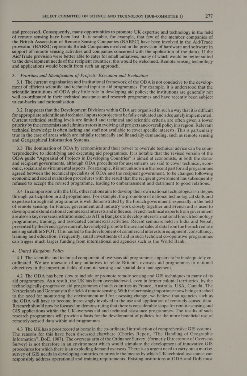 and processed. Consequently, many opportunities to promote UK expertise and technology in the field of remote sensing have been lost. It is notable, for example, that few of the member companies of the British Association of Remote Sensing Companies (BARSC) have been involved in the Aid/Trade provision. (BARSC represents British Companies involved in the provision of hardware and software in support of remote sensing activities and companies concerned with the application of the data). If the Aid/Trade provision were better able to cater for small initiatives, many of which would be better suited to the development needs of the recipient countries, this would be welcomed. Remote sensing technology and applications would benefit from such an approach. 3. Priorities and Identification of Projects: Execution and Evaluation 3.1 The current organisation and institutional framework of the ODA is not conducive to the develop- ment of efficient scientific and technical input to aid programmes. For example, it is understood that the scientific institutions of ODA play little role in developing aid policy; the institutions are generally not well co-ordinated in their technical assistance and research programmes and have recently been subject to cut-backs and rationalisation. 3.2 It appears that the Development Divisions within ODA are organised in such a way that it is difficult for appropriate scientific and technical inputs to projects to be fully evaluated and adequately implemented. Current technical staffing levels are limited and technical and scientific criteria are often given a lower priority by the economists and administrators in evolving aid projects and overall policy in aregion. Relevant technical knowledge is often lacking and staff not available to cover specific interests. This is particularly true in the case of areas which are initially technically and financially demanding, such as remote sensing and Geographical Information Systems. 3.3 The domination of ODA by economists and their power to overrule technical advice can be coun- terproductive to identifying and executing aid programmes. It is notable that the revised version of the ODA guide “Appraisal of Projects in Developing Countries” is aimed at economists, in both the donor and recipient governments, although ODA procedures for assessments are said to cover technical, econ- omic, social and environmental aspects. For example, itisnot unknownin the recent past for aid programmes agreed between the technical specialists of ODA and the recipient government, to be changed following economic and social evaluation procedures with the result that the recipient government has subsequently refused to accept the revised programme, leading to embarrassment and detriment to good relations. 3.4 In comparison with the UK, other nations aim to develop their own national technological strategies through participation in aid programmes. For example, the promotion of national technological skills and expertise through aid programmes is well demonstrated by the French government, especially in the field of remote sensing. In France, government and industry work closely together and French aid is used to develop and extend national commercial interests and influence. French technical experts from government are also in key overseas institutions such as AIT in Bangkok to develop interest in national French technology programmes, training, and associated commercial activities. Recent seminars held in India and Nepal, presented by the French government, have helped promote the use and sales of data from the French remote sensing satellite SPOT. This has led to the development of commercial interests in equipment, consultancy, training and education. Frequently, small investments of aid in such technical co-operative programmes can trigger much larger funding from international aid agencies such as the World Bank. 4. United Kingdom Policy 4.1 The scientific and technical component of overseas aid programmes appears to be inadequately co- ordinated. We are unaware of any initiatives to relate Britain’s overseas aid programmes to national objectives in the important fields of remote sensing and spatial data management. 4.2 The ODA has been slow to include or promote remote sensing and GIS techniques in many of its aid programmes. As a result, the UK has been overshadowed, even in former colonial territories, by the technologically-progressive aid programmes of such countries as France, Australia, USA, Canada, The Netherlands and Germany in the field of remote sensing. With the increasing importance now being attached to the need for monitoring the environment and for assessing change, we believe that agencies such as the ODA will have to become increasingly involved in the use and application of remotely-sensed data. Research should now be focused on demonstrating that there is considerable scope for remote sensing and GIS applications within the UK overseas aid and technical assistance programmes. The results of such research programmes will provide a basis for the development of policies for the more beneficial use of remotely-sensed data within aid programmes. 4.3 The UK has a poor record at home in the co-ordinated introduction of comprehensive GIS systems. The reasons for this have been discussed elsewhere (Chorley Report, “The Handling of Geographic Information”, DoE, 1987). The overseas arm of the Ordnance Survey, (formerly Directorate of Overseas Survey) is not therefore in an environment which would stimulate the development of innovative GIS procedures for which there is an exploding demand overseas. There is an urgent need to carry out a market survey of GIS needs in developing countries to provide the means by which UK technical assistance can responsibly address operational and training requirements. Existing institutions at ODA and DoE must