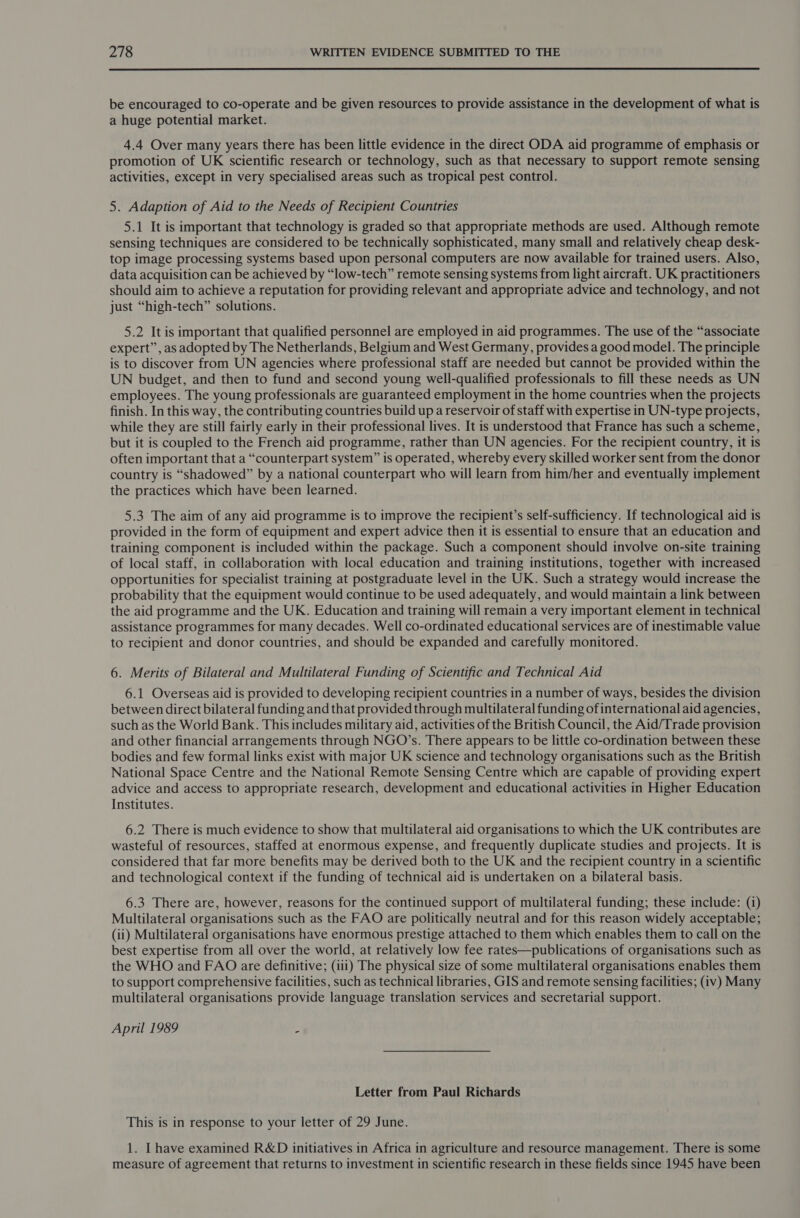  be encouraged to co-operate and be given resources to provide assistance in the development of what is a huge potential market. 4.4 Over many years there has been little evidence in the direct ODA aid programme of emphasis or promotion of UK scientific research or technology, such as that necessary to support remote sensing activities, except in very specialised areas such as tropical pest control. 5. Adaption of Aid to the Needs of Recipient Countries 5.1 It is important that technology is graded so that appropriate methods are used. Although remote sensing techniques are considered to be technically sophisticated, many small and relatively cheap desk- top image processing systems based upon personal computers are now available for trained users. Also, data acquisition can be achieved by “low-tech” remote sensing systems from light aircraft. UK practitioners should aim to achieve a reputation for providing relevant and appropriate advice and technology, and not just “high-tech” solutions. 5.2 It is important that qualified personnel are employed in aid programmes. The use of the “associate expert”, as adopted by The Netherlands, Belgium and West Germany, provides a good model. The principle is to discover from UN agencies where professional staff are needed but cannot be provided within the UN budget, and then to fund and second young well-qualified professionals to fill these needs as UN employees. The young professionals are guaranteed employment in the home countries when the projects finish. In this way, the contributing countries build up a reservoir of staff with expertise in UN-type projects, while they are still fairly early in their professional lives. It is understood that France has such a scheme, but it is coupled to the French aid programme, rather than UN agencies. For the recipient country, it is often important that a “counterpart system” is operated, whereby every skilled worker sent from the donor country is “shadowed” by a national counterpart who will learn from him/her and eventually implement the practices which have been learned. 5.3 The aim of any aid programme is to improve the recipient’s self-sufficiency. If technological aid is provided in the form of equipment and expert advice then it is essential to ensure that an education and training component is included within the package. Such a component should involve on-site training of local staff, in collaboration with local education and training institutions, together with increased opportunities for specialist training at postgraduate level in the UK. Such a strategy would increase the probability that the equipment would continue to be used adequately, and would maintain a link between the aid programme and the UK. Education and training will remain a very important element in technical assistance programmes for many decades. Well co-ordinated educational services are of inestimable value to recipient and donor countries, and should be expanded and carefully monitored. 6. Merits of Bilateral and Multilateral Funding of Scientific and Technical Aid 6.1 Overseas aid is provided to developing recipient countries in a number of ways, besides the division between direct bilateral funding and that provided through multilateral funding of international aid agencies, such as the World Bank. This includes military aid, activities of the British Council, the Aid/Trade provision and other financial arrangements through NGO’s. There appears to be little co-ordination between these bodies and few formal links exist with major UK science and technology organisations such as the British National Space Centre and the National Remote Sensing Centre which are capable of providing expert advice and access to appropriate research, development and educational activities in Higher Education Institutes. 6.2 There is much evidence to show that multilateral aid organisations to which the UK contributes are wasteful of resources, staffed at enormous expense, and frequently duplicate studies and projects. It is considered that far more benefits may be derived both to the UK and the recipient country in a scientific and technological context if the funding of technical aid is undertaken on a bilateral basis. 6.3 There are, however, reasons for the continued support of multilateral funding; these include: (i) Multilateral organisations such as the FAO are politically neutral and for this reason widely acceptable; (ii) Multilateral organisations have enormous prestige attached to them which enables them to call on the best expertise from all over the world, at relatively low fee rates—publications of organisations such as the WHO and FAO are definitive; (iii) The physical size of some multilateral organisations enables them to support comprehensive facilities, such as technical libraries, GIS and remote sensing facilities; (iv) Many multilateral organisations provide language translation services and secretarial support. April 1989 2 Letter from Paul Richards This is in response to your letter of 29 June. 1. Ihave examined R&amp;D initiatives in Africa in agriculture and resource management. There is some measure of agreement that returns to investment in scientific research in these fields since 1945 have been