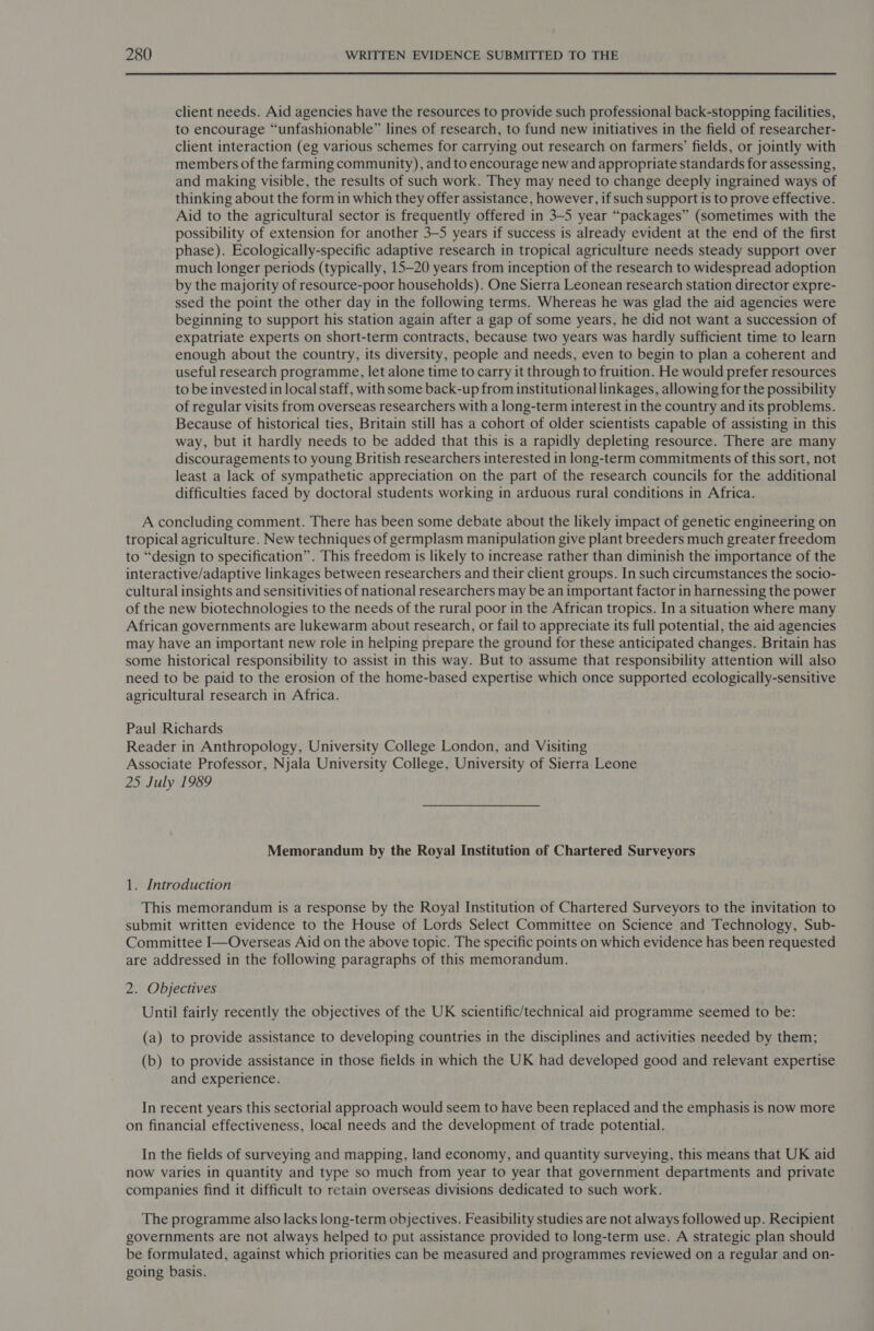 client needs. Aid agencies have the resources to provide such professional back-stopping facilities, to encourage “unfashionable” lines of research, to fund new initiatives in the field of researcher- client interaction (eg various schemes for carrying out research on farmers’ fields, or jointly with members of the farming community), and to encourage new and appropriate standards for assessing, and making visible, the results of such work. They may need to change deeply ingrained ways of thinking about the form in which they offer assistance, however, if such support is to prove effective. Aid to the agricultural sector is frequently offered in 3-5 year “packages” (sometimes with the possibility of extension for another 3-5 years if success is already evident at the end of the first phase). Ecologically-specific adaptive research in tropical agriculture needs steady support over much longer periods (typically, 15—20 years from inception of the research to widespread adoption by the majority of resource-poor households). One Sierra Leonean research station director expre- ssed the point the other day in the following terms. Whereas he was glad the aid agencies were beginning to support his station again after a gap of some years, he did not want a succession of expatriate experts on short-term contracts, because two years was hardly sufficient time to learn enough about the country, its diversity, people and needs, even to begin to plan a coherent and useful research programme, let alone time to carry it through to fruition. He would prefer resources to be invested in local staff, with some back-up from institutional linkages, allowing for the possibility of regular visits from overseas researchers with a long-term interest in the country and its problems. Because of historical ties, Britain still has a cohort of older scientists capable of assisting in this way, but it hardly needs to be added that this is a rapidly depleting resource. There are many discouragements to young British researchers interested in long-term commitments of this sort, not least a lack of sympathetic appreciation on the part of the research councils for the additional difficulties faced by doctoral students working in arduous rural conditions in Africa. A concluding comment. There has been some debate about the likely impact of genetic engineering on tropical agriculture. New techniques of germplasm manipulation give plant breeders much greater freedom to “design to specification”. This freedom is likely to increase rather than diminish the importance of the interactive/adaptive linkages between researchers and their client groups. In such circumstances the socio- cultural insights and sensitivities of national researchers may be an important factor in harnessing the power of the new biotechnologies to the needs of the rural poor in the African tropics. In a situation where many African governments are lukewarm about research, or fail to appreciate its full potential, the aid agencies may have an important new role in helping prepare the ground for these anticipated changes. Britain has some historical responsibility to assist in this way. But to assume that responsibility attention will also need to be paid to the erosion of the home-based expertise which once supported ecologically-sensitive agricultural research in Africa. Paul Richards Reader in Anthropology, University College London, and Visiting Associate Professor, Njala University College, University of Sierra Leone 25 July 1989 Memorandum by the Royal Institution of Chartered Surveyors 1. Introduction This memorandum is a response by the Royal Institution of Chartered Surveyors to the invitation to submit written evidence to the House of Lords Select Committee on Science and Technology, Sub- Committee I—Overseas Aid on the above topic. The specific points on which evidence has been requested are addressed in the following paragraphs of this memorandum. 2. Objectives Until fairly recently the objectives of the UK scientific/technical aid programme seemed to be: (a) to provide assistance to developing countries in the disciplines and activities needed by them; (b) to provide assistance in those fields in which the UK had developed good and relevant expertise and experience. In recent years this sectorial approach would seem to have been replaced and the emphasis is now more on financial effectiveness, local needs and the development of trade potential. In the fields of surveying and mapping, land economy, and quantity surveying, this means that UK aid now varies in quantity and type so much from year to year that government departments and private companies find it difficult to retain overseas divisions dedicated to such work. The programme also lacks long-term objectives. Feasibility studies are not always followed up. Recipient governments are not always helped to put assistance provided to long-term use. A strategic plan should be formulated, against which priorities can be measured and programmes reviewed on a regular and on- going basis.