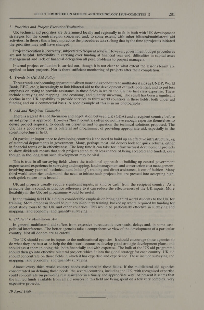  3. Priorities and Project Execution/Evaluation UK technical aid priorities are determined locally and regionally to fit in both with UK development strategies for the country/region concerned and, to some extent, with other bilateral/multilateral aid activities. In theory this is fine; in practice the procedures take so long that by the time a project is initiated the priorities may well have changed. Project execution is, correctly, subjected to frequent review. However, government budget procedures are not helpful. Inflexibility in carrying over funding at financial year end, difficulties in capital asset management and lack of financial delegation all pose problems to project managers. Internal project evaluation is carried out, though it is not clear to what extent the lessons learnt are applied to later projects. Nor is there sufficient monitoring of projects after their completion. 4. Trends in UK Aid Policy Three trends are becoming apparent: to divert more aid expenditure to multilateral aid (eg UNDP, World Bank, EEC, etc.); increasingly to link bilateral aid to the development of trade potential; and to put less emphasis on trying to provide assistance in those fields in which the UK has first class expertise. These include surveying and mapping, land economy, and quantity surveying. The result has been a significant decline in the UK capability to provide services to third world countries in these fields, both under aid funding and on a commercial basis. A good example of this is in air photography. 5. Aid and Recipient Countries There is a great deal of discussion and negotiation between UK (ODA) and a recipient country before an aid project is approved. However “host” countries often do not have enough expertise themselves to devise project requests, to decide on priorities and to question the technical solutions proposed. The UK has a good record, in its bilateral aid programme, of providing appropriate aid, especially in the scientific/technical field. Of particular importance to developing countries is the need to build up an effective infrastructure, eg of technical departments in government. Many, perhaps most, aid donors look for quick returns, either in financial terms or in effectiveness. The long time it can take for infrastructural development projects to show dividends means that such projects stand much less chance of being accepted and funded, even though in the long term such development may be vital. This is true in all surveying fields where the traditional approach to building up central government expertise and experience in surveying and mapping, land management and construction cost management, involving many years of “technical hand holding”, training and direct assistance, is out of fashion. Many third world countries understand the need to initiate such projects but are pressed into accepting high- tech quick return ones instead. UK aid projects usually require significant inputs, in kind or cash, from the recipient country. As a principle this is sound; in practice adherence to it can reduce the effectiveness of the UK inputs. More flexibility in the UK aid programme would be useful. In the training field UK aid puts considerable emphasis on bringing third world students to the UK for training. More emphasis should be put into in-country training, backed up where required by funding for short study tours to the UK and other countries. This would be particularly effective in surveying and mapping, land economy, and quantity surveying. 6. Bilateral v Multilateral Aid In general multilateral aid suffers from excessive bureaucratic overheads, delays and, in some case, political interference. The better agencies take a comprehensive view of the development of a particular country. Not all donors are as careful. The UK should reduce its inputs to the multinational agencies. It should encourage those agencies to do what they are best at, ie help the third world countries develop good strategic development plans; and should assist them in doing this, both financially and with expertise. The bulk of the UK aid programme should then go into effective bilateral projects which fit into the global strategy for each country. UK aid should concentrate on those fields in which it has expertise and experience. These include surveying and mapping, land economy, and quantity surveying. Almost every third world country needs ‘assistance in these fields. If the multilateral aid agencies concentrated on defining those needs, the several countries, including the UK, with recognised expertise could concentrate on providing real assistance in a timely and appropriate way. At present it seems that the limited funds available from all aid sources in this field are being spent on a few very complex, very expensive projects. 19 April 1989