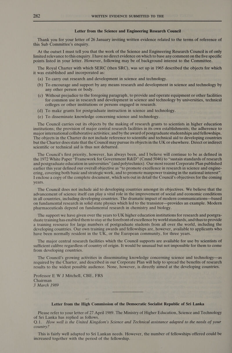 Letter from the Science and Engineering Research Council Thank you for your letter of 26 January inviting written evidence related to the terms of reference of this Sub Committee’s enquiry. At the outset I must tell you that the work of the Science and Engineering Research Council is of only limited relevance to this enquiry. I have no direct evidence on which to base any comment on the five specific points listed in your letter. However, following may be of background interest to the Committee. The Royal Charter with which SERC (then SRC), was set up in 1965 described the objects for which it was established and incorporated as: (a) To carry out research and development in science and technology. (b) To encourage and support by any means research and development in science and technology by any other person or body. (c) Without prejudice to the foregoing paragraph, to provide and operate equipment or other facilities for common use in research and development in science and technology by universities, technical colleges or other institutions or persons engaged in research. (d) To make grants for postgraduate instruction in science and technology. (e) To disseminate knowledge concerning science and technology. The Council carries out its objects by the making of research grants to scientists in higher education institutions; the provision of major central research facilities in its own establishments; the adherence to major international collaborative activities; and by the award of postgraduate studentships and fellowships. The objects in the Charter do not include reference to scientific and technical aid to developing countries but the Charter does state that the Council may pursue its objects in the UK or elsewhere. Direct or indirect scientific or technical aid is thus not debarred. The Council’s first priority, however, has always been, and I believe will continue to be as defined in the 1972 White Paper “Framework for Government R&amp;D” (Cmnd 5046) to “sustain standards of research and postgraduate education in universities” (and polytechnics). Our most recent Corporate Plan published earlier this year defined our overall objective as “to promote excellence in research in science and engine- ering, covering both basic and strategic work, and to promote manpower training in the national interest”. I enclose a copy of the complete document, which sets out in detail the Council’s objectives for the coming years. The Council does not include aid to developing countries amongst its objectives. We believe that the advancement of science itself can play a vital role in the improvement of social and economic conditions in all countries, including developing countries. The dramatic impact of modern communications—based on fundamental research in solid state physics which led to the transistor—provides an example. Modern pharmaceuticals depend on fundamental research in chemistry and biology. The support we have given over the years to UK higher education institutions for research and postgra- duate training has enabled them to stay at the forefront of excellence by world standards, and thus to provide a training resource for large numbers of postgraduate students from all over the world, including the developing countries. Our own training awards and fellowships are, however, available to applicants who have been normally resident in the UK, or the European community, for three years. The major central research facilities which the Council supports are available for use by scientists of sufficient calibre regardless of country of origin. It would be unusual but not impossible for them to come from developing countries. The Council’s growing activities in disseminating knowledge concerning science and technology—as required by the Charter, and described in our Corporate Plan will help to spread the benefits of research results to the widest possible audience. None, however, is directly aimed at the developing countries. Professor E W J Mitchell, CBE, FRS Chairman 3 March 1989 - Letter from the High Commission of the Democratic Socialist Republic of Sri Lanka Please refer to your letter of 27 April 1989. The Ministry of Higher Education, Science and Technology of Sri Lanka has replied as follows. Q.1. How well is the United Kingdom’s Science and Technical assistance adapted to the needs of your country? This is fairly well adapted to Sri Lankan needs. However, the number of fellowships offered could be increased together with the period of the fellowship.