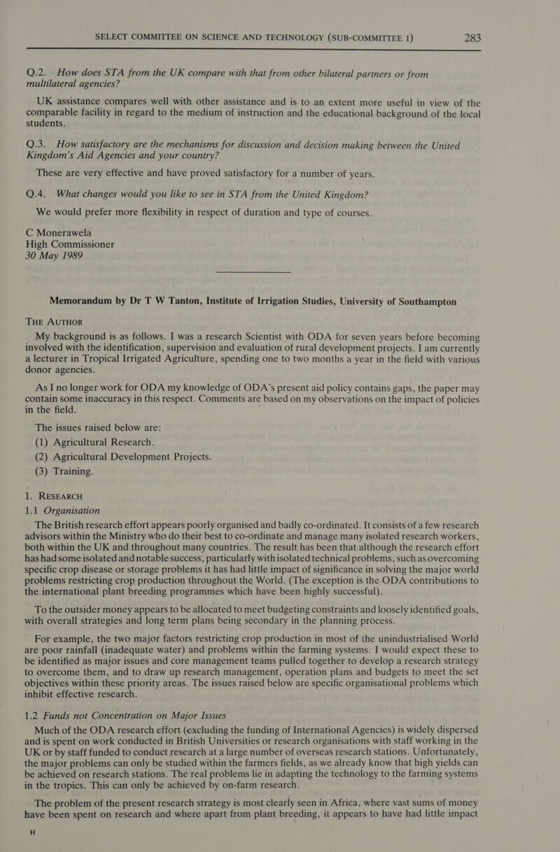  Q.2._ How does STA from the UK compare with that from other bilateral partners or from multilateral agencies? UK assistance compares well with other assistance and is to an extent more useful in view of the comparable facility in regard to the medium of instruction and the educational background of the local students. Q.3. How satisfactory are the mechanisms for discussion and decision making between the United Kingdom’s Aid Agencies and your country? These are very effective and have proved satisfactory for a number of years. Q.4. What changes would you like to see in STA from the United Kingdom? We would prefer more flexibility in respect of duration and type of courses. C Monerawela High Commissioner 30 May 1989 Memorandum by Dr T W Tanton, Institute of Irrigation Studies, University of Southampton THE AUTHOR My background is as follows. I was a research Scientist with ODA for seven years before becoming involved with the identification, supervision and evaluation of rural development projects. Iam currently a lecturer in Tropical Irrigated Agriculture, spending one to two months a year in the field with various donor agencies. As Ino longer work for ODA my knowledge of ODA’s present aid policy contains gaps, the paper may contain some inaccuracy in this respect. Comments are based on my observations on the impact of policies in the field. The issues raised below are: (1) Agricultural Research. (2) Agricultural Development Projects. (3) Training. 1. RESEARCH 1.1 Organisation The British research effort appears poorly organised and badly co-ordinated. It consists of a few research advisors within the Ministry who do their best to co-ordinate and manage many isolated research workers, both within the UK and throughout many countries. The result has been that although the research effort has had some isolated and notable success, particularly with isolated technical problems, such as overcoming specific crop disease or storage problems it has had little impact of significance in solving the major world problems restricting crop production throughout the World. (The exception is the ODA contributions to the international plant breeding programmes which have been highly successful). To the outsider money appears to be allocated to meet budgeting constraints and loosely identified goals, with overall strategies and long term plans being secondary in the planning process. For example, the two major factors restricting crop production in most of the unindustrialised World are poor rainfall (inadequate water) and problems within the farming systems. I would expect these to be identified as major issues and core management teams pulled together to develop a research strategy to overcome them, and to draw up research management, operation plans and budgets to meet the set objectives within these priority areas. The issues raised below are specific organisational problems which inhibit effective research. 1.2 Funds not Concentration on Major Issues Much of the ODA research effort (excluding the funding of International Agencies) is widely dispersed and is spent on work conducted in British Universities or research organisations with staff working in the UK or by staff funded to conduct research at a large number of overseas research stations. Unfortunately, the major problems can only be studied within the farmers fields, as we already know that high yields can be achieved on research stations. The real problems lie in adapting the technology to the farming systems in the tropics. This can only be achieved by on-farm research. The problem of the present research strategy is most clearly seen in Africa, where vast sums of money have been spent on research and where apart from plant breeding, it appears to have had little impact H