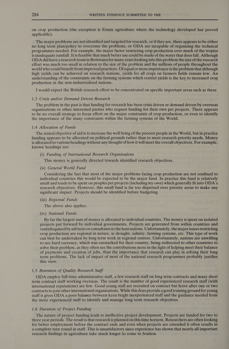  on crop production (the exception is Estate agriculture where the technology developed has proved applicable). The major problems are not identified and targeted for research, or if they are, there appears to be either no long term plan/policy to overcome the problems, or ODA are incapable of organising the technical programmes needed. For example, the major factor restricting crop production over much of the tropics is inadequate rainfall. It is feasible that much better use could be made of the water that does fall. Although ODA did have a research team in Botswana for many years looking into this problem the size of the research effort was much too small in relation to the size of the problem and the millions of people throughout the world who could benefit from improved practices. Of equal or more importance is the problem that although high yields can be achieved on research stations, yields for all crops on farmers fields remain low. An understanding of the constraints on the farming systems which restrict yields is the key to increased crop production in the non-industrialised nations. I would expect the British research effort to be concentrated on specific important areas such as these. 1.3 Crisis and/or Demand Driven Research The problem in the past is that funding for research has been crisis driven or demand driven by overseas organisations or other interested parties who request funding for their own pet projects. There appears to be no overall strategy to focus effort on the major constraints of crop production, or even to identify the importance of the many constraints within the farming systems of the World. 1.4 Allocation of Funds The stated objective of aid is to increase the well being of the poorest people in the World, but in practice funding appears to be allocated on political grounds rather than to meet research priority needs. Money is allocated to various headings without any thought of how it will meet the overall objectives. For example, known headings are: (i) Funding of International Research Organisations This money is generally directed towards identified research objectives. (ii) General World Fund Considering the fact that most of the major problems facing crop production are not confined to individual countries this would be expected to be the major fund. In practice this fund is relatively small and tends to be spent on peoples pet projects (including my own) which generally fit into ODA’s research objectives. However, this small fund is far too dispersed over priority areas to make any significant impact. Projects should be identified before budgeting. (iii) Regional Funds The above also applies. (iv) National Funds By far the largest sum of money is allocated to individual countries. The money is spent on isolated projects put forward by individual governments. Projects are generated from within countries and ventriloquised by advisors or consultants to the host nations. Unfortunately, the major issues restricting crop production are regional in nature, ie drought, salinity, farming systems, etc. This type of work can best be undertaken by long term work in regional centres. Unfortunately, nations are unwilling to see hard currency, which was earmarked for their country, being redirected to other countries to solve their problem, as they often see the contributions more in the light of helping meet their balance of payments and creation of jobs, than the importance that research can play in solving their long term problems. The lack of impact of most of the national research programmes probably justifies this view. 1.5 Retention of Quality Research Staff ODA employ full-time administrative staff, a few research staff on long term contracts and many short term contract staff working overseas. The result is the number of good experienced research staff (with international reputations) are few. Good young staff are recruited on contract but leave after one or two contracts to join other international organisations. While this does provide a good training ground for young staff it gives ODA a poor balance between keen bright inexperienced staff and the guidance needed from the more experienced staff to identify and manage long term research objectives. 1.6 Duration of Project Funding The nature of project funding leads to ineffective project development. Projects are funded for two to three year periods. The result is that research is planned on this time horizon. Researchers are often looking for better employment before the contract ends and even when projects are extended it often results in a complete turn round in staff. This is unsatisfactory since experience has shown that nearly all important research findings in agriculture take much longer to come to fruition.