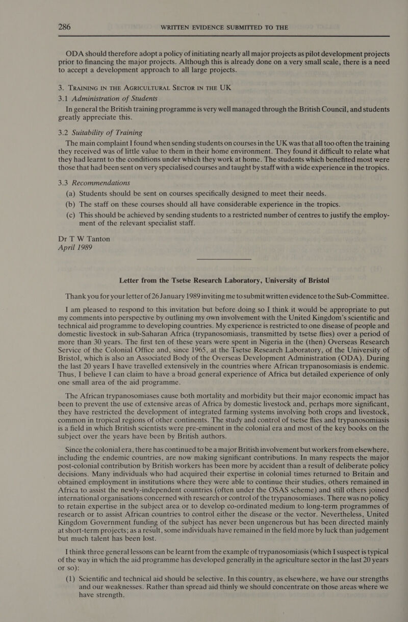  ODA should therefore adopt a policy of initiating nearly all major projects as pilot development projects prior to financing the major projects. Although this is already done on a very small scale, there is a need to accept a development approach to all large projects. 3. TRAINING IN THE AGRICULTURAL SECTOR IN THE UK 3.1 Administration of Students In general the British training programme is very well managed through the British Council, and students greatly appreciate this. 3.2 Suitability of Training The main complaint I found when sending students on courses in the UK was that all too often the training they received was of little value to them in their home environment. They found it difficult to relate what they had learnt to the conditions under which they work at home. The students which benefited most were those that had been sent on very specialised courses and taught by staff with a wide experience in the tropics. 3.3, Recommendations (a) Students should be sent on courses specifically designed to meet their needs. (b) The staff on these courses should all have considerable experience in the tropics. (c) This should be achieved by sending students to a restricted number of centres to justify the employ- ment of the relevant specialist staff. Dr T W Tanton April 1989 Letter from the Tsetse Research Laboratory, University of Bristol Thank you for your letter of 26 January 1989 inviting me to submit written evidence to the Sub-Committee. I am pleased to respond to this invitation but before doing so I think it would be appropriate to put my comments into perspective by outlining my own involvement with the United Kingdom’s scientific and technical aid programme to developing countries. My experience is restricted to one disease of people and domestic livestock in sub-Saharan Africa (trypanosomiasis, transmitted by tsetse flies) over a period of more than 30 years. The first ten of these years were spent in Nigeria in the (then) Overseas Research Service of the Colonial Office and, since 1965, at the Tsetse Research Laboratory, of the University of Bristol, which is also an Associated Body of the Overseas Development Administration (ODA). During the last 20 years I have travelled extensively in the countries where African trypanosomiasis is endemic. Thus, I believe I can claim to have a broad general experience of Africa but detailed experience of only one small area of the aid programme. The African trypanosomiases cause both mortality and morbidity but their major economic impact has been to prevent the use of extensive areas of Africa by domestic livestock and, perhaps more significant, they have restricted the development of integrated farming systems involving both crops and livestock, common in tropical regions of other continents. The study and control of tsetse flies and trypanosomiasis is a field in which British scientists were pre-eminent in the colonial era and most of the key books on the subject over the years have been by British authors. Since the colonial era, there has continued to be a major British involvement but workers from elsewhere, including the endemic countries, are now making significant contributions. In many respects the major post-colonial contribution by British workers has been more by accident than a result of deliberate policy decisions. Many individuals who had acquired their expertise in colonial times returned to Britain and obtained employment in institutions where they were able to continue their studies, others remained in Africa to assist the newly-independent countries (often under the OSAS scheme) and still others joined international organisations concerned with research or control of the trypanosomiases. There was no policy to retain expertise in the subject area or to develop co-ordinated medium to long-term programmes of research or to assist African countries to control either the disease or the vector. Nevertheless, United Kingdom Government funding of the subject has never been ungenerous but has been directed mainly at short-term projects; as a result, some individuals have remained in the field more by luck than judgement but much talent has been lost. I think three general lessons can be learnt from the example of trypanosomiasis (which I suspect is typical of the way in which the aid programme has developed generally in the agriculture sector in the last 20 years or so): (1) Scientific and technical aid should be selective. In this country, as elsewhere, we have our strengths and our weaknesses. Rather than spread aid thinly we should concentrate on those areas where we have strength.