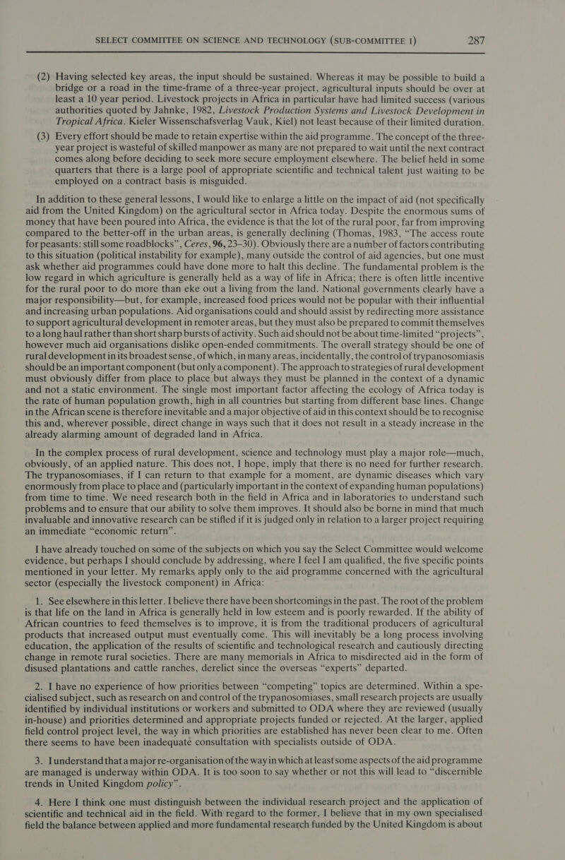  (2) Having selected key areas, the input should be sustained. Whereas it may be possible to build a bridge or a road in the time-frame of a three-year project, agricultural inputs should be over at least a 10 year period. Livestock projects in Africa in particular have had limited success (various authorities quoted by Jahnke, 1982, Livestock Production Systems and Livestock Development in Tropical Africa. Kieler Wissenschafsverlag Vauk, Kiel) not least because of their limited duration. (3) Every effort should be made to retain expertise within the aid programme. The concept of the three- year project is wasteful of skilled manpower as many are not prepared to wait until the next contract comes along before deciding to seek more secure employment elsewhere. The belief held in some quarters that there is a large pool of appropriate scientific and technical talent just waiting to be employed on a contract basis is misguided. In addition to these general lessons, I would like to enlarge a little on the impact of aid (not specifically aid from the United Kingdom) on the agricultural sector in Africa today. Despite the enormous sums of money that have been poured into Africa, the evidence is that the lot of the rural poor, far from improving compared to the better-off in the urban areas, is generally declining (Thomas, 1983, “The access route for peasants: still some roadblocks”, Ceres, 96, 23-30). Obviously there are a number of factors contributing to this situation (political instability for example), many outside the control of aid agencies, but one must ask whether aid programmes could have done more to halt this decline. The fundamental problem is the low regard in which agriculture is generally held as a way of life in Africa; there is often little incentive for the rural poor to do more than eke out a living from the land. National governments clearly have a major responsibility—but, for example, increased food prices would not be popular with their influential and increasing urban populations. Aid organisations could and should assist by redirecting more assistance to support agricultural development in remoter areas, but they must also be prepared to commit themselves to along haul rather than short sharp bursts of activity. Such aid should not be about time-limited “projects”, however much aid organisations dislike open-ended commitments. The overall strategy should be one of rural development in its broadest sense, of which, in many areas, incidentally, the control of trypanosomiasis should be an important component (but only acomponent). The approach to strategies of rural development must obviously differ from place to place but always they must be planned in the context of a dynamic and not a static environment. The single most important factor affecting the ecology of Africa today is the rate of human population growth, high in all countries but starting from different base lines. Change in the African scene is therefore inevitable and a major objective of aid in this context should be to recognise this and, wherever possible, direct change in ways such that it does not result in a steady increase in the already alarming amount of degraded land in Africa. In the complex process of rural development, science and technology must play a major role—much, obviously, of an applied nature. This does not, I hope, imply that there is no need for further research. The trypanosomiases, if I can return to that example for a moment, are dynamic diseases which vary enormously from place to place and (particularly important in the context of expanding human populations) from time to time. We need research both in the field in Africa and in laboratories to understand such problems and to ensure that our ability to solve them improves. It should also be borne in mind that much invaluable and innovative research can be stifled if it is judged only in relation to a larger project requiring an immediate “economic return”. I have already touched on some of the subjects on which you say the Select Committee would welcome evidence, but perhaps I should conclude by addressing, where I feel I am qualified, the five specific points mentioned in your letter. My remarks apply only to the aid programme concerned with the agricultural sector (especially the livestock component) in Africa: 1. See elsewhere in this letter. I believe there have been shortcomings in the past. The root of the problem is that life on the land in Africa is generally held in low esteem and is poorly rewarded. If the ability of African countries to feed themselves is to improve, it is from the traditional producers of agricultural products that increased output must eventually come. This will inevitably be a long process involving education, the application of the results of scientific and technological research and cautiously directing change in remote rural societies. There are many memorials in Africa to misdirected aid in the form of disused plantations and cattle ranches, derelict since the overseas “experts” departed. 2. I have no experience of how priorities between “competing” topics are determined. Within a spe- cialised subject, such as research on and control of the trypanosomiases, small research projects are usually identified by individual institutions or workers and submitted to ODA where they are reviewed (usually in-house) and priorities determined and appropriate projects funded or rejected. At the larger, applied field control project level, the way in which priorities are established has never been clear to me. Often there seems to have been inadequate consultation with specialists outside of ODA. 3. Lunderstand that a major re-organisation of the way in which at least some aspects of the aid programme are managed is underway within ODA. It is too soon to say whether or not this will lead to “discernible trends in United Kingdom policy”. 4. Here I think one must distinguish between the individual research project and the application of scientific and technical aid in the field. With regard to the former, I believe that in my own specialised field the balance between applied and more fundamental research funded by the United Kingdom is about