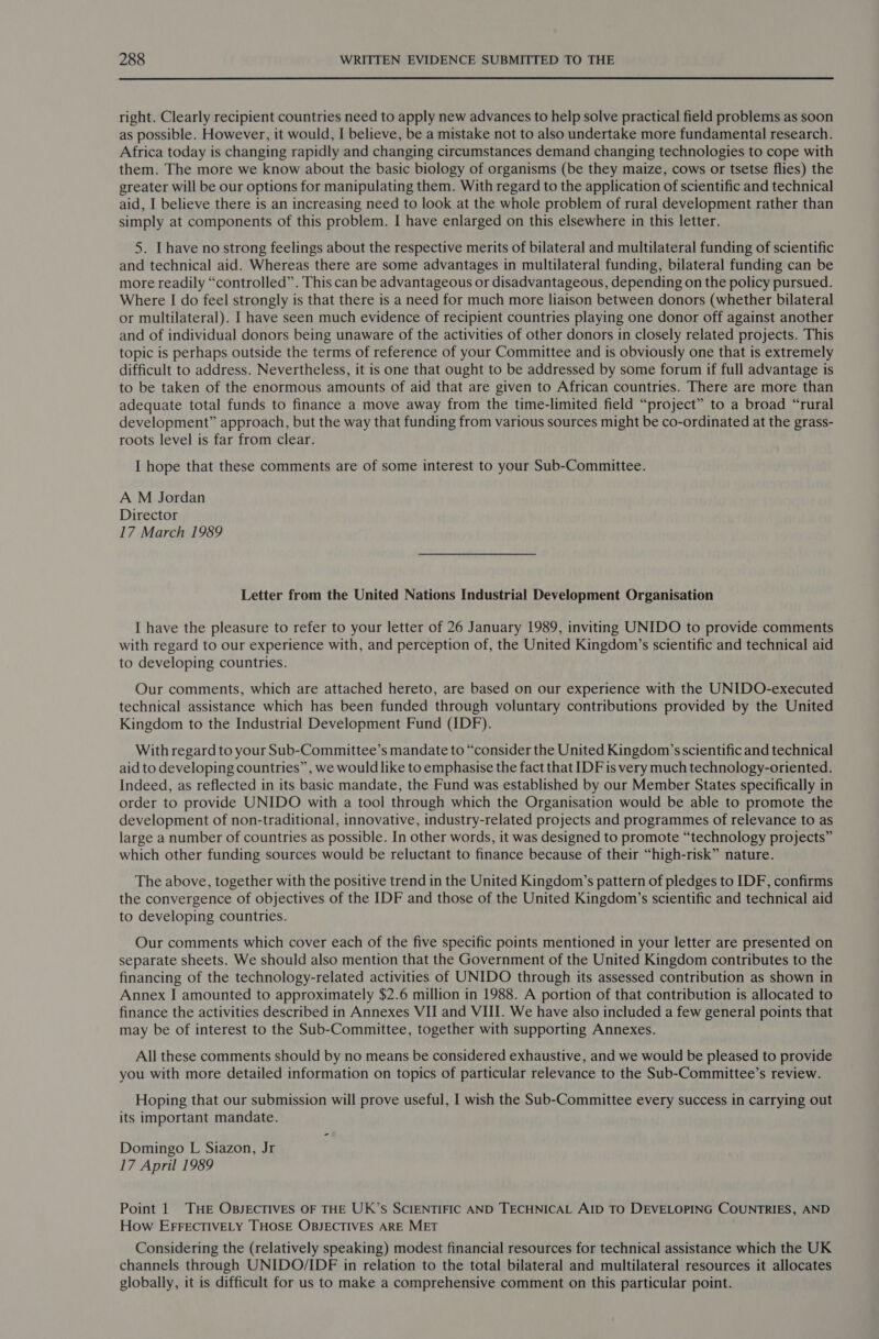 right. Clearly recipient countries need to apply new advances to help solve practical field problems as soon as possible. However, it would, I believe, be a mistake not to also undertake more fundamental research. Africa today is changing rapidly and changing circumstances demand changing technologies to cope with them. The more we know about the basic biology of organisms (be they maize, cows or tsetse flies) the greater will be our options for manipulating them. With regard to the application of scientific and technical aid, I believe there is an increasing need to look at the whole problem of rural development rather than simply at components of this problem. I have enlarged on this elsewhere in this letter. 5. [have no strong feelings about the respective merits of bilateral and multilateral funding of scientific and technical aid. Whereas there are some advantages in multilateral funding, bilateral funding can be more readily “controlled”. This can be advantageous or disadvantageous, depending on the policy pursued. Where I do feel strongly is that there is a need for much more liaison between donors (whether bilateral or multilateral). I have seen much evidence of recipient countries playing one donor off against another and of individual donors being unaware of the activities of other donors in closely related projects. This topic is perhaps outside the terms of reference of your Committee and is obviously one that is extremely difficult to address. Nevertheless, it is one that ought to be addressed by some forum if full advantage is to be taken of the enormous amounts of aid that are given to African countries. There are more than adequate total funds to finance a move away from the time-limited field “project” to a broad “rural development” approach, but the way that funding from various sources might be co-ordinated at the grass- roots level is far from clear. I hope that these comments are of some interest to your Sub-Committee. A M Jordan Director 17 March 1989 Letter from the United Nations Industrial Development Organisation I have the pleasure to refer to your letter of 26 January 1989, inviting UNIDO to provide comments with regard to our experience with, and perception of, the United Kingdom’s scientific and technical aid to developing countries. Our comments, which are attached hereto, are based on our experience with the UNIDO-executed technical assistance which has been funded through voluntary contributions provided by the United Kingdom to the Industrial Development Fund (IDF). With regard to your Sub-Committee’s mandate to “consider the United Kingdom’s scientific and technical aid to developing countries”, we would like to emphasise the fact that IDF is very much technology-oriented. Indeed, as reflected in its basic mandate, the Fund was established by our Member States specifically in order to provide UNIDO with a tool through which the Organisation would be able to promote the development of non-traditional, innovative, industry-related projects and programmes of relevance to as large a number of countries as possible. In other words, it was designed to promote “technology projects” which other funding sources would be reluctant to finance because of their “high-risk” nature. The above, together with the positive trend in the United Kingdom’s pattern of pledges to IDF, confirms the convergence of objectives of the IDF and those of the United Kingdom’s scientific and technical aid to developing countries. Our comments which cover each of the five specific points mentioned in your letter are presented on separate sheets. We should also mention that the Government of the United Kingdom contributes to the financing of the technology-related activities of UNIDO through its assessed contribution as shown in Annex I amounted to approximately $2.6 million in 1988. A portion of that contribution is allocated to finance the activities described in Annexes VII and VIII. We have also included a few general points that may be of interest to the Sub-Committee, together with supporting Annexes. All these comments should by no means be considered exhaustive, and we would be pleased to provide you with more detailed information on topics of particular relevance to the Sub-Committee’s review. Hoping that our submission will prove useful, I wish the Sub-Committee every success in carrying out its important mandate. Domingo L Siazon, Jr ‘ 17 April 1989 Point 1 THE OBJECTIVES OF THE UK’s SCIENTIFIC AND TECHNICAL AID TO DEVELOPING COUNTRIES, AND How EFFECTIVELY THOSE OBJECTIVES ARE MET Considering the (relatively speaking) modest financial resources for technical assistance which the UK channels through UNIDO/IDF in relation to the total bilateral and multilateral resources it allocates globally, it is difficult for us to make a comprehensive comment on this particular point.