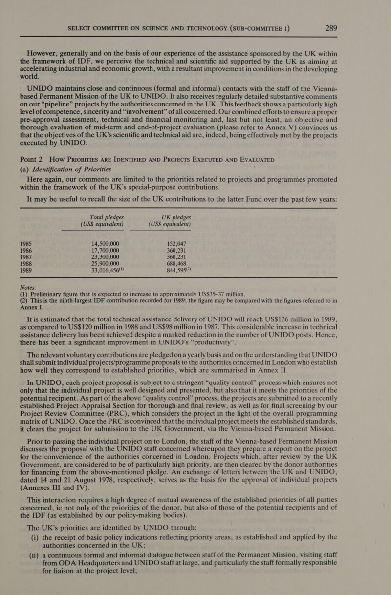  However, generally and on the basis of our experience of the assistance sponsored by the UK within the framework of IDF, we perceive the technical and scientific aid supported by the UK as aiming at accelerating industrial and economic growth, with a resultant improvement in conditions in the developing world. UNIDO maintains close and continuous (formal and informal) contacts with the staff of the Vienna- based Permanent Mission of the UK to UNIDO. It also receives regularly detailed substantive comments on our “pipeline” projects by the authorities concerned in the UK. This feedback shows a particularly high level of competence, sincerity and “involvement” of all concerned. Our combined efforts to ensure a proper pre-approval assessment, technical and financial monitoring and, last but not least, an objective and thorough evaluation of mid-term and end-of-project evaluation (please refer to Annex V) convinces us that the objectives of the UK’s scientific and technical aid are, indeed, being effectively met by the projects executed by UNIDO. Point 2 How PRIORITIES ARE IDENTIFIED AND PROJECTS EXECUTED AND EVALUATED (a) Identification of Priorities Here again, our comments are limited to the priorities related to projects and programmes promoted within the framework of the UK’s special-purpose contributions. It may be useful to recall the size of the UK contributions to the latter Fund over the past few years: Total pledges UK pledges (US$ equivalent) (US$ equivalent) 1985 14,500,000 152,047 1986 17,700,000 360,231 1987 23,300,000 360,231 1988 25,900,000 688,468 1989 33,016,456 844,595?) Notes: (1) Preliminary figure that is expected to increase to approximately US$35-37 million. (2) This is the ninth-largest IDF contribution recorded for 1989; the figure may be compared with the figures referred to in Annex I. It is estimated that the total technical assistance delivery of UNIDO will reach US$126 million in 1989, as compared to US$120 million in 1988 and US$98 million in 1987. This considerable increase in technical assistance delivery has been achieved despite a marked reduction in the number of UNIDO posts. Hence, there has been a significant improvement in UNIDO’s “productivity”. The relevant voluntary contributions are pledged on a yearly basis and on the understanding that UNIDO shall submit individual projects/programme proposals to the authorities concerned in London who establish how well they correspond to established priorities, which are summarised in Annex II. In UNIDO, each project proposal is subject to a stringent “quality control” process which ensures not only that the individual project is well designed and presented, but also that it meets the priorities of the potential recipient. As part of the above “quality control” process, the projects are submitted to a recently established Project Appraisal Section for thorough and final review, as well as for final screening by our Project Review Committee (PRC), which considers the project in the light of the overall programming matrix of UNIDO. Once the PRC is convinced that the individual project meets the established standards, it clears the project for submission to the UK Government, via the Vienna-based Permanent Mission. Prior to passing the individual project on to London, the staff of the Vienna-based Permanent Mission discusses the proposal with the UNIDO staff concerned whereupon they prepare a report on the project for the convenience of the authorities concerned in London. Projects which, after review by the UK Government, are considered to be of particularly high priority, are then cleared by the donor authorities for financing from the above-mentioned pledge. An exchange of letters between the UK and UNIDO, dated 14 and 21 August 1978, respectively, serves as the basis for the approval of individual projects (Annexes III and IV). This interaction requires a high degree of mutual awareness of the established priorities of all parties concerned, ie not only of the priorities of the donor, but also of those of the potential recipients and of the IDF (as established by our policy-making bodies). The UK’s priorities are identified by UNIDO through: (i) the receipt of basic policy indications reflecting priority areas, as established and applied by the authorities concerned in the UK; (ii) a continuous formal and informal dialogue between staff of the Permanent Mission, visiting staff from ODA Headquarters and UNIDO staff at large, and particularly the staff formally responsible for liaison at the project level;