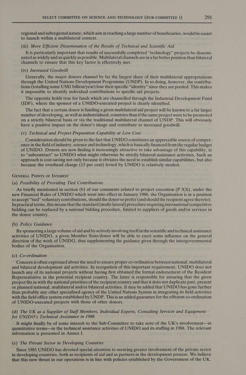 regional and subregional nature, which aim at reaching a large number of beneficiaries, would be easier to launch within a multilateral context. (iii) More Efficient Dissemination of the Results of Technical and Scientific Aid It is particularly important that results of successfully completed “technology” projects be dissemi- nated as widely and as quickly as possible. Multilateral channels are in a far better position than bilateral channels to ensure that this key factor is effectively met. (iv) Increased Goodwill Generally, the major donors channel by far the largest share of their multilateral appropriations through the United Nations Development Programme (UNDP). In so doing, however, the contribu- tions (totalling some US$1 billion/year) lose their specific “identity” since they are pooled. This makes it impossible to identify individual contributions to specific aid projects. The opposite holds true for funds which are channelled through the Industrial Development Fund (IDF), where the sponsor of a UNIDO-executed project is clearly identified. The fact that a certain donor is funding a given multilateral aid project will be known to a far larger number of developing, as well as industrialised, countries than if the same project were to be promoted on a strictly bilateral basis or via the traditional multilateral channel of UNDP. This will obviously have a positive impact on the donor’s image and contribute to increased goodwill. (v) Technical and Project Preparation Capability at Low Cost Consideration should be given to the fact that UNIDO constitutes an appreciable source of compet- ence in the field of industry, science and technology, which is basically financed from the regular budget of UNIDO. Donors are now finding it increasingly attractive to take advantage of this capability, ie to “subcontract” to UNIDO what might otherwise be strictly bilateral assistance activities. Such an approach is cost-saving not only because it obviates the need to establish similar capabilities, but also because the overhead charge (13 per cent) levied by UNIDO is relatively modest. GENERAL POINTS OF INTEREST (a) Possibility of Providing Tied Contributions As briefly mentioned in section (b) of our comments related to project execution (P XX), under the new Financial Rules of UNIDO which went into effect in January 1988, the Organisation is in a position to accept “tied” voluntary contributions, should the donor so prefer (and should the recipient agree thereto). In practical terms, this means that the standard (multi-lateral) procedure requiring international competitive bidding can be replaced by a national bidding procedure, limited to suppliers of goods and/or services in the donor country. (b) Policy Guidance By sponsoring a large volume of aid and by actively involving itself in the scientific and technical assistance activities of UNIDO, a given Member State/donor will be able to exert some influence on the general direction of the work of UNIDO, thus supplementing the guidance given through the intergovernmental bodies of the Organisation. (c) Co-ordination Concern is often expressed about the need to ensure proper co-ordination between national, multilateral and bilateral development aid activities. In recognition of this important requirement, UNIDO does not launch any of its national projects without having first obtained the formal endorsement of the Resident Representative in the potential recipient country. The latter is responsible for ensuring that the given project fits in with the national priorities of the recipient country and that it does not duplicate past, present or planned national, multilateral and/or bilateral activities. It may be added that UNIDO has gone further than probably any other specialised agency of the United Nations System in integrating its field activities with the field office system established by UNDP. This is an added guarantee for the efficient co-ordination of UNIDO-executed projects with those of other donors. (d) The UK as a Supplier of Staff Members, Individual Experts, Consulting Services and Equipment for UNIDO’s Technical Assistance in 1988 It might finally be of some interest to the Sub-Committee to take note of the UK’s involvement—in quantitative terms—in the technical assistance activities of UNIDO and its staffing in 1988. The relevant information is presented in Annex I. (e) The Private Sector in Developing Countries Since 1985 UNIDO has devoted special attention to securing greater involvement of the private sector in developing countries, both as recipients of aid and as partners in the development process. We believe that this new thrust in our operations is in line with policies established by the Government of the UK.