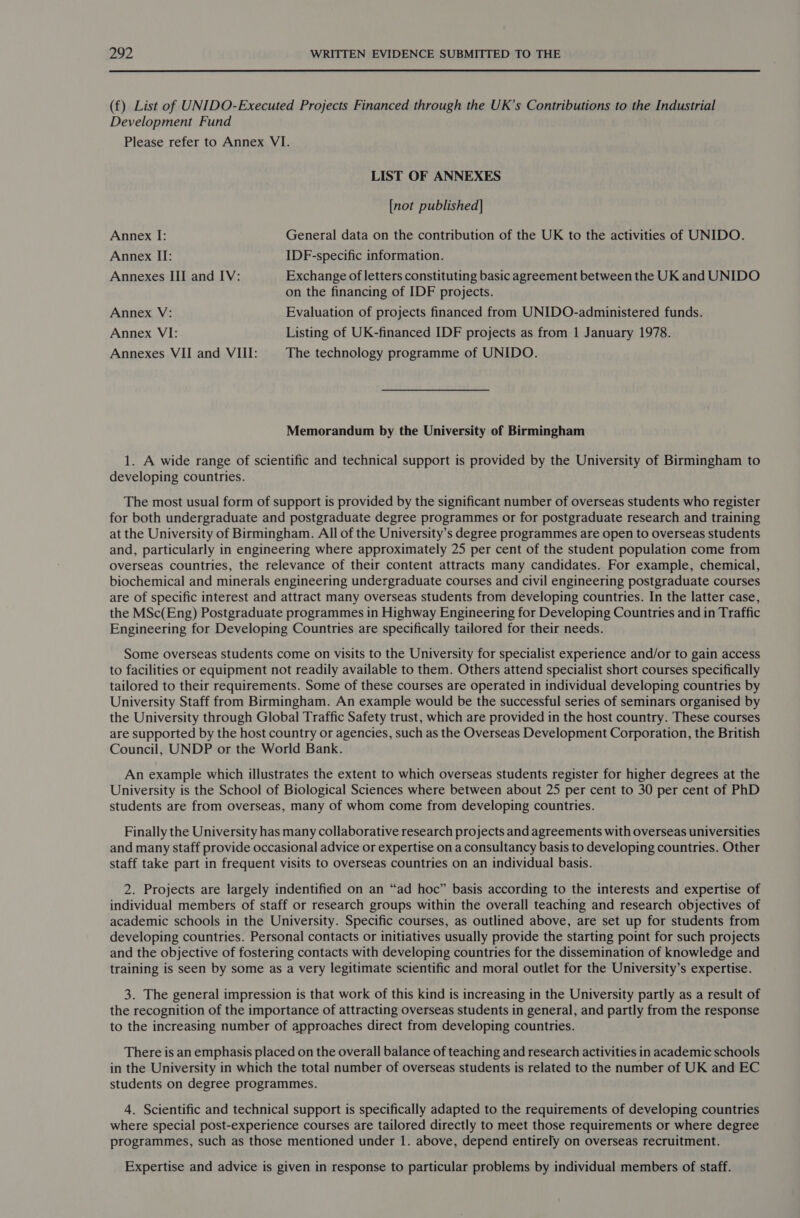  (f) List of UNIDO-Executed Projects Financed through the UK’s Contributions to the Industrial Development Fund Please refer to Annex VI. LIST OF ANNEXES [not published] Annex I: General data on the contribution of the UK to the activities of UNIDO. Annex II: IDF-specific information. Annexes III and IV: Exchange of letters constituting basic agreement between the UK and UNIDO on the financing of IDF projects. Annex V: Evaluation of projects financed from UNIDO-administered funds. Annex VI: Listing of UK-financed IDF projects as from 1 January 1978. Annexes VII and VIII: The technology programme of UNIDO. Memorandum by the University of Birmingham 1. A wide range of scientific and technical support is provided by the University of Birmingham to developing countries. The most usual form of support is provided by the significant number of overseas students who register for both undergraduate and postgraduate degree programmes or for postgraduate research and training at the University of Birmingham. All of the University’s degree programmes are open to overseas students and, particularly in engineering where approximately 25 per cent of the student population come from overseas countries, the relevance of their content attracts many candidates. For example, chemical, biochemical and minerals engineering undergraduate courses and civil engineering postgraduate courses are of specific interest and attract many overseas students from developing countries. In the latter case, the MSc(Eng) Postgraduate programmes in Highway Engineering for Developing Countries and in Traffic Engineering for Developing Countries are specifically tailored for their needs. Some overseas students come on visits to the University for specialist experience and/or to gain access to facilities or equipment not readily available to them. Others attend specialist short courses specifically tailored to their requirements. Some of these courses are operated in individual developing countries by University Staff from Birmingham. An example would be the successful series of seminars organised by the University through Global Traffic Safety trust, which are provided in the host country. These courses are supported by the host country or agencies, such as the Overseas Development Corporation, the British Council, UNDP or the World Bank. An example which illustrates the extent to which overseas students register for higher degrees at the University is the School of Biological Sciences where between about 25 per cent to 30 per cent of PhD students are from overseas, many of whom come from developing countries. Finally the University has many collaborative research projects and agreements with overseas universities and many staff provide occasional advice or expertise on a consultancy basis to developing countries. Other staff take part in frequent visits to overseas countries on an individual basis. 2. Projects are largely indentified on an “ad hoc” basis according to the interests and expertise of individual members of staff or research groups within the overall teaching and research objectives of academic schools in the University. Specific courses, as outlined above, are set up for students from developing countries. Personal contacts or initiatives usually provide the starting point for such projects and the objective of fostering contacts with developing countries for the dissemination of knowledge and training is seen by some as a very legitimate scientific and moral outlet for the University’s expertise. 3. The general impression is that work of this kind is increasing in the University partly as a result of the recognition of the importance of attracting overseas students in general, and partly from the response to the increasing number of approaches direct from developing countries. There is an emphasis placed on the overall balance of teaching and research activities in academic schools in the University in which the total number of overseas students is related to the number of UK and EC students on degree programmes. 4. Scientific and technical support is specifically adapted to the requirements of developing countries where special post-experience courses are tailored directly to meet those requirements or where degree programmes, such as those mentioned under 1. above, depend entirely on overseas recruitment. Expertise and advice is given in response to particular problems by individual members of staff.