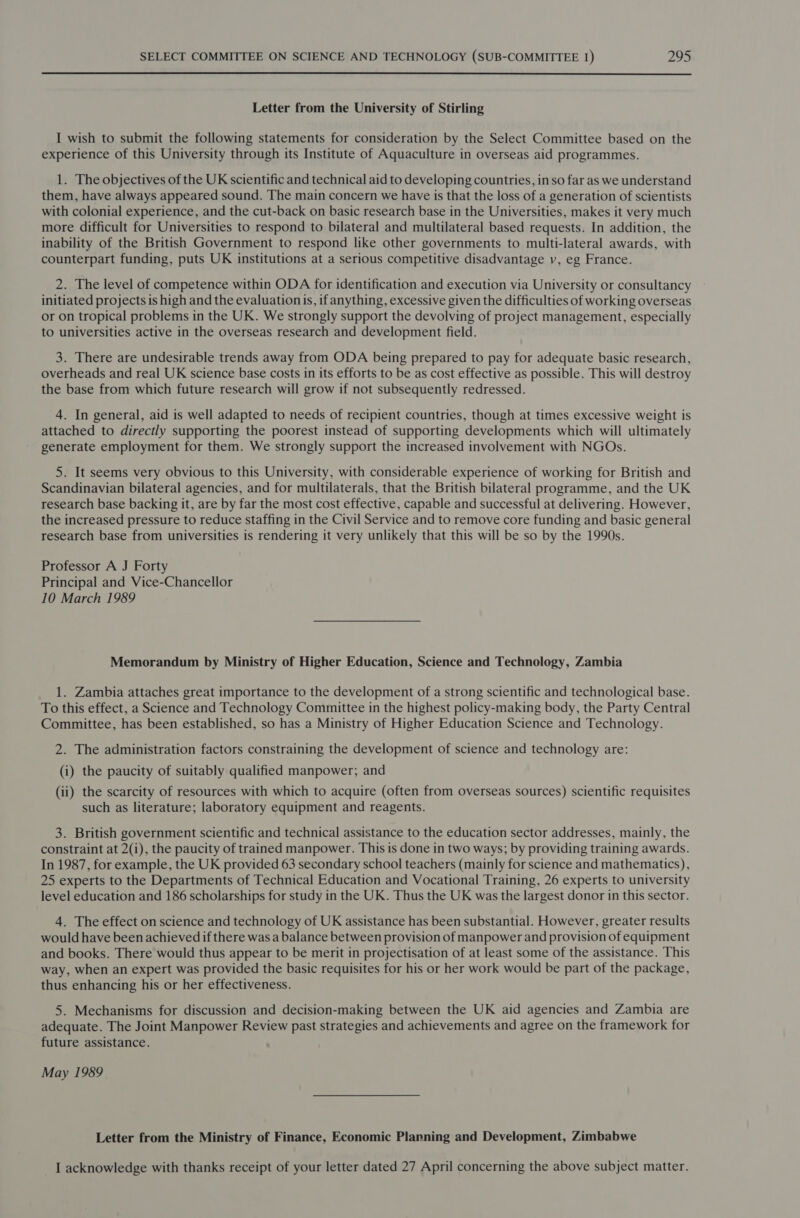  Letter from the University of Stirling I wish to submit the following statements for consideration by the Select Committee based on the experience of this University through its Institute of Aquaculture in overseas aid programmes. 1. The objectives of the UK scientific and technical aid to developing countries, in so far as we understand them, have always appeared sound. The main concern we have is that the loss of a generation of scientists with colonial experience, and the cut-back on basic research base in the Universities, makes it very much more difficult for Universities to respond to bilateral and multilateral based requests. In addition, the inability of the British Government to respond like other governments to multi-lateral awards, with counterpart funding, puts UK institutions at a serious competitive disadvantage v, eg France. 2. The level of competence within ODA for identification and execution via University or consultancy initiated projects is high and the evaluationis, if anything, excessive given the difficulties of working overseas or on tropical problems in the UK. We strongly support the devolving of project management, especially to universities active in the overseas research and development field. 3. There are undesirable trends away from ODA being prepared to pay for adequate basic research, overheads and real UK science base costs in its efforts to be as cost effective as possible. This will destroy the base from which future research will grow if not subsequently redressed. 4. In general, aid is well adapted to needs of recipient countries, though at times excessive weight is attached to directly supporting the poorest instead of supporting developments which will ultimately generate employment for them. We strongly support the increased involvement with NGOs. 5. It seems very obvious to this University, with considerable experience of working for British and Scandinavian bilateral agencies, and for multilaterals, that the British bilateral programme, and the UK research base backing it, are by far the most cost effective, capable and successful at delivering. However, the increased pressure to reduce staffing in the Civil Service and to remove core funding and basic general research base from universities is rendering it very unlikely that this will be so by the 1990s. Professor A J Forty Principal and Vice-Chancellor 10 March 1989 Memorandum by Ministry of Higher Education, Science and Technology, Zambia 1. Zambia attaches great importance to the development of a strong scientific and technological base. To this effect, a Science and Technology Committee in the highest policy-making body, the Party Central Committee, has been established, so has a Ministry of Higher Education Science and Technology. 2. The administration factors constraining the development of science and technology are: (i) the paucity of suitably qualified manpower; and (ii) the scarcity of resources with which to acquire (often from overseas sources) scientific requisites such as literature; laboratory equipment and reagents. 3. British government scientific and technical assistance to the education sector addresses, mainly, the constraint at 2(i), the paucity of trained manpower. This is done in two ways; by providing training awards. In 1987, for example, the UK provided 63 secondary school teachers (mainly for science and mathematics), 25 experts to the Departments of Technical Education and Vocational Training, 26 experts to university level education and 186 scholarships for study in the UK. Thus the UK was the largest donor in this sector. 4. The effect on science and technology of UK assistance has been substantial. However, greater results would have been achieved if there was a balance between provision of manpower and provision of equipment and books. There would thus appear to be merit in projectisation of at least some of the assistance. This way, when an expert was provided the basic requisites for his or her work would be part of the package, thus enhancing his or her effectiveness. 5. Mechanisms for discussion and decision-making between the UK aid agencies and Zambia are adequate. The Joint Manpower Review past strategies and achievements and agree on the framework for future assistance. May 1989 Letter from the Ministry of Finance, Economic Planning and Development, Zimbabwe I acknowledge with thanks receipt of your letter dated 27 April concerning the above subject matter.