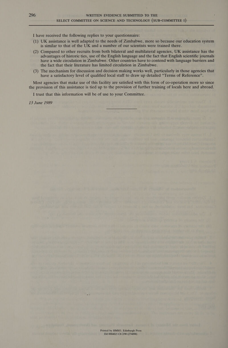 SELECT COMMITTEE ON SCIENCE AND TECHNOLOGY (SUB-COMMITTEE 1) I have received the following replies to your questionnaire: (1) UK assistance is well adapted to the needs of Zimbabwe, more so because our education system is similar to that of the UK and a number of our scientists were trained there. (2) Compared to other recruits from both bilateral and multilateral agencies, UK assistance has the advantages of historic ties, use of the English language and the fact that English scientific journals have a wide circulation in Zimbabwe. Other countries have to contend with language barriers and the fact that their literature has limited circulation in Zimbabwe. (3) The mechanism for discussion and decision making works well, particularly in those agencies that have a satisfactory level of qualified local staff to draw up detailed “Terms of Reference”. Most agencies that make use of this facility are satisfied with this form of co-operation more so since the provision of this assistance is tied up to the provision of further training of locals here and abroad. I trust that this information will be of use to your Committee. 13 June 1989 Printed by HMSO, Edinburgh Press Dd 0004815 C8 2/90 (274898)