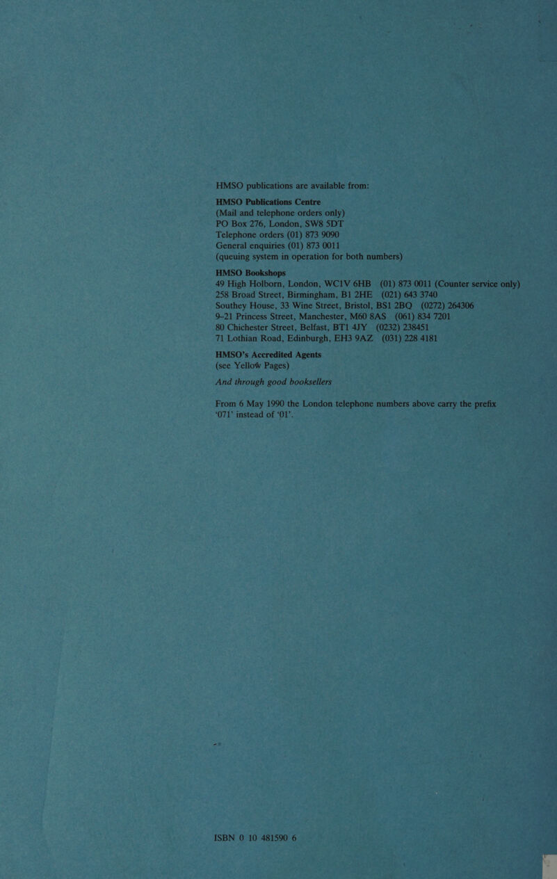 HMSO publications are available from: HMSO Publications Centre (Mail and telephone orders only) PO Box 276, London, SW8 5DT Telephone orders (01) 873 9090 General enquiries (01) 873 0011 (queuing system in operation for both numbers) HMSO Bookshops 49 High Holborn, London, WC1V 6HB_ (01) 873 0011 (Counter service only) 258 Broad Street, Birmingham, B1 2HE (021) 643 3740 Southey House, 33 Wine Street, Bristol, BS1 2BQ (0272) 264306 9-21 Princess Street, Manchester, M60 8AS_ (061) 834 7201 80 Chichester Street, Belfast, BT1 4JY (0232) 238451 71 Lothian Road, Edinburgh, EH3 9AZ _ (031) 228 4181 HMSO’s Accredited Agents (see Yellow Pages) And through good booksellers From 6 May 1990 the London telephone numbers above carry the prefix ‘071’ instead of ‘01’.