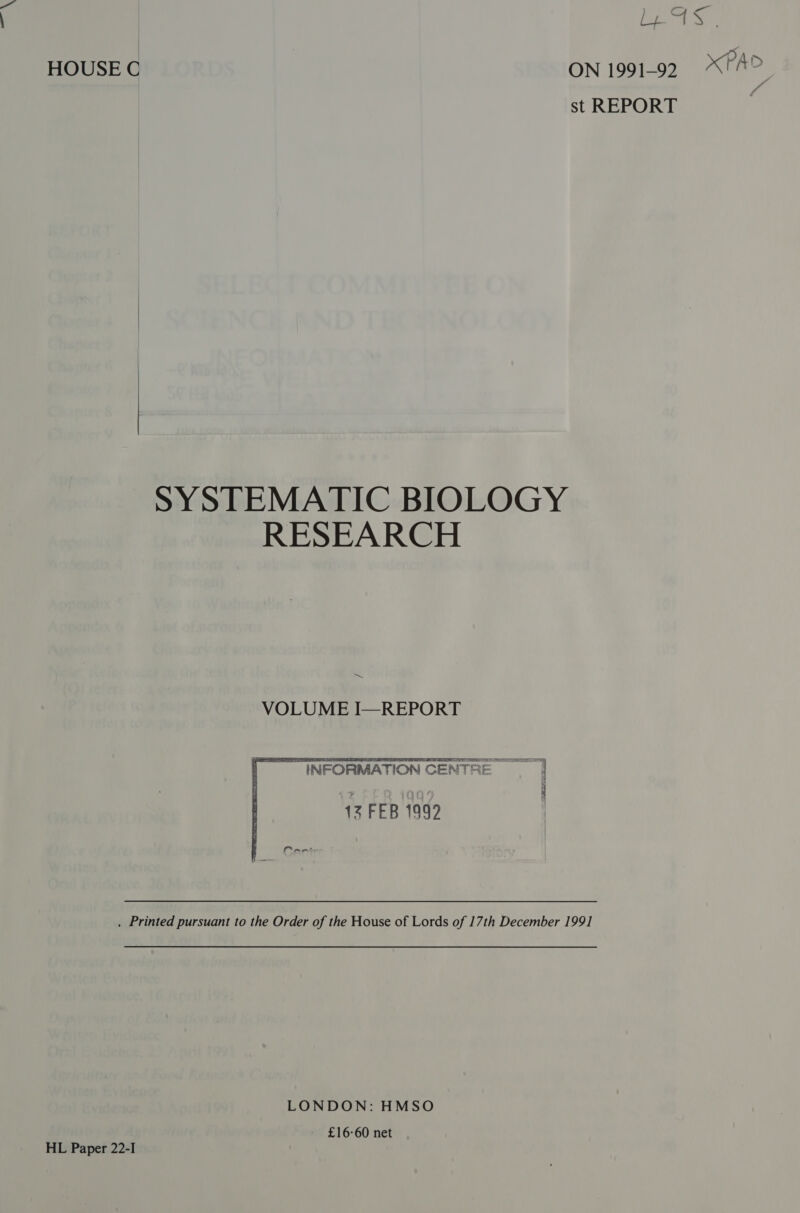 fe Let Fi; HOUSE C ON 1991-92 PAD st REPORT ‘ SYSTEMATIC BIOLOGY RESEARCH =~ VOLUME I—REPORT ~ INFORMATION CENTRE | 12 FEB 1999 . Printed pursuant to the Order of the House of Lords of 17th December 1991 LONDON: HMSO - £16°60 net