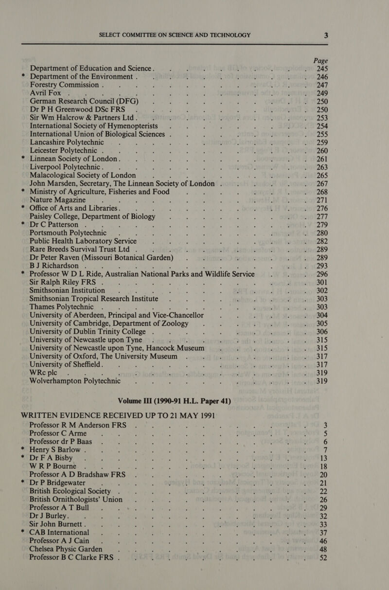  Department of Education and Science. * Department of the Environment . Forestry Commission . Avril Fox German Research Council (DFG) Dr P H Greenwood DSc FRS Sir Wm Halcrow &amp; Partners Ltd . International Society of Hymenopterists International Union of Biological Sciences . Lancashire Polytechnic : Leicester Polytechnic . * Linnean Society of London. Liverpool Polytechnic . Malacological Society of London : John Marsden, Secretary, The Linnean Society of London i * Ministry of Agriculture, Fisheries and Food Nature Magazine * Office of Arts and Libraries . : Paisley College, ee ae of Biology * DrC Patterson . Portsmouth Polytechnic Public Health Laboratory Service Rare Breeds Survival Trust Ltd . Dr Peter Raven (Missouri Botanical Garden) BJ Richardson . * Professor W DL Ride, Australian National Parks and Wildlife Service Sir Ralph Riley FRS . Smithsonian Institution Smithsonian Tropical Research Institute Thames Polytechnic University of Aberdeen, Principal and Vice- Chancellor University of Cambridge, Department of SOM University of Dublin Trinity College University of Newcastle upon Tyne University of Newcastle upon Tyne, Hancock Museum University of Oxford, The Stmanaas Museum University of Sheffield. WRc plc Wolverhampton Polytechnic WRITTEN EVIDENCE RECEIVED UP TO 21 MAY 1991 Professor R M Anderson FRS Professor C Arme Professor dr P Baas * Henry S Barlow . * Dr FA Bisby WRP Bourne . Professor A D Bradshaw FRS * Dr P Bridgewater British Ecological Society British Ornithologists’ Union Professor A T Bull Dr J Burley. Sir John Burnett . * CAB International Professor A J Cain Chelsea Physic Garden Professor B C Clarke FRS . 319