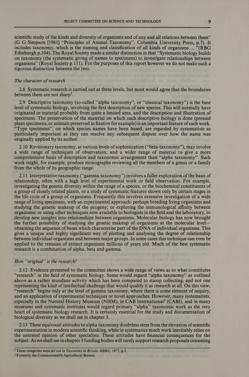  scientific study of the kinds and diversity of organisms and of any and all relations between them”’ (G G Simpson [1961] “Principles of Animal Taxonomy’. Columbia University Press, p.7). It includes taxonomy, which is the naming and classification of all kinds of organisms ... (RBG Edinburgh p.104). The Royal Society made a similar distinction in that “Systematic biology builds on taxonomy (the systematic giving of names to specimens) to investigate relationships between organisms” (Royal Society p.111). For the purposes of this report however we do not make such a rigorous distinction between the two. The character of research 2.8 Systematic research is carried out at three levels, but most would agree that the boundaries between them are not sharp!. 2.9 Descriptive taxonomy (so-called ‘‘alpha taxonomy’’, or “classical taxonomy’’) is the base level of systematic biology, involving the first description of new species. This will normally have originated in material probably from quite a limited area, and the description and illustration of specimens. The preservation of the material on which such descriptive biology is done (pressed plant specimens, or animals preserved in fixative for example) is an important feature of such work. “Type specimens”, on which species names have been based, are regarded by systematists as particularly important as they can resolve any subsequent dispute over how the name was originally applied by its author. 2.10 Revisionary taxonomy, at various levels of sophistication (““beta-taxonomy”’), may involve a wide range of techniques of observation, and a wider range of material to give a more comprehensive basis of description and taxonomic arrangement than “alpha taxonomy’’. Such work might, for example, produce monographs reviewing all the members of a genus or a family from the whole of its geographic range. 2.11 Interpretative taxonomy (“gamma-taxonomy’’) involves a fuller exploration of the basis of relationship, often with a high level of experimental work or field observation. For example, investigating the genetic diversity within the range of a species, or the biochemical constituents of a group of closely related plants, or a study of systematic features shown only by certain stages in the life cycle of a group of organisms. Frequently this involves extensive investigation of a wide range of living specimens, with an experimental approach: perhaps breeding living organisms and studying the genetic makeup of the progeny; or exploring the immunological affinity between organisms; or using other techniques now available to biologists in the field and the laboratory, to develop new insights into relationships between organisms. Molecular biology has now brought the further possibility of studying the genetic makeup of organisms at the molecular level— obtaining the sequence of bases which characterise part of the DNA of individual organisms. This gives a unique and highly significant way of plotting and analysing the degree of relationship between individual organisms and between major groups. In some cases this technique can even be applied to the remains of extinct organisms millicns of years old. Much of the best systematic research is a combination of alpha, beta and gamma. How “original” is the research? 2.12 Evidence presented to the committee shows a wide range of views as to what constitutes “research” in the field of systematic biology. Some would regard “alpha taxonomy” as outlined above as a rather mundane activity which has been compared to stamp collecting, and not one representing the kind of intellectual challenge that would qualify it as research at all. On this view, “research”’ begins only at the level of gamma taxonomy, where there is some element of inquiry, and an application of experimental techniques or novel approaches. However, many systematists, especially in the Natural History Museum (NHM), in CAB International* (CABI), and in many museums and systematic institutes would regard primary ‘“‘alpha” taxonomic work as the very heart of systematic biology research. It is certainly essential for the study and documentation of biological diversity as we shall see in chapter 3. 2.13 These equivocal attitudes to alpha taxonomy doubtless stem from the elevation of scientific experimentation in modern scientific thinking, while in systematics much work inevitably relies on the untested opinion of other specialists. These attitudes have financial consequences for the subject. As we shall see in chapter 5 funding bodies will rarely support research proposals consisting ' These categories were set out in Taxonomy in Britain, ABRC, 1977, p.3. 2 Formerly the Commonwealth Agricultural Bureau.
