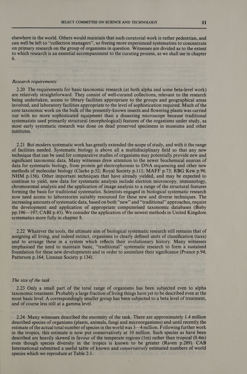 elsewhere in the world. Others would maintain that such curatorial work is rather pedestrian, and can well be left to “‘collection managers’”’, so freeing more experienced systematists to concentrate on primary research on the group of organisms in question. Witnesses are divided as to the extent to which research is an essential accompaniment to the curating process, as we shall see in chapter 6. Research requirements 2.20 The requirements for basic taxonomic research (at both alpha and some beta-level work) are relatively straightforward. They consist of well-curated collections, relevant to the research being undertaken, access to library facilities appropriate to the groups and geographical areas involved, and laboratory facilities appropriate to the level of sophistication required. Much of the core taxonomic work on the bulk of the presently-known insects and flowering plants was carried out with no more sophisticated equipment than a dissecting microscope because traditional systematists used primarily structural (morphological) features of the organisms under study, as most early systematic research was done on dead preserved specimens in museums and other institutes. 2.21 But modern systematic work has greatly extended the scope of study, and with it the range of facilities needed. Systematic biology is above all a multidisciplinary field so that any new . technique that can be used for comparative studies of organisms may potentially provide new and significant taxonomic data. Many witnesses drew attention to the newer biochemical sources of data for systematic biology, from protein gel electrophoresis to DNA sequencing and other new methods of molecular biology (Clarke p.52; Royal Society p.111; MAFF p.73; RBG Kew p.96; NHM p.156). Other important techniques that have already yielded, and may be expected to continue to yield, new data for systematic analysis include electron microscopy, immunology, chromosomal analysis and the application of image analysis to a range of the structural features forming the basis for traditional systematics. Scientists engaged in biological systematic research now need access to laboratories suitably resourced for these new and diverse techniques. The increasing amounts of systematic data, based on both “‘new” and “traditional” approaches, require the development and application of appropriate computerised taxonomic databases (Bisby pp.196—197; CABI p.43). We consider the application of the newest methods in United Kingdom systematics more fully in chapter 8. 2.22 Whatever the tools, the ultimate aim of biological systematic research still remains that of assigning all living, and indeed extinct, organisms to clearly defined units of classification (taxa) and to arrange these in a system which reflects their evolutionary history. Many witnesses emphasised the need to maintain basic, “‘traditional’’ systematic research to form a sustained foundation for these new developments and in order to assimilate their significance (Prance p.94; Patterson p.164; Linnean Society p.134). The size of the task 2.23 Only a small part of the total range of organisms has been subjected even to alpha taxonomic treatment. Probably a large fraction of living things have yet to be described even at the most basic level. A correspondingly smaller group has been subjected to a beta level of treatment, and of course less still at a gamma level. 2.24 Many witnesses described the enormity of the task. There are approximately 1.4 million described species of organisms (plants, animals, fungi and microorganisms) and until recently the estimate of the actual total number of species in the world was 3—4 million. Following further work in the tropics, this estimate is now put conservatively at 10 million. Such species as have been described are heavily skewed in favour of the temperate regions (1m) rather than tropical (0.4m) even though species diversity in the tropics is known to be greater (Raven p.289). CAB International submitted a useful table of known and conservatively estimated numbers of world species which we reproduce at Table 2.1.