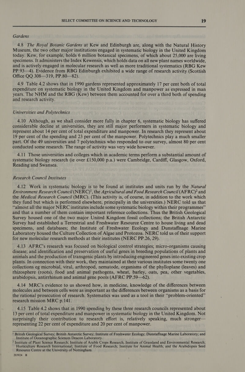  Gardens 4.8 The Royal Botanic Gardens at Kew and Edinburgh are, along with the Natural History Museum, the two other major institutions engaged in systematic biology in the United Kingdom today. Kew, for example, holds 6 million botanical specimens, of which about 25,000 are living specimens. It administers the Index Kewensis, which holds data on all new plant names worldwide, and is actively engaged in molecular research as well as more traditional systematics (RBG Kew PP.93—4). Evidence from RBG Edinburgh exhibited a wide range of research activity (Scottish Office QQ 308—319, PP.80—82). 4.9 Table 4.2 shows that in 1990 gardens represented approximately 17 per cent both of total expenditure on systematic biology in the United Kingdom and manpower as expressed in man years. The NHM and the RBG (Kew) between them accounted for over a third both of spending and research activity. Universities and Polytechnics 4.10 Although, as we shall consider more fully in chapter 6, systematic biology has suffered considerable decline at universities, they are still major performers in systematic biology and represent about 14 per cent of total expenditure and manpower. In research they represent about 19 per cent of the spending and 23 per cent of the manpower. Polytechnics play a much smaller part. Of the 49 universities and 7 polytechnics who responded to our survey, almost 80 per cent conducted some research. The range of activity was very wide however. 4.11 Those universities and colleges which in academic terms perform a substantial amount of systematic biology research (ie over £150,000 p.a.) were Cambridge, Cardiff, Glasgow, Oxford, Reading and Swansea. Research Council Institutes 4.12 Work in systematic biology is to be found at institutes and units run by the Natural Environment Research Council (NERC)', the Agricultural and Food Research Council (AFRC)* and the Medical Research Council (MRC). (This activity is, of course, in addition to the work which they fund but which is performed elsewhere, principally in the universities.) NERC told us that “almost all the major NERC institutes include some systematic biology within their programmes” and that a number of them contain important reference collections. Thus the British Geological Survey housed one of the two major United Kingdom fossil collections; the British Antarctic Survey had established a Terrestrial and Freshwater Resource Centre to house living and dead specimens, and databases; the Institute of Freshwater Ecology and Dunstaffnage Marine Laboratory housed the Culture Collection of Algae and Protozoa. NERC told us of their support for new molecular research methods at their institutes (NERC PP.26, 29). 4.13 AFRC’s research was focused on biological control strategies; micro-organisms causing disease; and identification and preservation of useful genes in breeding populations of plants and animals and the production of transgenic plants by introducing engineered genes into existing crop plants. In connection with their work, they maintained at their various institutes some twenty one collections eg microbial, viral, arthropod, nematode, organisms of the phylloplane (leaves) and rhizosphere (roots), food and animal pathogens, wheat, barley, oats, pea, other vegetables, arabidopsis, antirrhinum and animal gene pools (AFRC PP.59—62). 4.14 MRC’s evidence to us showed how, in medicine, knowledge of the differences between molecules and between cells were as important as the differences between organisms as a basis for the rational prosecution of research. Systematics was used as a tool in their ‘“‘problem-oriented”’ research mission MRC p.141. 4.15 Table 4.2 shows that in 1990 spending by these three research councils represented about 13 per cent of total expenditure and manpower in systematic biology in the United Kingdom. Not surprisingly their contribution to research effort is, relatively speaking, much stronger— representing 22 per cent of expenditure and 20 per cent of manpower. ' British Geological Survey; British Antarctic Survey; Institute of Freshwater Ecology; Dunstaffnage Marine Laboratory; and Institute of Oceanographic Sciences Deacon Laboratory. ? Institute of Plant Science Research; Institute of Arable Crops Research; Institute of Grassland and Environmental Research; Horticulture Research International; Institute of Food Research; Institute for Animal Health; and the Arabidopsis Seed Resource Centre at the University of Nottingham. 203924 B