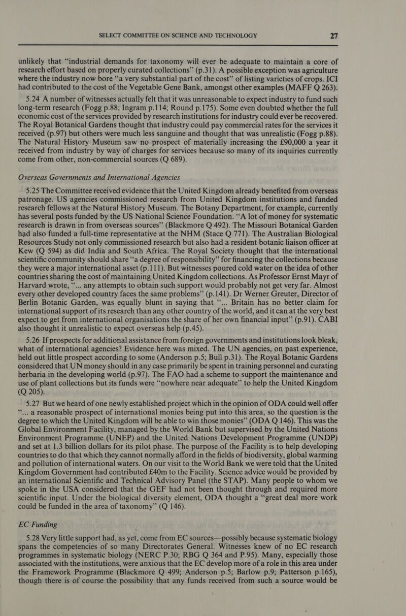  unlikely that “industrial demands for taxonomy will ever be adequate to maintain a core of research effort based on properly curated collections” (p.31). A possible exception was agriculture where the industry now bore “‘a very substantial part of the cost”’ of listing varieties of crops. ICI had contributed to the cost of the Vegetable Gene Bank, amongst other examples (MAFF Q 263). 5.24 A number of witnesses actually felt that it was unreasonable to expect industry to fund such long-term research (Fogg p.88; Ingram p.114; Round p.175). Some even doubted whether the full economic cost of the services provided by research institutions for industry could ever be recovered. The Royal Botanical Gardens thought that industry could pay commercial rates for the services it received (p.97) but others were much less sanguine and thought that was unrealistic (Fogg p.88). The Natural History Museum saw no prospect of materially increasing the £90,000 a year it received from industry by way of charges for services because so many of its inquiries currently come from other, non-commercial sources (Q 689). Overseas Governments and International Agencies 5.25 The Committee received evidence that the United Kingdom already benefited from overseas patronage. US agencies commissioned research from United Kingdom institutions and funded research fellows at the Natural History Museum. The Botany Department, for example, currently has several posts funded by the US National Science Foundation. “‘A lot of money for systematic research is drawn in from overseas sources” (Blackmore Q 492). The Missouri Botanical Garden had also funded a full-time representative at the NHM (Stace Q 771). The Australian Biological Resources Study not only commissioned research but also had a resident botanic liaison officer at Kew (Q 594) as did India and South Africa. The Royal Society thought that the international scientific community should share “‘a degree of responsibility” for financing the collections because they were a major international asset (p.111). But witnesses poured cold water on the idea of other countries sharing the cost of maintaining United Kingdom collections. As Professor Ernst Mayr of Harvard wrote, “‘... any attempts to obtain such support would probably not get very far. Almost every other developed country faces the same problems” (p.141). Dr Werner Greuter, Director of Berlin Botanic Garden, was equally blunt in saying that “‘... Britain has no better claim for international support of its research than any other country of the world, and it can at the very best expect to get from international organisations the share of her own financial input” (p.91). CABI also thought it unrealistic to expect overseas help (p.45). 5.26 If prospects for additional assistance from foreign governments and institutions look bleak, what of international agencies? Evidence here was mixed. The UN agencies, on past experience, held out little prospect according to some (Anderson p.5; Bull p.31). The Royal Botanic Gardens considered that UN money should in any case primarily be spent in training personnel and curating herbaria in the developing world (p.97). The FAO had a scheme to support the maintenance and use of plant collections but its funds were ‘“‘nowhere near adequate” to help the United Kingdom (Q 205). 5.27 But we heard of one newly established project which in the opinion of ODA could well offer **’.. a reasonable prospect of international monies being put into this area, so the question is the degree to which the United Kingdom will be able to win those monies” (ODA Q 146). This was the Global Environment Facility, managed by the World Bank but supervised by the United Nations Environment Programme (UNEP) and the United Nations Development Programme (UNDP) and set at 1.3 billion dollars for its pilot phase. The purpose of the Facility is to help developing countries to do that which they cannot normally afford in the fields of biodiversity, global warming and pollution of international waters. On our visit to the World Bank we were told that the United Kingdom Government had contributed £40m to the Facility. Science advice would be provided by an international Scientific and Technical Advisory Panel (the STAP). Many people to whom we spoke in the USA considered that the GEF had not been thought through and required more scientific input. Under the biological diversity element, ODA thought a “great deal more work could be funded in the area of taxonomy” (Q 146). EC Funding 5.28 Very little support had, as yet, come from EC sources—possibly because systematic biology spans the competencies of so many Directorates General. Witnesses knew of no EC research programmes in systematic biology (NERC P.30; RBG Q 364 and P.95). Many, especially those associated with the institutions, were anxious that the EC develop more of a role in this area under the Framework Programme (Blackmore Q 499; Anderson p.5; Barlow p.9; Patterson p.165), though there is of course the possibility that any funds received from such a source would be