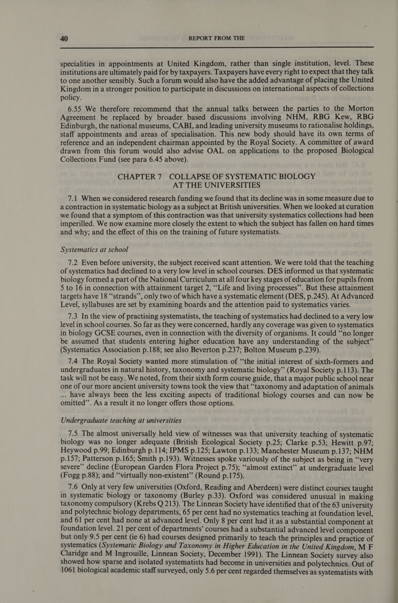  specialities in appointments at United Kingdom, rather than single institution, level. These institutions are ultimately paid for by taxpayers. Taxpayers have every right to expect that they talk to one another sensibly. Such a forum would also have the added advantage of placing the United Kingdom in a stronger position to participate in discussions on international aspects of collections policy. 6.55 We therefore recommend that the annual talks between the parties to the Morton Agreement be replaced by broader based discussions involving NHM, RBG Kew, RBG Edinburgh, the national museums, CABI, and leading university museums to rationalise holdings, staff appointments and areas of specialisation. This new body should have its own terms of reference and an independent chairman appointed by the Royal Society. A committee of award drawn from this forum would also advise OAL on applications to the proposed Biological Collections Fund (see para 6.45 above). CHAPTER 7 COLLAPSE OF SYSTEMATIC BIOLOGY AT THE UNIVERSITIES 7.1 When we considered research funding we found that its decline was in some measure due to a contraction in systematic biology as a subject at British universities. When we looked at curation we found that a symptom of this contraction was that university systematics collections had been imperilled. We now examine more closely the extent to which the subject has fallen on hard times and why; and the effect of this on the training of future systematists. Systematics at school 7.2 Even before university, the subject received scant attention. We were told that the teaching of systematics had declined to a very low level in school courses. DES informed us that systematic biology formed a part of the National Curriculum at all four key stages of education for pupils from 5 to 16 in connection with attainment target 2, ““Life and living processes”. But these attainment targets have 18 “‘strands’’, only two of which have a systematic element (DES, p.245). At Advanced Level, syllabuses are set by examining boards and the attention paid to systematics varies. 7.3 In the view of practising systematists, the teaching of systematics had declined to a very low level in school courses. So far as they were concerned, hardly any coverage was given to systematics in biology GCSE courses, even in connection with the diversity of organisms. It could “‘no longer be assumed that students entering higher education have any understanding of the subject” (Systematics Association p.188; see also Beverton p.237; Bolton Museum p.239). 7.4 The Royal Society wanted more stimulation of “the initial interest of sixth-formers and undergraduates in natural history, taxonomy and systematic biology” (Royal Society p.113). The task will not be easy. We noted, from their sixth form course guide, that a major public school near one of our more ancient university towns took the view that “taxonomy and adaptation of animals ... have always been the less exciting aspects of traditional biology courses and can now be omitted”’. As a result it no longer offers those options. Undergraduate teaching at universities 7.5 The almost universally held view of witnesses was that university teaching of systematic biology was no longer adequate (British Ecological Society p.25; Clarke p.53; Hewitt p.97; Heywood p.99; Edinburgh p.114; IPMS p.125; Lawton p.133; Manchester Museum p.137; NHM p.157; Patterson p.165; Smith p.193). Witnesses spoke variously of the subject as being in ‘“‘very severe” decline (European Garden Flora Project p.75); “‘almost extinct” at undergraduate level (Fogg p.88); and “‘virtually non-existent” (Round p.175). 7.6 Only at very few universities (Oxford, Reading and Aberdeen) were distinct courses taught in systematic biology or taxonomy (Burley p.33). Oxford was considered unusual in making taxonomy compulsory (Krebs Q 213). The Linnean Society have identified that of the 63 university and polytechnic biology departments, 65 per cent had no systematics teaching at foundation level, and 61 per cent had none at advanced level. Only 8 per cent had it as a substantial component at foundation level. 21 per cent of departments’ courses had a substantial advanced level component but only 9.5 per cent (ie 6) had courses designed primarily to teach the principles and practice of systematics (Systematic Biology and Taxonomy in Higher Education in the United Kingdom, M F Claridge and M Ingrouille, Linnean Society, December 1991). The Linnean Society survey also showed how sparse and isolated systematists had become in universities and polytechnics. Out of 1061 biological academic staff surveyed, only 5.6 per cent regarded themselves as systematists with