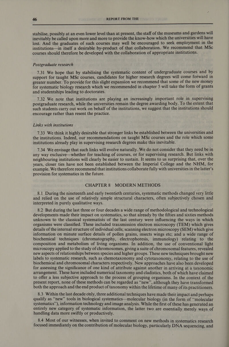 LL stabilise, possibly at an even lower level than at present, the staff of the museums and gardens will inevitably be called upon more and more to provide the know-how which the universities will have lost. And the graduates of such courses may well be encouraged to seek employment in the institutions—in itself a desirable by-product of that collaboration. We recommend that MSc courses should therefore be developed with the collaboration of appropriate institutions. Postgraduate research 7.31 We hope that by stabilising the systematic content of undergraduate courses and by support for taught MSc courses, candidates for higher research degrees will come forward in greater number. To provide for this slight expansion we recommend that some of the new money for systematic biology research which we recommended in chapter 5 will take the form of grants and studentships leading to doctorates. 7.32 We note that institutions are playing an increasingly important role in supervising postgraduate research, while the universities remain the degree awarding body. To the extent that such students carry out work on behalf of the institutions, we suggest that the institutions should encourage rather than resent the practice. Links with institutions 7.33 We think it highly desirable that stronger links be established between the universities and the institutions. Indeed, our recommendations on taught MSc courses and the role which some institutions already play in supervising research degrees make this inevitable. 7.34 We envisage that such links will evolve naturally. We do not consider that they need be in any way exclusive—whether for teaching of courses, or for supervising research. But links with neighbouring institutions will clearly be easier to sustain. It seems to us surprising that, over the years, closer ties have not been established between the Imperial College and the NHM, for example. We therefore recommend that institutions collaborate fully with universities in the latter’s provision for systematics in the future. CHAPTER 8 MODERN METHODS 8.1 During the nineteenth and early twentieth centuries, systematic methods changed very little and relied on the use of relatively simple structural characters, often subjectively chosen and interpreted in purely qualitative ways. 8.2 But during the last three or four decades a wide range of methodological and technological developments made their impact on systematics, so that already by the fifties and sixties methods unknown to the classical systematists of the last century were influencing the ways in which organisms were classified. These included tratismission electron microscopy (TEM) which gives details of the internal structure of individual cells; scanning electron microscopy (SEM) which give information on minute surface details of pollen grains, insects wings etc; and a wide range of biochemical techniques (chromatography, electrophoresis, immunology) relating to the composition and metabolism of living organisms. In addition, the use of conventional light microscopy applied to the study of chromosomes, giving a suite of chromosomal features, revealed new aspects of relationships between species and higher groups. These new techniques brought new labels to systematic research, such as chemotaxonomy and cytotaxonomy, relating to the use of biochemical and chromosomal characters respectively. New approaches have also been developed for assessing the significance of one kind of attribute against another in arriving at a taxonomic arrangement. These have included numerical taxonomy and cladistics, both of which have claimed to offer a less subjective approach to the process of grouping organisms. In the context of the present report, none of these methods can be regarded as “‘new’’, although they have transformed both the approach and the end product of taxonomy within the lifetime of many of its practitioners. 8.3 Within the last decade only, three additional techniques have made their impact and perhaps qualify as “new” tools in biological systematics—molecular biology (in the form of ‘molecular systematics’’), information technology and image analysis. While the first of these has generated an entirely new category of systematic information, the latter two are essentially merely ways of handling data more swiftly or productively. 8.4 Most of our witnesses, when invited to comment on new methods in systematics research focused immediately on the contribution of molecular biology, particularly DNA sequencing, and