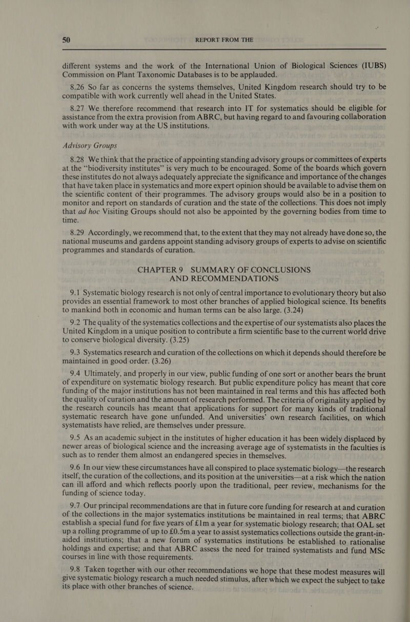  different systems and the work of the International Union of Biological Sciences (IUBS) Commission on Plant Taxonomic Databases is to be applauded. 8.26 So far as concerns the systems themselves, United Kingdom research should try to be compatible with work currently well ahead in the United States. 8.27 We therefore recommend that research into IT for systematics should be eligible for assistance from the extra provision from ABRC, but having regard to and favouring collaboration with work under way at the US institutions. Advisory Groups 8.28 We think that the practice of appointing standing advisory groups or committees of experts at the ‘biodiversity institutes” is very much to be encouraged. Some of the boards which govern these institutes do not always adequately appreciate the significance and importance of the changes that have taken place in systematics and more expert opinion should be available to advise them on the scientific content of their programmes. The advisory groups would also be in a position to monitor and report on standards of curation and the state of the collections. This does not imply that ad hoc Visiting Groups should not also be appointed by the governing bodies from time to time. 8.29 Accordingly, we recommend that, to the extent that they may not already have done so, the national museums and gardens appoint standing advisory groups of experts to advise on scientific programmes and standards of curation. CHAPTER9 SUMMARY OF CONCLUSIONS AND RECOMMENDATIONS 9.1 Systematic biology research is not only of central importance to evolutionary theory but also provides an essential framework to most other branches of applied biological science. Its benefits to mankind both in economic and human terms can be also large. (3.24) 9.2 The quality of the systematics collections and the expertise of our systematists also places the United Kingdom in a unique position to contribute a firm scientific base to the current world drive to conserve biological diversity. (3.25) 9.3 Systematics research and curation of the collections on which it depends should therefore be maintained in good order. (3.26) 9.4 Ultimately, and properly in our view, public funding of one sort or another bears the brunt of expenditure on systematic biology research. But public expenditure policy has meant that core funding of the major institutions has not been maintained in real terms and this has affected both the quality of curation and the amount of research performed. The criteria of originality applied by the research councils has meant that applications for support for many kinds of traditional systematic research have gone unfunded. And universities’ own research facilities, on which systematists have relied, are themselves under pressure. 9.5 As an academic subject in the institutes of higher education it has been widely displaced by newer areas of biological science and the increasing average age of systematists in the faculties is such as to render them almost an endangered species in themselves. 9.6 In our view these circumstances have all conspired to place systematic biology—the research itself, the curation of the collections, and its position at the universities—at a risk which the nation can ill afford and which reflects poorly upon the traditional, peer review, mechanisms for the funding of science today. 9.7 Our principal recommendations are that in future core funding for research at and curation of the collections in the major systematics institutions be maintained in real terms; that ABRC establish a special fund for five years of £1m a year for systematic biology research; that OAL set up a rolling programme of up to £0.5m a year to assist systematics collections outside the grant-in- aided institutions; that a new forum of systematics institutions be established to rationalise holdings and expertise; and that ABRC assess the need for trained systematists and fund MSc courses in line with those requirements. 9.8 Taken together with our other recommendations we hope that these modest measures will give systematic biology research a much needed stimulus, after which we expect the subject to take its place with other branches of science. i