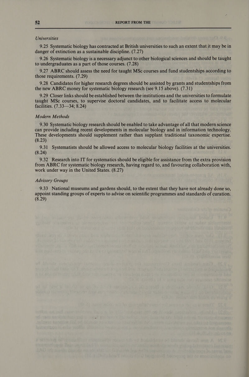Universities 9.25 Systematic biology has contracted at British universities to such an extent that it may be in danger of extinction as a sustainable discipline. (7.27) 9.26 Systematic biology is a necessary adjunct to other biological sciences and should be taught to undergraduates as a part of those courses. (7.28) 9.27 ABRC should assess the need for taught MSc courses and fund studentships according to those requirements. (7.29) 9.28 Candidates for higher research degrees should be assisted by grants and studentships from the new ABRC money for systematic biology research (see 9.15 above). (7.31) 9.29 Closer links should be established between the institutions and the universities to formulate taught MSc courses, to supervise doctoral candidates, and to facilitate access to molecular facilities. (7.33—34; 8.24) Modern Methods 9.30 Systematic biology research should be enabled to take advantage of all that modern science can provide including recent developments in molecular biology and in information technology. These developments should supplement rather than supplant traditional taxonomic expertise. (8.23) 9.31 Systematists should be allowed access to molecular biology facilities at the universities. (8.24) 9.32 Research into IT for systematics should be eligible for assistance from the extra provision from ABRC for systematic biology research, having regard to, and favouring collaboration with, work under way in the United States. (8.27) Advisory Groups 9.33 National museums and gardens should, to the extent that they have not already done so, appoint standing groups of experts to advise on scientific programmes and standards of curation. (8.29)