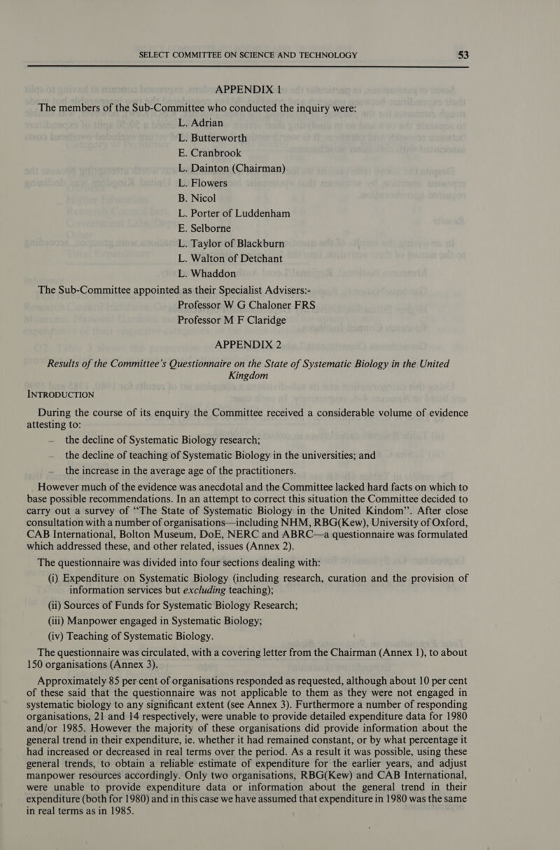  APPENDIX 1 The members of the Sub-Committee who conducted the inquiry were: L. Adrian . Butterworth . Cranbrook . Dainton (Chairman) . Flowers Nicol . Porter of Luddenham . Selborne . Taylor of Blackburn . Walton of Detchant . Whaddon The Sub-Committee appointed as their Specialist Advisers:- Professor W G Chaloner FRS Professor M F Claridge Gre mre sm &amp; APPENDIX 2 Results of the Committee’s Questionnaire on the State of Systematic Biology in the United Kingdom INTRODUCTION During the course of its enquiry the Committee received a considerable volume of evidence attesting to: — the decline of Systematic Biology research; — the decline of teaching of Systematic Biology in the universities; and — the increase in the average age of the practitioners. However much of the evidence was anecdotal and the Committee lacked hard facts on which to base possible recommendations. In an attempt to correct this situation the Committee decided to carry out a survey of ‘The State of Systematic Biology in the United Kindom’’. After close consultation with a number of organisations—including NHM, RBG(Kew), University of Oxford, CAB International, Bolton Museum, DoE, NERC and ABRC—a questionnaire was formulated which addressed these, and other related, issues (Annex 2). The questionnaire was divided into four sections dealing with: (i) Expenditure on Systematic Biology (including research, curation and the provision of information services but excluding teaching); (ii) Sources of Funds for Systematic Biology Research; (iii) Manpower engaged in Systematic Biology; (iv) Teaching of Systematic Biology. The questionnaire was circulated, with a covering letter from the Chairman (Annex 1), to about 150 organisations (Annex 3). Approximately 85 per cent of organisations responded as requested, although about 10 per cent of these said that the questionnaire was not applicable to them as they were not engaged in systematic biology to any significant extent (see Annex 3). Furthermore a number of responding organisations, 21 and 14 respectively, were unable to provide detailed expenditure data for 1980 and/or 1985. However the majority of these organisations did provide information about the general trend in their expenditure, ie. whether it had remained constant, or by what percentage it had increased or decreased in real terms over the period. As a result it was possible, using these general trends, to obtain a reliable estimate of expenditure for the earlier years, and adjust manpower resources accordingly. Only two organisations, RBG(Kew) and CAB International, were unable to provide expenditure data or information about the general trend in their expenditure (both for 1980) and in this case we have assumed that expenditure in 1980 was the same in real terms as in 1985.