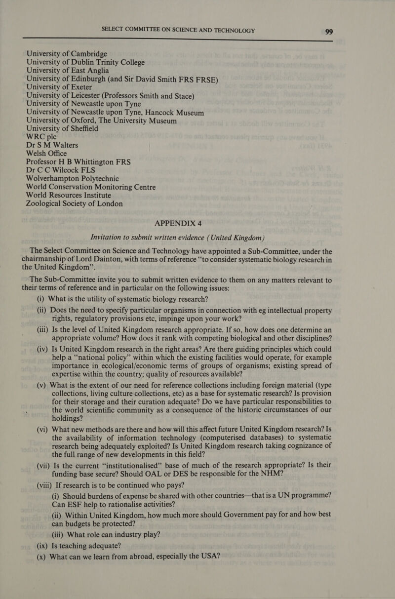 —_—_—__-_--—rr————————————————— University of Cambridge University of Dublin Trinity College University of East Anglia University of Edinburgh (and Sir David Smith FRS FRSE) University of Exeter University of Leicester (Professors Smith and Stace) University of Newcastle upon Tyne University of Newcastle upon Tyne, Hancock Museum University of Oxford, The University Museum University of Sheffield WRC plc Dr S M Walters Welsh Office Professor H B Whittington FRS Dr C C Wilcock FLS Wolverhampton Polytechnic World Conservation Monitoring Centre World Resources Institute Zoological Society of London APPENDIX 4 Invitation to submit written evidence (United Kingdom) The Select Committee on Science and Technology have appointed a Sub-Committee, under the chairmanship of Lord Dainton, with terms of reference “to consider systematic biology research in the United Kingdom”’. The Sub-Committee invite you to submit written evidence to them on any matters relevant to their terms of reference and in particular on the following issues: (i) What is the utility of systematic biology research? (ii) Does the need to specify particular organisms in connection with eg intellectual property rights, regulatory provisions etc, impinge upon your work? (iii) Is the level of United Kingdom research appropriate. If so, how does one determine an appropriate volume? How does it rank with competing biological and other disciplines? (iv) Is United Kingdom research in the right areas? Are there guiding principles which could help a “national policy”’ within which the existing facilities would operate, for example importance in ecological/economic terms of groups of organisms; existing spread of expertise within the country; quality of resources available? (v) What is the extent of our need for reference collections including foreign material (type collections, living culture collections, etc) as a base for systematic research? Is provision for their storage and their curation adequate? Do we have particular responsibilities to the world scientific community as a consequence of the historic circumstances of our holdings? (vi) What new methods are there and how will this affect future United Kingdom research? Is the availability of information technology (computerised databases) to systematic research being adequately exploited? Is United Kingdom research taking cognizance of the full range of new developments in this field? (vii) Is the current “‘institutionalised” base of much of the research appropriate? Is their funding base secure? Should OAL or DES be responsible for the NHM? (viii) If research is to be continued who pays? (i) Should burdens of expense be shared with other countries—that is a UN programme? Can ESF help to rationalise activities? (ii) Within United Kingdom, how much more should Government pay for and how best can budgets be protected? (iii) What role can industry play? (ix) Is teaching adequate? (x) What can we learn from abroad, especially the USA?