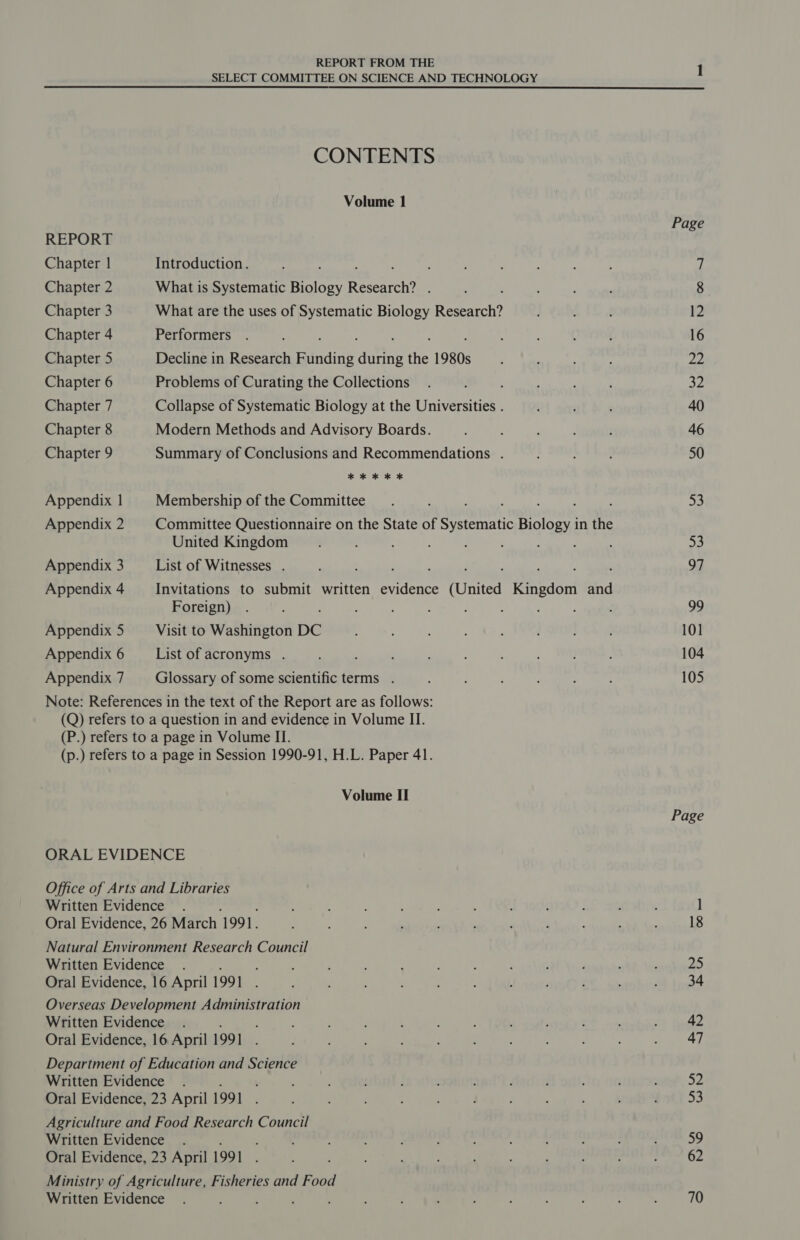 SELECT COMMITTEE ON SCIENCE AND TECHNOLOGY CONTENTS Volume 1 REPORT Chapter | Introduction. : Chapter 2 What is Systematic Bolen Research? Chapter 3 What are the uses of Systematic Biology Research? Chapter 4 Performers Chapter 5 Decline in Research Funding ‘diving ihe 1980s Chapter 6 Problems of Curating the Collections : Chapter 7 Collapse of Systematic Biology at the Universities . Chapter 8 Modern Methods and Advisory Boards. Chapter 9 Summary of Conclusions and Recommendations . * * kK KOK Appendix 1 Membership of the Committee ! ; : : : Appendix 2 Committee Questionnaire on the State of Systematic Biology in the United Kingdom : : ; : 4 Appendix 3 List of Witnesses . : : : ; ; é ; Appendix 4 Invitations to submit written evidence (United Kingdom and Foreign) Appendix 5 Visit to Washington DC Appendix 6 List of acronyms . : : Appendix 7 Glossary of some scientific terms . Note: References in the text of the Report are as follows: (Q) refers to a question in and evidence in Volume II. (P.) refers to a page in Volume II. (p.) refers to a page in Session 1990-91, H.L. Paper 41. Volume II ORAL EVIDENCE Office of Arts and Libraries Written Evidence . Oral Evidence, 26 March ‘1991. Natural Environment Research Council Written Evidence . Oral Evidence, 16 April 1991 Overseas Development Administration Written Evidence . : Oral Evidence, 16 April 1991 ; Department of Education and Science Written Evidence . ; Oral Evidence, 23 April 199] : Agriculture and Food Research Council Written Evidence . Oral Evidence, 23 April 199] Ministry of Agriculture, Fisheries and Food Written Evidence : : } Page 12 16 22 32 40 46 50 53 53 97 99 101 104 105 Page 25 34 42 47 52 an 59 62 70