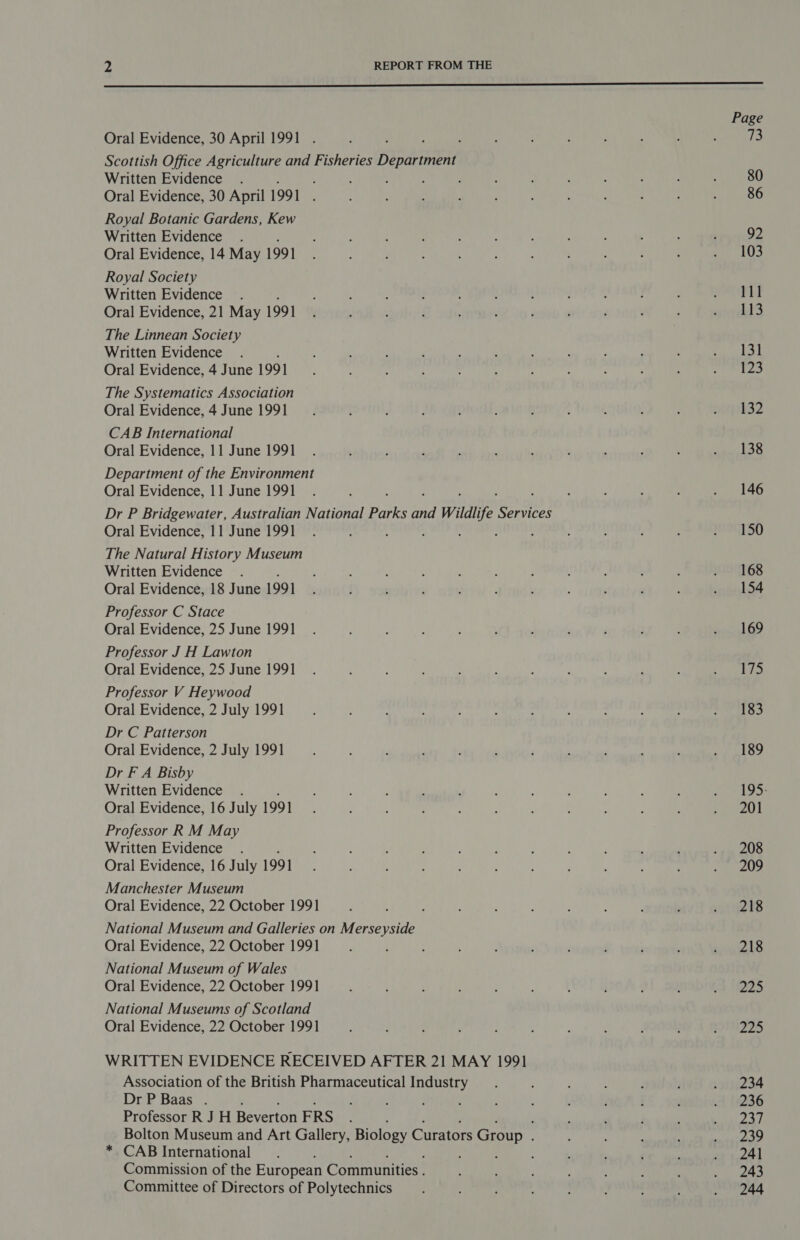  Page Oral Evidence, 30 April 1991 . : : : : ; : : ; : : 73 Scottish Office Agriculture and Fisheries fetes ns Written Evidence . . : , ; : : : ‘ : : : : 80 Oral Evidence, 30 April 1991 : : f : j : : 4 . : : : 86 Royal Botanic Gardens, Kew Written Evidence . ; : . ; : ; j , : , : , 92 Oral Evidence, 14 May 1991 : : ; : : é : : ; ‘ g “pop UK Royal Society Written Evidence . 4 : : f J . ; : : ; ; st 28 Oral Evidence, 21 May 1991 ( : A ; ; . F , i , : srnkt'3 The Linnean Society Written Evidence . : : ; : ‘ : F ‘ : ; : Pag 68 Oral Evidence, 4 June 1991 : : : : . ) ; : ; : : ape We, The Systematics Association Oral Evidence, 4 June 1991 __.. { ‘ : 4 ; ; ; ; ; : wieguk 32 CAB International Oral Evidence, 11 June 1991 . ’ ; , ; . : ‘ , ; : pa ©}. Department of the Environment Oral Evidence, 11 June 1991. 4 ; ; 3 ; . 146 Dr P Bridgewater, Australian National Balke on wildlife eae} Oral Evidence, 11 June 1991. : ’ J : 4 : : 9ST SO The Natural History Museum Written Evidence . : ‘ ; ; ‘ : y u : : : PITS Oral Evidence, 18 June 1991 y } ; ; t ’ : ; ; : ; sisoesh ot Professor C Stace Oral Evidence, 25 June 1991 _ . : , : : ; / ‘ y ; } . 169 Professor J H Lawton Oral Evidence, 25 June 1991 _ . : : ; . ; : : ; i : ees hy Professor V Heywood Oral Evidence, 2 July 1991 E ; A : f : . : ‘ ‘ : bit ied i fe Dr C Patterson Oral Evidence, 2 July 1991 P : ; ‘ ; . ‘ ; . heen C4) Dr F A Bisby Written Evidence . : : ; ; . : : ] : : ; y MLS: Oral Evidence, 16 July 199] : ( : i ; : : ' : ; , y eee Professor R M May Written Evidence . ; ; , ; : 3 : : ; . ; . 208 Oral Evidence, 16 July 1991 A ‘ , : , ft : : : : eee Manchester Museum Oral Evidence, 22 October 1991 j ; : : ; : ; : . ; ails National Museum and Galleries on Merseyside Oral Evidence, 22 October 1991 ‘ ; : ; 4 , ’ ; ‘ ; wuuels National Museum of Wales Oral Evidence, 22 October 1991 . , t . ; : J : ; 5 a 4223 National Museums of Scotland Oral Evidence, 22 October 1991 : : : ; : : : 4 ; : THIS WRITTEN EVIDENCE RECEIVED AFTER 21 MAY 1991 Association of the British Pharmaceutical Industry _. ; ‘ : . ; . 234 Dr P Baas . 4 ; . : : : : : j é ' 1 (1236 Professor R JH Beverton FRS ; : ‘ ; ; Mie EH Bolton Museum and Art Gallery, Biology Curators Group . . : ; : EP) * CAB International . , : ; ; ‘ ; oy 1 241 Commission of the European Communities . ; : ' HPs Y. Committee of Directors of Polytechnics i : : ; : : . 244