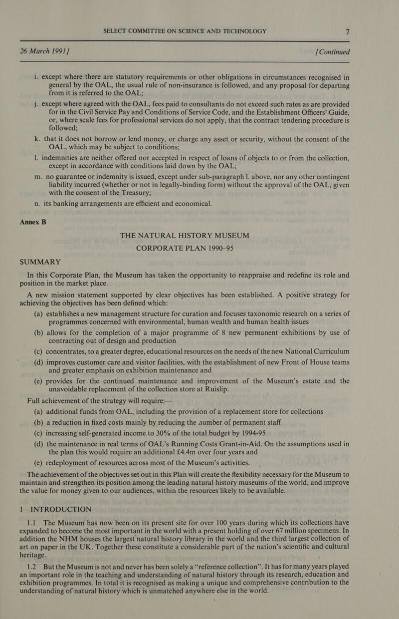  26 March 199] ] [Continued  i. except where there are statutory requirements or other obligations in circumstances recognised in general by the OAL, the usual rule of non-insurance is followed, and any proposal for departing from it is referred to the OAL; j. except where agreed with the OAL, fees paid to consultants do not exceed such rates as are provided for in the Civil Service Pay and Conditions of Service Code, and the Establishment Officers’ Guide, or, where scale fees for professional services do not apply, that the contract tendering procedure is followed; k. that it does not borrow or lend money, or charge any asset or security, without the consent of the OAL, which may be subject to conditions; 1. indemnities are neither offered nor accepted in respect of loans of objects to or from the collection, except in accordance with conditions laid down by the OAL; m. no guarantee or indemnity is issued, except under sub-paragraph |. above, nor any other contingent lability incurred (whether or not in legally-binding form) without the approval of the OAL, given with the consent of the Treasury; n. its banking arrangements are efficient and economical. Annex B THE NATURAL HISTORY MUSEUM CORPORATE PLAN 1990-95 SUMMARY In this Corporate Plan, the Museum has taken the opportunity to reappraise and redefine its role and position in the market place. A new mission statement supported by clear objectives has been established. A positive strategy for achieving the objectives has been defined which: (a) establishes a new management structure for curation and focuses taxonomic research on a series of programmes concerned with environmental, human wealth and human health issues (b) allows for the completion of a major programme of 8 new permanent exhibitions by use of contracting out of design and production (c) concentrates, to a greater degree, educational resources on the needs of the new National Curriculum (d) improves customer care and visitor facilities, with the establishment of new Front of House teams and greater emphasis on exhibition maintenance and (e) provides for the continued maintenance and improvement of the Museum’s estate and the unavoidable replacement of the collection store at Ruislip. Full achievement of the strategy will require:— (a) additional funds from OAL, including the provision of a replacement store for collections (b) a reduction in fixed costs mainly by reducing the aumber of permanent staff (c) increasing self-generated income to 30% of the total budget by 1994-95 (d) the maintenance in real terms of OAL’s Running Costs Grant-in-Aid. On the assumptions used in the plan this would require an additional £4.4m over four years and (e) redeployment of resources across most of the Museum’s activities. The achievement of the objectives set out in this Plan will create the flexibility necessary for the Museum to maintain and strengthen its position among the leading natural history museums of the world, and improve the value for money given to our audiences, within the resources likely to be available. 1 INTRODUCTION 1.1 The Museum has now been on its present site for over 100 years during which its collections have expanded to become the most important in the world with a present holding of over 67 million specimens. In addition the NHM houses the largest natural history library in the world and the third largest collection of art on paper in the UK. Together these constitute a considerable part of the nation’s scientific and cultural heritage. 1.2 But the Museum is not and never has been solely a “reference collection’’. It has for many years played an important role in the teaching and understanding of natural history through its research, education and exhibition programmes. In total it is recognised as making a unique and comprehensive contribution to the understanding of natural history which is unmatched anywhere else in the world.