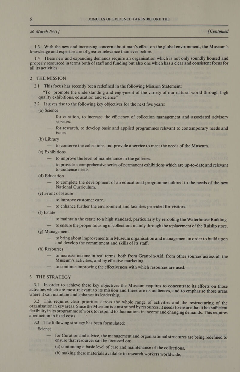  26 March 1991] [Continued 1.3. With the new and increasing concern about man’s effect on the global environment, the Museum’s knowledge and expertise are of greater relevance than ever before. 1.4 These new and expanding demands require an organisation which is not only soundly housed and properly resourced in terms both of staff and funding but also one which has a clear and consistent focus for all its activities. 2 THE MISSION 2.1 This focus has recently been redefined in the following Mission Statement: “To promote the understanding and enjoyment of the variety of our natural world through high quality exhibitions, education and science” 2.2 It gives rise to the following key objectives for the next five years: (a) Science — for curation, to increase the efficiency of collection management and associated advisory services. — for research, to develop basic and applied programmes relevant to contemporary needs and issues. (b) Library — toconserve the collections and provide a service to meet the needs of the Museum. (c) Exhibitions — to improve the level of maintenance in the galleries. — to provide a comprehensive series of permanent exhibitions which are up-to-date and relevant to audience needs. (d) Education — to complete the development of an educational programme tailored to the needs of the new National Curriculum. (e) Front of House — to improve customer care. — to enhance further the environment and facilities provided for visitors. (f) Estate — to maintain the estate to a high standard, particularly by reroofing the Waterhouse Building. — _ toensure the proper housing of collections mainly through the replacement of the Ruislip store. (g) Management — to bring about improvements in Museum organisation and management in order to build upon and develop the commitment and skills of its staff. (h) Resourses — to increase income in real terms, both from Grant-in-Aid, from other sources across all the Museum’s activities, and by effective marketing. — to continue improving the effectiveness with which resources are used. 3. THE STRATEGY 3.1 In order to achieve these key objectives the Museum requires to concentrate its efforts on those activities which are most relevant to its mission and therefore its audiences, and to emphasise those areas where it can maintain and enhance its leadership. 3.2 This requires clear priorities across the whole range of activities and the restructuring of the organisation in key areas. Since the Museum is constrained by resources, it needs to ensure that it has sufficient flexibility in its programme of work to respond to fluctuations in income and changing demands. This requires a reduction in fixed costs. 3.3. The following strategy has been formulated: Science — for Curation and advice, the management and organisational structures are being redefined to ensure that resources can be focussed on: (a) continuing a basic level of care and maintenance of the collections, (b) making these materials available to research workers worldwide,