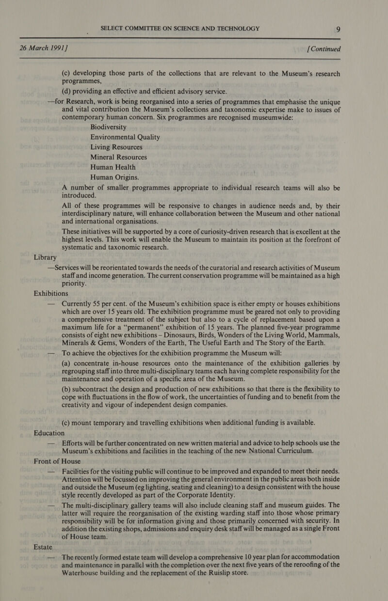   (c) developing those parts of the collections that are relevant to the Museum’s research programmes, (d) providing an effective and efficient advisory service. Library and vital contribution the Museum’s collections and taxonomic expertise make to issues of contemporary human concern. Six programmes are recognised museumwide: Biodiversity Environmental Quality Living Resources Mineral Resources Human Health Human Origins. A number of smaller programmes appropriate to individual research teams will also be introduced. All of these programmes will be responsive to changes in audience needs and, by their interdisciplinary nature, will enhance collaboration between the Museum and other national and international organisations. These initiatives will be supported by a core of curiosity-driven research that is excellent at the highest levels. This work will enable the Museum to maintain its position at the forefront of systematic and taxonomic research. staff and income generation. The current conservation programme will be maintained as a high priority. Currently 55 per cent. of the Museum’s exhibition space is either empty or houses exhibitions which are over 15 years old. The exhibition programme must be geared not only to providing a comprehensive treatment of the subject but also to a cycle of replacement based upon a maximum life for a “permanent” exhibition of 15 years. The planned five-year programme consists of eight new exhibitions — Dinosaurs, Birds, Wonders of the Living World, Mammals, Minerals &amp; Gems, Wonders of the Earth, The Useful Earth and The Story of the Earth. To achieve the objectives for the exhibition programme the Museum will: (a) concentrate in-house resources onto the maintenance of the exhibition galleries by regrouping staff into three multi-disciplinary teams each having complete responsibility for the maintenance and operation of a specific area of the Museum. (b) subcontract the design and production of new exhibitions so that there is the flexibility to cope with fluctuations in the flow of work, the uncertainties of funding and to benefit from the creativity and vigour of independent design companies. (c) mount temporary and travelling exhibitions when additional funding is available. Efforts will be further concentrated on new written material and advice to help schools use the Museum’s exhibitions and facilities in the teaching of the new National Curriculum. Estate Facilities for the visiting public will continue to be improved and expanded to meet their needs. Attention will be focussed on improving the general environment in the public areas both inside and outside the Museum (eg lighting, seating and cleaning) to a design consistent with the house style recently developed as part of the Corporate Identity. The multi-disciplinary gallery teams will also include cleaning staff and museum guides. The latter will require the reorganisation of the existing warding staff into those whose primary responsibility will be for information giving and those primarily concerned with security. In addition the existing shops, admissions and enquiry desk staff will be managed as a single Front of House team. The recently formed estate team will develop a comprehensive 10 year plan for accommodation and maintenance in parallel with the completion over the next five years of the reroofing of the Waterhouse building and the replacement of the Ruislip store.