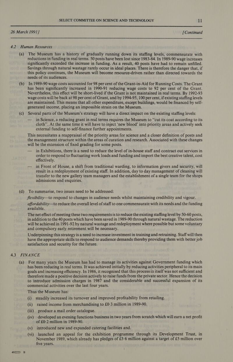   (a) (b) (d) The Museum has a history of gradually running down its staffing levels, commensurate with reductions in funding in real terms. 50 posts have been lost since 1983-84. In 1989-90 wage increases significantly exceeded the increase in funding. As a result, 40 posts have had to remain unfilled. Savings through natural wastage rarely occur in ideal places. There is therefore the danger that, if this policy continues, the Museum will become resource-driven rather than directed towards the needs of its audiences. In 1989-90 wage costs accounted for 98 per cent of the Grant-in-Aid for Running Costs. The Grant has been significantly increased in 1990-91 reducing wage costs to 92 per cent of the Grant. Nevertheless, this effect will be short-lived if the Grant is not maintained in real terms. By 1992-93 wage costs will be back at 98 per cent of Grant, and by 1994-95, 100 per cent, if existing staffing levels are maintained. This means that all other expenditure, except buildings, would be financed by self- generated income, placing an impossible strain on the Museum. Several parts of the Museum’s strategy will have a direct impact on the existing staffing levels: — in Science, a reducing grant in real terms requires the Museum to “‘cut its coat according to its cloth’’. At the same time it will have to inject ‘new blood’ into priority areas and actively seek external funding to self-finance further appointments. This necessitates a reappraisal of the priority areas for science and a closer definition of posts and the management structure within the areas of curation and research. Associated with these changes will be the extension of fixed grading for some posts. — in Exhibitions, there is a need to reduce the level of in-house staff and contract out services in order to respond to fluctuating work loads and funding and import the best creative talent, cost effectively. — in Front of House, a shift from traditional warding, to information givers and security, will result in a redeployment of existing staff. In addition, day to day management of cleaning will transfer to the new gallery team managers and the establishment of a single team for the shops admissions and enquiries. To summarise, two issues need to be addressed: flexibility—to respond to changes in audience needs whilst maintaining credibility and vigour. affordability—to reduce the overall level of staff to one commensurate with its needs and the funding available. The net effect of meeting these two requirements is to reduce the existing staffing level by 50-60 posts, in addition to the 40 posts which have been saved in 1989-90 through natural wastage. The reduction will be achieved in 1991-92 by natural wastage and redeployment where possible but some voluntary and compulsory early retirement will be necessary. Underpinning this strategy is a need to increase investment in training and retraining. Staff will then have the appropriate skills to respond to audience demands thereby providing them with better job satisfaction and security for the future. (a) 492223 B For many years the Museum has had to manage its activities against Government funding which has been reducing in real terms. It was achieved initially by reducing activities peripheral to its main goals and increasing efficiency. In 1986, it recognised that this process in itself was not sufficient and therefore made a positive decision actively to raise funds from the private sector. Hence the decision to introduce admission charges in 1987 and the considerable and successful expansion of its commercial activities over the last four years. Thus the Museum has: (i) steadily increased its turnover and improved profitability from retailing. (ii) raised income from merchandising to £0-3 million in 1989-90, (iii) produce a mail order catalogue. (iv) developed an evening functions business in two years from scratch which will earn a net profit of £0-2 million in 1989-90. (v) introduced new and expanded catering facilities and. (vi) launched an appeal for the exhibition programme through its Development Trust, in November 1989, which already has pledges of £3°6 million against a target of £5 million over five years.