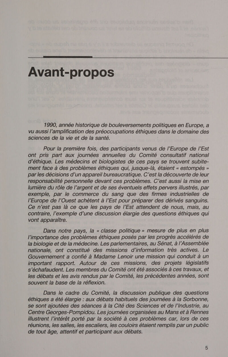  Avant-propos 1990, année historique de bouleversements politiques en Europe, a vu aussi l’amplification des préoccupations éthiques dans le domaine des Sciences de la vie et de la santé. Pour la première fois, des participants venus de l'Europe de l'Est ont pris part aux journées annuelles du Comité consultatif national d'éthique. Les médecins et biologistes de ces pays se trouvent subite- ment face à des problèmes éthiques qui, jusque-là, étaient « estompés » par les décisions d’un appareil bureaucratique. C'est la découverte de leur responsabilité personnelle devant ces problèmes. C'est aussi la mise en lumière du rôle de l’argent et de ses éventuels effets pervers illustrés, par exemple, par le commerce du sang que des firmes industrielles de l’Europe de l'Ouest achètent à l'Est pour préparer des dérivés sanguins. Ce n'est pas là ce que les pays de l'Est attendent de nous, mais, au contraire, l’exemple d’une discussion élargie des questions éthiques qui vont apparaître. Dans notre pays, la « classe politique » mesure de plus en plus l'importance des problèmes éthiques posés par les progrès accélérés de la biologie et de la médecine. Les parlementaires, au Sénat, à l’Assemblée nationale, ont constitué des missions d'information très actives. Le Gouvernement a confié à Madame Lenoir une mission qui conduit à un important rapport. Autour de ces missions, des projets législatifs s’échafaudent. Les membres du Comité ont été associés à ces travaux, et les débats et les avis rendus par le Comité, les précédentes années, sont souvent la base de la réflexion. Dans le cadre du Comité, la discussion publique des questions éthiques a été élargie : aux débats habituels des journées à la Sorbonne, se sont ajoutées des séances à la Cité des Sciences et de l'Industrie, au Centre Georges-Pompidou. Les journées organisées au Mans et à Rennes illustrent l'intérêt porté par la société à ces problèmes car, lors de ces réunions, les salles, les escaliers, les couloirs étaient remplis par un public de tout âge, attentif et participant aux débats.