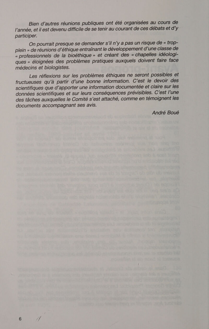 Bien d’autres réunions publiques ont été organisées au cours de l’année, et il est devenu difficile de se tenir au courant de ces débats et d'y participer. On pourrait presque se demander s'il n’y a pas un risque de « trop- plein » de réunions d'éthique entraïnant le développement d'une classe de « professionnels de la bioéthique » et créant des « chapelles idéologi- ques » éloignées des problèmes pratiques auxquels doivent faire face médecins et biologistes. Les réflexions sur les problèmes éthiques ne seront possibles et fructueuses qu’à partir d’une bonne information. C'est le devoir des scientifiques que d'apporter une information documentée et claire sur les données scientifiques et sur leurs conséquences prévisibles. C'est l'une des tâches auxquelles le Comité s’est attaché, comme en témoignent les documents accompagnant ses avis. André Boué
