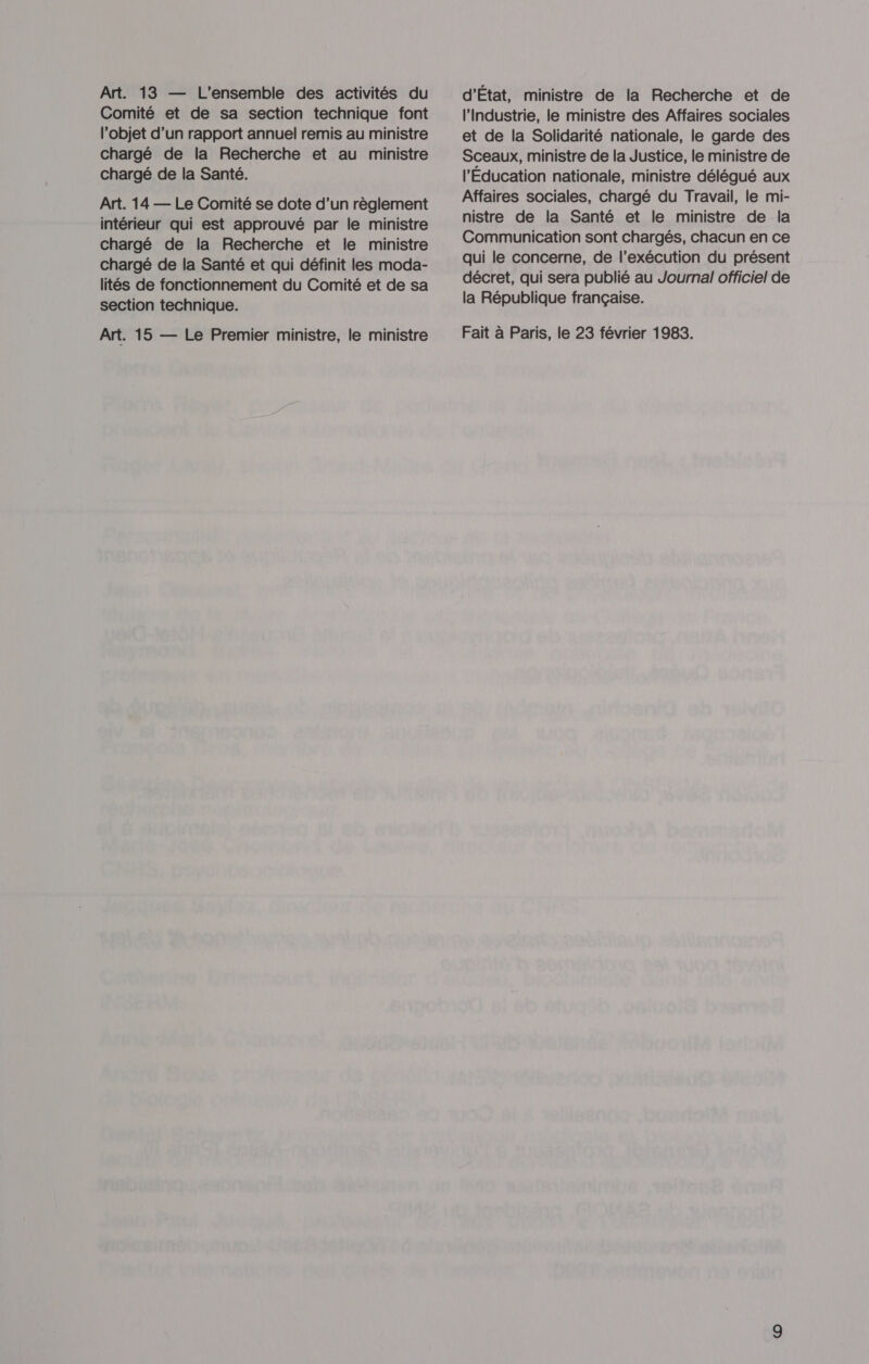 Art. 13 — L'ensemble des activités du Comité et de sa section technique font l’objet d’un rapport annuel remis au ministre chargé de la Recherche et au ministre chargé de la Santé. Art. 14 — Le Comité se dote d’un règlement intérieur qui est approuvé par le ministre chargé de la Recherche et le ministre chargé de la Santé et qui définit les moda- lités de fonctionnement du Comité et de sa section technique. Art. 15 — Le Premier ministre, le ministre d'État, ministre de la Recherche et de l'Industrie, le ministre des Affaires sociales et de la Solidarité nationale, le garde des Sceaux, ministre de la Justice, le ministre de l'Éducation nationale, ministre délégué aux Affaires sociales, chargé du Travail, le mi- nistre de la Santé et le ministre de la Communication sont chargés, chacun en ce qui le concerne, de l’exécution du présent décret, qui sera publié au Journal officiel de la République française. Fait à Paris, le 23 février 1983.