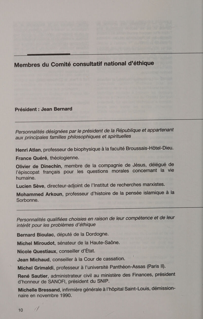 ———————EE Membres du Comité consultatif national d’éthique Président : Jean Bernard A Personnalités désignées par le président de la République et appartenant aux principales familles philosophiques et spirituelles Henri Atlan, professeur de biophysique à la faculté Broussais-Hôtel-Dieu. France Quéré, théologienne. Olivier de Dinechin, membre de la compagnie de Jésus, délégué de l'épiscopat français pour les questions morales concernant la vie humaine. Lucien Sève, directeur-adjoint de l’Institut de recherches marxistes. Mohammed Arkoun, professeur d’histoire de la pensée islamique à la Sorbonne. A Personnalités qualifiées choisies en raison de leur compétence et de leur intérêt pour les problèmes d'éthique Bernard Bioulac, député de la Dordogne. Michel Miroudot, sénateur de la Haute-Saône. Nicole Questiaux, conseiller d’État. Jean Michaud, conseiller à la Cour de cassation. Michel Grimaldi, professeur à l’université Panthéon-Assas (Paris 11). René Sautier, administrateur civil au ministère des Finances, président d'honneur de SANOFI, président du SNIP. Michelle Bressand, infirmière générale à l'hôpital Saint-Louis, démission- naire en novembre 1990. 10