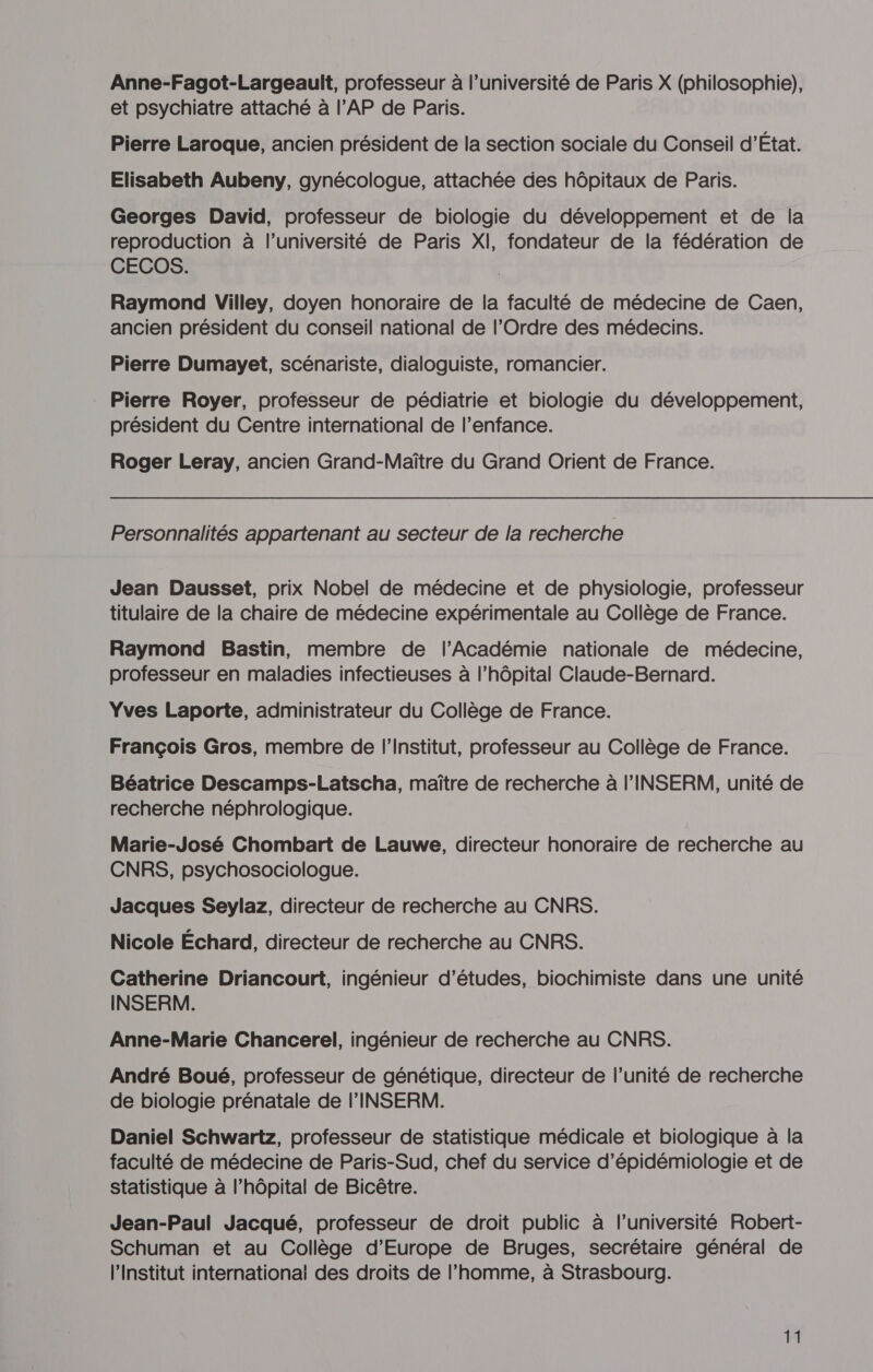 Anne-Fagot-Largeault, professeur à l’université de Paris X (philosophie), et psychiatre attaché à l’AP de Paris. Pierre Laroque, ancien président de la section sociale du Conseil d’État. Elisabeth Aubeny, gynécologue, attachée des hôpitaux de Paris. Georges David, professeur de biologie du développement et de la reproduction à l’université de Paris XI, fondateur de la fédération de CECOS. Raymond Villey, doyen honoraire de la faculté de médecine de Caen, ancien président du conseil national de l’Ordre des médecins. Pierre Dumayet, scénariste, dialoguiste, romancier. Pierre Royer, professeur de pédiatrie et biologie du développement, président du Centre international de l'enfance. Roger Leray, ancien Grand-Maître du Grand Orient de France. Personnalités appartenant au secteur de la recherche Jean Dausset, prix Nobel de médecine et de physiologie, professeur titulaire de la chaire de médecine expérimentale au Collège de France. Raymond Bastin, membre de l’Académie nationale de médecine, professeur en maladies infectieuses à l’hôpital Claude-Bernard. Yves Laporte, administrateur du Collège de France. François Gros, membre de l’Institut, professeur au Collège de France. Béatrice Descamps-Latscha, maître de recherche à l'INSERM, unité de recherche néphrologique. Marie-José Chombart de Lauwe, directeur honoraire de recherche au CNRS, psychosociologue. Jacques Seylaz, directeur de recherche au CNRS. Nicole Échard, directeur de recherche au CNRS. Catherine Driancourt, ingénieur d’études, biochimiste dans une unité INSERM. Anne-Marie Chancerel, ingénieur de recherche au CNRS. André Boué, professeur de génétique, directeur de l'unité de recherche de biologie prénatale de l'INSERM. Daniel Schwartz, professeur de statistique médicale et biologique à la faculté de médecine de Paris-Sud, chef du service d’épidémiologie et de statistique à l’hôpital de Bicêtre. Jean-Paul Jacqué, professeur de droit public à l’université Robert- Schuman et au Collège d'Europe de Bruges, secrétaire général de l’Institut international des droits de l’homme, à Strasbourg.
