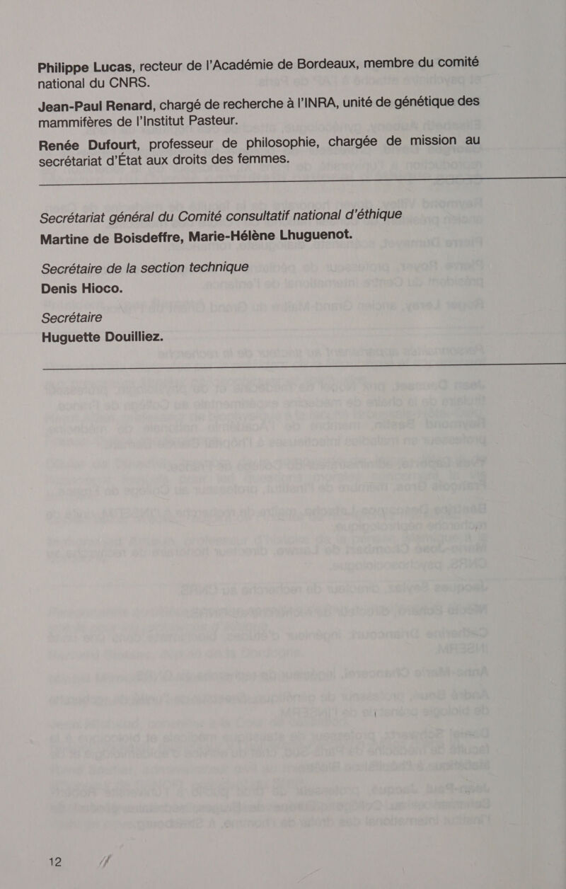 Philippe Lucas, recteur de l’Académie de Bordeaux, membre du comité national du CNRS. Jean-Paul Renard, chargé de recherche à l'INRA, unité de génétique des mammifères de l’Institut Pasteur. Renée Dufourt, professeur de philosophie, chargée de mission au secrétariat d’État aux droits des femmes. RS RE RE nee ee Secrétariat général du Comité consultatif national d'éthique Martine de Boisdeffre, Marie-Hélène Lhuguenot. Secrétaire de la section technique Denis Hioco. Secrétaire Huguette Douilliez. D dE