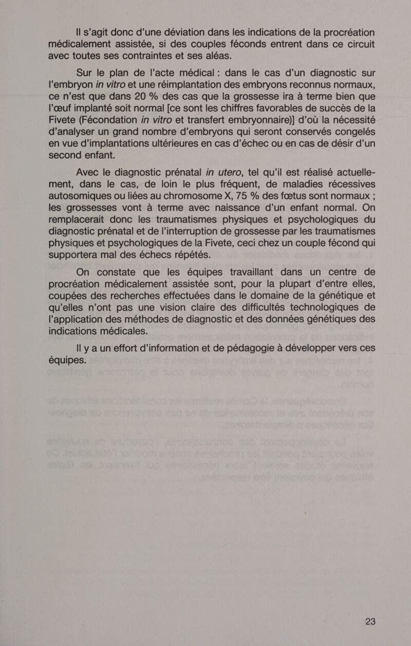 Il s’agit donc d’une déviation dans les indications de la procréation médicalement assistée, si des couples féconds entrent dans ce circuit avec toutes ses contraintes et ses aléas. Sur le plan de l'acte médical : dans le cas d’un diagnostic sur l'embryon in vitro et une réimplantation des embryons reconnus normaux, ce n’est que dans 20 % des cas que la grossesse ira à terme bien que l'œuf implanté soit normal [ce sont les chiffres favorables de succès de la Fivete (Fécondation in vitro et transfert embryonnaire)] d’où la nécessité d'analyser un grand nombre d’embryons qui seront conservés congelés en vue d’implantations ultérieures en cas d’échec ou en cas de désir d’un second enfant. Avec le diagnostic prénatal in utero, tel qu’il est réalisé actuelle- ment, dans le cas, de loin le plus fréquent, de maladies récessives autosomiques ou liées au chromosome X, 75 % des fœtus sont normaux ; les grossesses vont à terme avec naissance d’un enfant normal. On remplacerait donc les traumatismes physiques et psychologiques du diagnostic prénatal et de l’interruption de grossesse par les traumatismes physiques et psychologiques de la Fivete, ceci chez un couple fécond qui supportera mal des échecs répétés. On constate que les équipes travaillant dans un centre de procréation médicalement assistée sont, pour la plupart d’entre elles, coupées des recherches effectuées dans le domaine de la génétique et qu’elles n’ont pas une vision claire des difficultés technologiques de l'application des méthodes de diagnostic et des données génétiques des indications médicales. Il y a un effort d’information et de pédagogie à développer vers ces équipes.