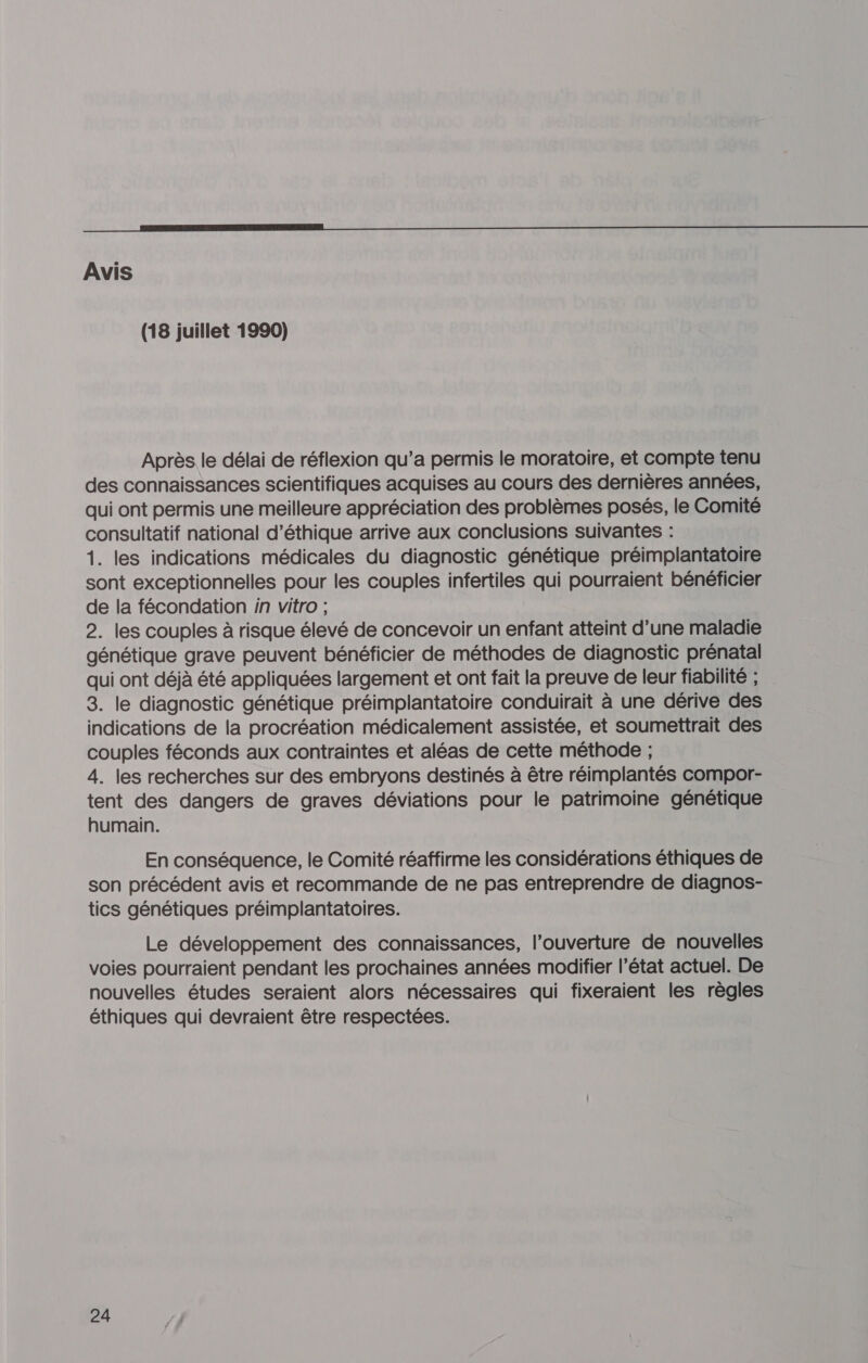 Avis (18 juillet 1990) Après le délai de réflexion qu’a permis le moratoire, et compte tenu des connaissances scientifiques acquises au cours des dernières années, qui ont permis une meilleure appréciation des problèmes posés, le Comité consultatif national d'éthique arrive aux conclusions suivantes : 1. les indications médicales du diagnostic génétique préimplantatoire sont exceptionnelles pour les couples infertiles qui pourraient bénéficier de la fécondation in vitro ; 2. les couples à risque élevé de concevoir un enfant atteint d’une maladie génétique grave peuvent bénéficier de méthodes de diagnostic prénatal qui ont déjà été appliquées largement et ont fait la preuve de leur fiabilité ; 3. le diagnostic génétique préimplantatoire conduirait à une dérive des indications de la procréation médicalement assistée, et soumettrait des couples féconds aux contraintes et aléas de cette méthode ; 4. les recherches sur des embryons destinés à être réimplantés compor- tent des dangers de graves déviations pour le patrimoine génétique humain. En conséquence, le Comité réaffirme les considérations éthiques de son précédent avis et recommande de ne pas entreprendre de diagnos- tics génétiques préimplantatoires. Le développement des connaissances, l’ouverture de nouvelles voies pourraient pendant les prochaines années modifier l’état actuel. De nouvelles études seraient alors nécessaires qui fixeraient les règles éthiques qui devraient être respectées.