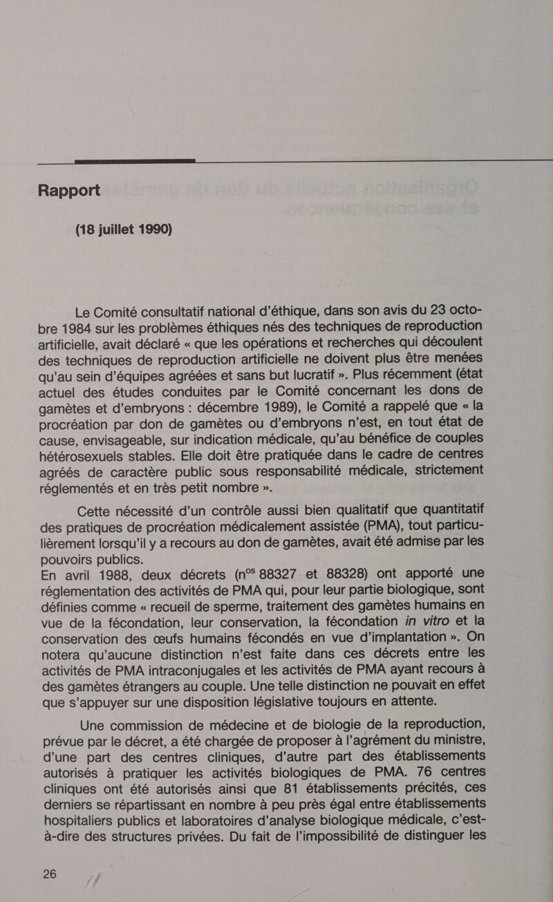 on _ ——————————— Rapport (18 juillet 1990) Le Comité consultatif national d'éthique, dans son avis du 23 octo- bre 1984 sur les problèmes éthiques nés des techniques de reproduction artificielle, avait déclaré « que les opérations et recherches qui découlent des techniques de reproduction artificielle ne doivent plus être menées qu’au sein d'équipes agréées et sans but lucratif ». Plus récemment (état actuel des études conduites par le Comité concernant les dons de gamètes et d’embryons : décembre 1989), le Comité a rappelé que « la procréation par don de gamètes ou d’embryons n’est, en tout état de cause, envisageable, sur indication médicale, qu’au bénéfice de couples hétérosexuels stables. Elle doit être pratiquée dans le cadre de centres agréés de caractère public sous responsabilité médicale, strictement réglementés et en très petit nombre ». Cette nécessité d’un contrôle aussi bien qualitatif que quantitatif des pratiques de procréation médicalement assistée (PMA), tout particu- lièrement lorsqu'il y a recours au don de gamètes, avait été admise par les pouvoirs publics. En avril 1988, deux décrets (n°88327 et 88328) ont apporté une réglementation des activités de PMA qui, pour leur partie biologique, sont définies comme « recueil de sperme, traitement des gamètes humains en vue de la fécondation, leur conservation, la fécondation in vitro et la conservation des œufs humains fécondés en vue d'implantation ». On notera qu'aucune distinction n’est faite dans ces décrets entre les activités de PMA intraconjugales et les activités de PMA ayant recours à des gamètes étrangers au couple. Une telle distinction ne pouvait en effet que s’appuyer sur une disposition législative toujours en attente. Une commission de médecine et de biologie de la reproduction, prévue par le décret, a été chargée de proposer à l'agrément du ministre, d’une part des centres cliniques, d’autre part des établissements autorisés à pratiquer les activités biologiques de PMA. 76 centres cliniques ont été autorisés ainsi que 81 établissements précités, ces derniers se répartissant en nombre à peu près égal entre établissements hospitaliers publics et laboratoires d’analyse biologique médicale, c'est- à-dire des structures privées. Du fait de l’impossibilité de distinguer les