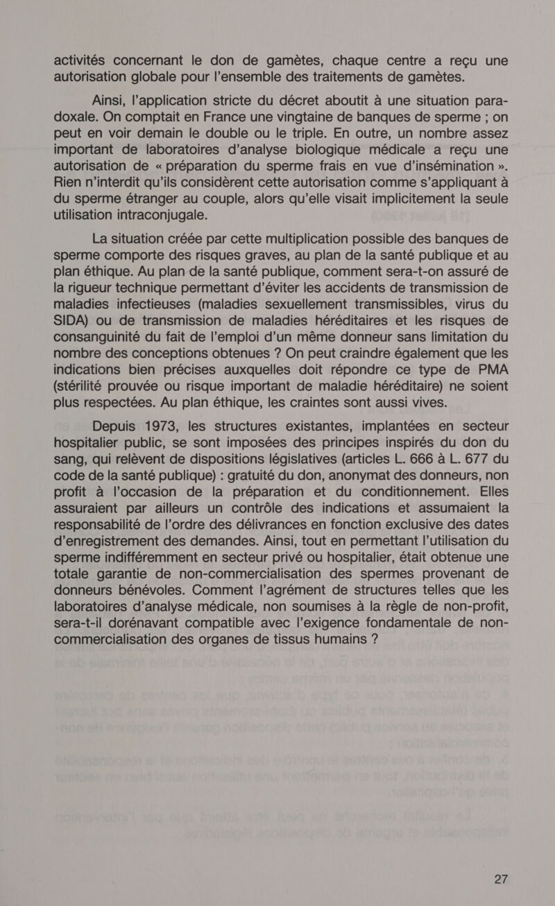 activités concernant le don de gamètes, chaque centre a reçu une autorisation globale pour l’ensemble des traitements de gamètes. Ainsi, l’application stricte du décret aboutit à une situation para- doxale. On comptait en France une vingtaine de banques de sperme ; on peut en voir demain le double ou le triple. En outre, un nombre assez important de laboratoires d’analyse biologique médicale a reçu une autorisation de « préparation du sperme frais en vue d’insémination ». Rien n’interdit qu’ils considèrent cette autorisation comme s’appliquant à du sperme étranger au couple, alors qu’elle visait implicitement la seule utilisation intraconjugale. La situation créée par cette multiplication possible des banques de sperme comporte des risques graves, au plan de la santé publique et au plan éthique. Au plan de la santé publique, comment sera-t-on assuré de la rigueur technique permettant d'éviter les accidents de transmission de maladies infectieuses (maladies sexuellement transmissibles, virus du SIDA) ou de transmission de maladies héréditaires et les risques de consanguinité du fait de l'emploi d’un même donneur sans limitation du nombre des conceptions obtenues ? On peut craindre également que les indications bien précises auxquelles doit répondre ce type de PMA (stérilité prouvée ou risque important de maladie héréditaire) ne soient plus respectées. Au plan éthique, les craintes sont aussi vives. Depuis 1973, les structures existantes, implantées en secteur hospitalier public, se sont imposées des principes inspirés du don du sang, qui relèvent de dispositions législatives (articles L. 666 à L. 677 du code de la santé publique) : gratuité du don, anonymat des donneurs, non profit à l’occasion de la préparation et du conditionnement. Elles assuraient par ailleurs un contrôle des indications et assumaient la responsabilité de l’ordre des délivrances en fonction exclusive des dates d'enregistrement des demandes. Ainsi, tout en permettant l’utilisation du sperme indifféremment en secteur privé ou hospitalier, était obtenue une totale garantie de non-commercialisation des spermes provenant de donneurs bénévoles. Comment l’agrément de structures telles que les laboratoires d’analyse médicale, non soumises à la règle de non-profit, sera-t-il dorénavant compatible avec l'exigence fondamentale de non- commercialisation des organes de tissus humains ?